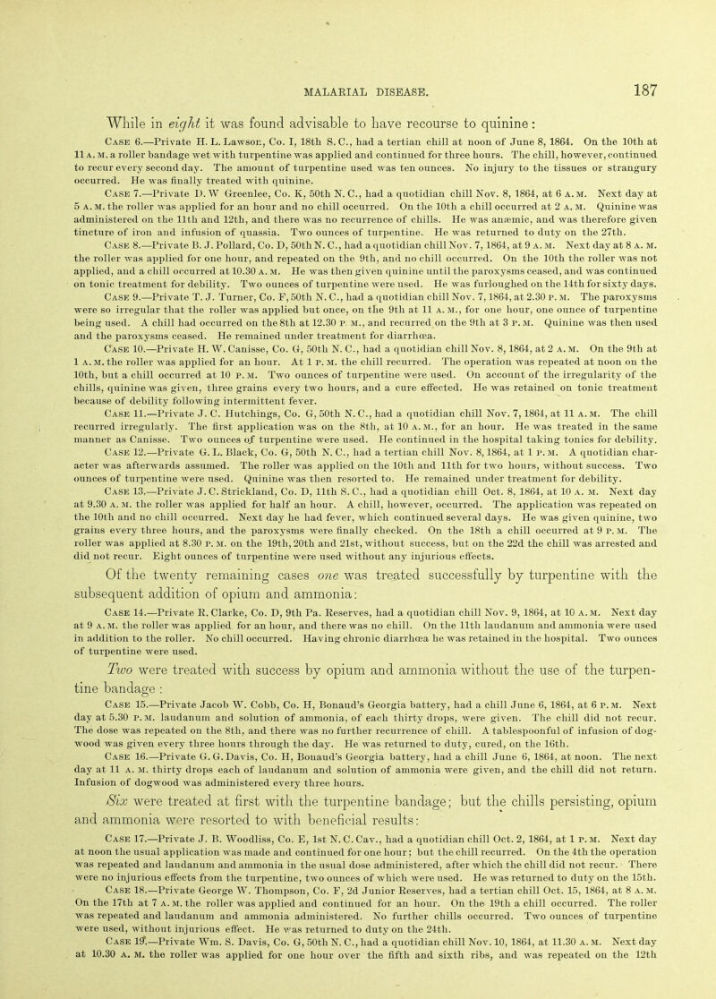 While in eight it was found advisable to have recourse to quinine: Case 6.—Private H. L. Lawson, Co. I, 18th S. C., had a tertian chill at noon of June 8, 1864. On the 10th at 11 a. m. a roller bandage wet with turpentine was applied and continued for three hours. The chill, however, continued to recur every second day. The amount of turpentine used was ten ounces. No injury to the tissues or strangury occurred. He was finally treated with quinine. Case 7.—Private D. W Greenlee, Co. K, 50th N. C., had a quotidian chill Nov. 8, 1864, at 6 a. m. Next day at 5 a. m. the roller was applied for an hour and no chill occurred. On the 10th a chill occurred at 2 a. m. Quinine was administered on the 11th and 12th, and there was no recurrence of chills. He was anaemic, and was therefore given tincture of iron and infusion of quassia. Two ounces of turpentine. He was returned to duty on the 27th. Case 8.—Private B. J. Pollard, Co. D, 50th N. C., had a quotidian chill Nov. 7,1864, at 9 a. m. Next day at 8 a. m. the roller was applied for one hour, and repeated on the 9th, and no chill occurred. On the 10th the roller was not applied, and a chill occurred at 10.30 a. m. He was then given quinine until the paroxysms ceased, and was continued on tonic treatment for debility. Two ounces of turpentine were used. He was furloughed on the 14th for sixty days. Case 9.—Private T. J. Turner, Co. F, 50tli N. C., had a quotidian chill Nov. 7,1864, at 2.30 p. m. The paroxysms were so irregular that the roller was applied but once, on the 9tli at 11 a. m., for one hour, one ounce of turpentine being used. A chill had occurred on the 8tli at 12.30 p. m., and recurred on the 9th at 3 p. m. Quinine was then used and the paroxysms ceased. He remained under treatment for diarrhoea. Case 10.—-Private H. W. Canisse, Co. G, 50th N. C., had a quotidian chill Nov. 8,1864, at 2 a. m. On the 9tli at 1 a. m. the roller was applied for an hour. At 1 p. m. the chill recurred. The operation was repeated at noon on the 10tli, but a chill occurred at 10 p. m. Two ounces of turpentine were used. On account of the irregularity of the chills, quinine was given, three grains every two hours, and a cure effected. He was retained on tonic treatment because of debility following intermittent fever. Case 11.—Private J. C. Hutchings, Co. G, 50th N. C., had a quotidian chill Nov. 7,1864, at 11 a. m. The chill recurred irregularly. The first application was on the 8th, at 10 a. m., for an hour. He was treated in the same manner as Canisse. Two ounces o.f turpentine were used. He continued in the hospital taking tonics for debility. Case 12.—Private G. L. Black, Co. G, 50th N. C., had a tertian chill Nov. 8,1864, at 1p.m. A quotidian char- acter was afterwards assumed. The roller was applied on the 10tli and 11th for two hours, without success. Two ounces of turpentine were used. Quinine was then resorted to. He remained under treatment for debility. Case 13.—Private J. C. Strickland, Co. D, 11th S.C., had a quotidian chill Oct. 8, 1864, at 10 a. m. Next day at 9.30 a. m. the roller was applied for half an hour. A chill, however, occurred. The application was repeated on the 10th and no chill occurred. Next day he had fever, which continued several days. He was given quinine, two grains every three hours, and the paroxysms were finally checked. On the 18th a chill occurred at 9 P. m. The roller was applied at 8.30 p. m. on the 19th, 20th and 21st, without success, but on the 22d the chill was arrested and did not recur. Eight ounces of turpentine were used without any injurious effects. Of the twenty remaining cases one was treated successfully by turpentine with the subsequent addition of opium and ammonia: Case 14.—Private R. Clarke, Co. D, 9th Pa. Reserves, had a quotidian chill Nov. 9, 1864, at 10 a.m. Next day at 9 a. m. the roller was applied for an hour, and there was no chill. On the 11th laudanum and ammonia were used in addition to the roller. No chill occurred. Having chronic diarrhoea he was retained in the hospital. Two ounces of turpentine were used. Two were treated with success by opium and ammonia without the use of the turpen- tine bandage: Case 15.—Private Jacob W. Cobb, Co. H, Bonaud’s Georgia battery, had a chill June 6, 1864, at 6 p. m. Next day at 5.30 P.M. laudanum and solution of ammonia, of each thirty drops, were given. The chill did not recur. The dose was repeated on the 8th, and there was no further recurrence of chill. A tablespoonful of infusion of dog- wood was given every three hours through the day. He was returned to duty, cured, on the 16th. Case 16.—Private G. G. Davis, Co. H, Bouaud’s Georgia battery, had a chill June 6, 1864, at noon. The next day at 11 a. m. thirty drops each of laudanum and solution of ammonia were given, and the chill did not return. Infusion of dogwood was administered every three hours. /Six were treated at first with the turpentine bandage; but the chills persisting, opium and ammonia were resorted to with beneficial results: Case 17.—Private J. B. Woodliss, Co. E, 1st N. C. Cav., had a quotidian chill Oct. 2, 1864, at 1 p. M. Next day at noon the usual application was made and continued for one hour; but the chill recurred. On the 4th the operation was repeated and laudanum and ammonia in the usual dose administered, after which the chill did not recur. There were no injurious effects from the turpentine, two ounces of which were used. He was returned to duty on the 15th. Case 18.—Private George W. Thompson, Co. F, 2d Junior Reserves, had a tertian chill Oct. 15, 1864, at 8 a. m. On the 17tli at 7 a. m. the roller was applied and continued for an hour. On the 19th a chill occurred. The roller was repeated and laudanum and ammonia administered. No further chills occurred. Two ounces of turpentine were used, without injurious effect. He was returned to duty on the 24th. Case 111.—Private Wm. S. Davis, Co. G, 50tli N. C., had a quotidian chill Nov. 10, 1864, at 11.30 a. M. Next day at 10.30 a. m. the roller was applied for one hour over the fifth and sixth ribs, and was repeated on the 12th