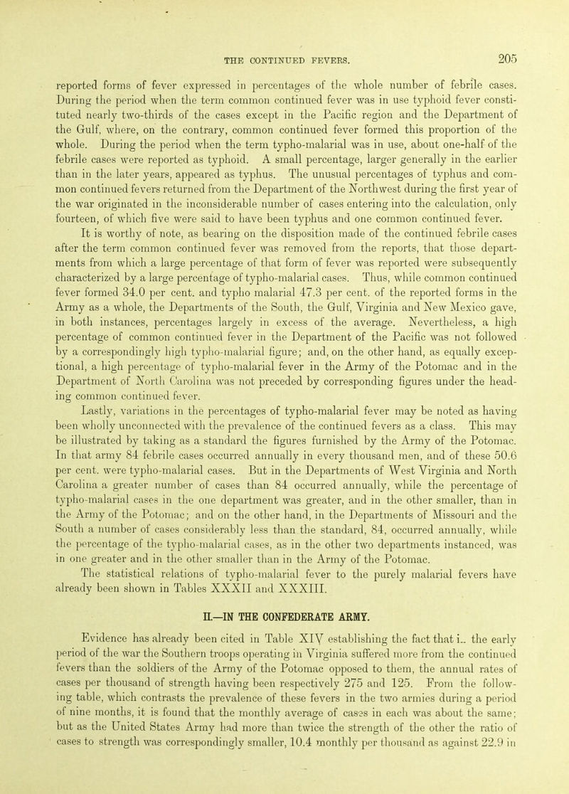reported forms of fever expressed in percentages of the whole number of febrile cases. During the period when the term common continued fever was in use typhoid fever consti- tuted nearly two-thirds of the cases except in the Pacific region and the Department of the Gulf, where, on the contrary, common continued fever formed this proportion of the whole. During the period when the term typho-malarial was in use, about one-half of the febrile cases were reported as typhoid. A small percentage, larger generally in the earlier than in the later years, appeared as typhus. The unusual percentages of typhus and com- mon continued fevers returned from the Department of the Northwest during the first year of the war originated in the inconsiderable number of cases entering into the calculation, only fourteen, of which five were said to have been typhus and one common continued fever. It is worthy of note, as bearing on the disposition made of the continued febrile cases after the term common continued fever was removed from the reports, that those depart- ments from which a large percentage of that form of fever was reported were subsequently characterized by a large percentage of typho-malarial cases. Thus, while common continued fever formed 34.0 per cent, and typho malarial 47.3 per cent, of the reported forms in the Army as a whole, the Departments of the South, the Gulf, Virginia and New Mexico gave, in both instances, percentages largely in excess of the average. Nevertheless, a high percentage of common continued fever in the Department of the Pacific was not followed by a correspondingly high typho-malarial figure; and, on the other hand, as equally excep- tional, a high percentage of typho-malarial fever in the Army of the Potomac and in the Department of North Carolina was not preceded by corresponding figures under the head- ing common continued fever. Lastly, variations in the percentages of typho-malarial fever may be noted as having been wholly unconnected with the prevalence of the continued fevers as a class. This may be illustrated by taking as a standard the figures furnished by the Army of the Potomac. In that army 84 febrile cases occurred annually in every thousand men, and of these 50.6 per cent, were typho-malarial cases. But in the Departments of West Virginia and North Carolina a greater number of cases than 84 occurred annually, while the percentage of typho-malarial cases in the one department was greater, and in the other smaller, than in the Army of the Potomac; and on the other hand, in the Departments of Missouri and the South a number of cases considerably less than the standard, 84, occurred annually, while the percentage of the typho-malarial cases, as in the other two departments instanced, was in one greater and in the other smaller than in the Army of the Potomac. The statistical relations of typho-malarial fever to the purely malarial fevers have already been shown in Tables XXXII and XXXIII. II.—IN THE CONFEDERATE ARMY. Evidence has already been cited in Table XIY establishing the fact that i- the early period of the war the Southern troops operating in Virginia suffered more from the continued fevers than the soldiers of the Army of the Potomac opposed to them, the annual rates of cases per thousand of strength having been respectively 275 and 125. Prom the follow- ing table, which contrasts the prevalence of these fevers in the two armies during a period of nine months, it is found that the monthly average of cases in each was about the same; but as the United States Army had more than twice the strength of the other the ratio of cases to strength was correspondingly smaller, 10.4 monthly per thousand as against 22.9 in