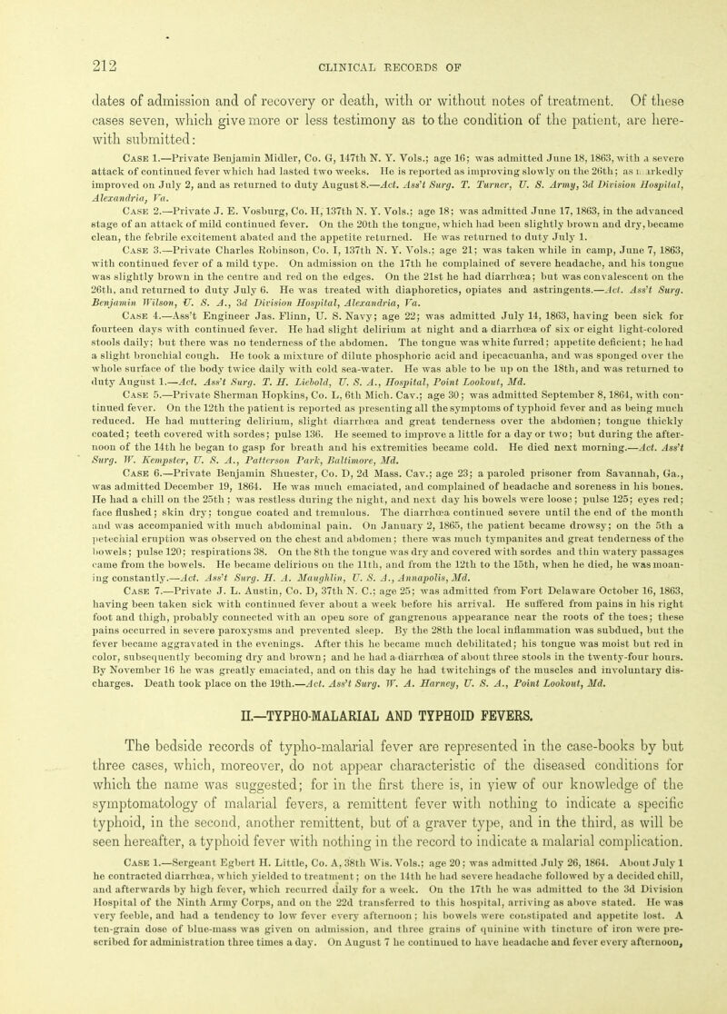 dates of admission and of recovery or death, with or without notes of treatment. Of these cases seven, which give more or less testimony as to the condition of the patient, are here- with submitted: Case 1.—Private Benjamin Midler, Co. G, 147th N. Y. Vols.; age 16; was admitted June 18,1863, with a severe attack of continued fever which had lasted two weeks. He is reported as improving slowly on the 26th; as r irkedly improved on July 2, and as returned to duty August 8.—Act. Ass’t Surg. T. Turner, TJ. S. Army, 3d Division Hospital, Alexandria, Fa. Case 2.—Private J. E. Vosburg, Co. H, 137tli N. Y. Vols.; age 18; was admitted June 17,1863, in the advanced stage of an attack of mild continued fever. On the 20th the tongue, which had been slightly brown and dry, became clean, the febrile excitement abated and the appetite returned. He was returned to duty July 1. Case 3.—Private Charles Robinson, Co. I, 137th N. Y. Vols.; age 21; was taken while in camp, June 7, 1863, with continued fever of a mild type. On admission on the 17tli he complained of severe headache, and his tongue was slightly brown in the centre and red on the edges. On the 21st he had diarrhoea; but was convalescent on the 26th, and returned to duty July 6. He was treated with diaphoretics, opiates and astringents.—Act. Ass’t Surg. Benjamin Wilson, U. S. A., 3d Division Hospital, Alexandria, Fa. Case 4.—Ass’t Engineer Jas. Flinn, U. S. Navy; age 22; was admitted July 14, 1863, having been sick for fourteen days with continued fever. He had slight delirium at night and a diarrhoea of six or eight light-colored stools daily; but there was no tenderness of the abdomen. The tongue was white furred; appetite deficient; he had a slight bronchial cough. He took a mixture of dilute phosphoric acid and ipecacuanha, and was sponged over the whole surface of the body twice daily with cold sea-water. He was able to be up on the 18th, and was returned to duty August 1.—Act. Ass’t Surg. T. H. Liebold, TJ. S. A., Hospital, Point Lookout, Md. Case 5.—Private Sherman Hopkins, Co. L, 6tli Mich. Cav.; age 30; was admitted September 8,1864, with con- tinued fever. On the 12th the patient is reported as presenting all the symptoms of typhoid fever and as being much reduced. He had muttering delirium, slight diarrhoea and great tenderness over the abdomen; tongue thickly coated; teeth covered with sordes; pulse 136. He seemed to improve a little for a day or two; but during the after- noon of the 14th he began to gasp for breath and his extremities became cold. He died next morning.—Act. Ass’t Surg. W. Kempster, U. S. A., Patterson Park, Baltimore, Md. Case 6.—Private Benjamin Shuester, Co. D, 2d Mass. Cav.; age 23; a paroled prisoner from Savannah, Ga., was admitted December 19, 1864. He was much emaciated, and complained of headache and soreness in his bones. He had a chill on the 25th ; was restless during the night, and next day his bowels were loose ; pulse 125; eyes red; face flushed; skin dry; tongue coated and tremulous. The diarrhoea continued severe until the end of the month and was accompanied with much abdominal pain. On January 2, 1865, the patient became drowsy; on the 5th a petechial eruption was observed on the chest and abdomen; there was much tympanites and great tenderness of the bowels; pulse 120; respirations 38. On the 8th the tongue was dry and covered with sordes and thin watery passages came from the bowels. He became delirious on the 11th, and from the 12th to the 15th, when he died, he was moan- ing constantly.—Act. Ass’t Surg. H. A. Maughlin, U. S. A., Annapolis, Md. Case 7.—Private J. L. Austin, Co. D, 37th N. C.; age 25; was admitted from Fort Delaware October 16, 1863, having been taken sick with continued fever about a week before his arrival. He suffered from pains in his right foot and thigh, probably connected with an open sore of gangrenous appearance near the roots of the toes; these pains occurred in severe paroxysms and prevented sleep. By the 28tli the local inflammation was subdued, but the fever became aggravated in the evenings. After this he became much debilitated; his tongue was moist but red in color, subsequently becoming dry and brown; and he had a diarrhoea of about three stools in the twenty-four hours. By November 16 he was greatly emaciated, and on this day he had twitchings of the muscles and involuntary dis- charges. Death took place on the 19th.—Act. Ass’t Surg. W. A. Harney, TJ. S. A., Point Lookout, Md. II—TYPHO-MALARIAL AND TYPHOID FEVERS. The bedside records of typho-malarial fever are represented in the case-books by but three cases, which, moreover, do not appear characteristic of the diseased conditions for which the name was suggested; for in the first there is, in yiew of our knowledge of the symptomatology of malarial fevers, a remittent fever with nothing to indicate a specific typhoid, in the second, another remittent, but of a graver type, and in the third, as will be seen hereafter, a typhoid fever with nothing in the record to indicate a malarial complication. Case 1.—Sergeant Egbert H. Little, Co. A, 38th Wis. Vols.; age 20; was admitted July 26, 1864. About July 1 he contracted diarrhoea, which yielded to treatment; on the 14tli he had severe headache followed by a decided chill, and afterwards by high fever, which recurred daily for a week. On the 17tli he was admitted to the 3d Division Hospital of the Ninth Army Corps, and on the 22d transferred to this hospital, arriving as above stated. He was very feeble, and had a tendency to low fever every afternoon; his bowels were constipated and appetite lost. A ten-grain dose of blue-mass was given on admission, and three grains of quinine with tincture of iron were pre- scribed for administration three times a day. On August 7 he continued to have headache and fever every afternoon,