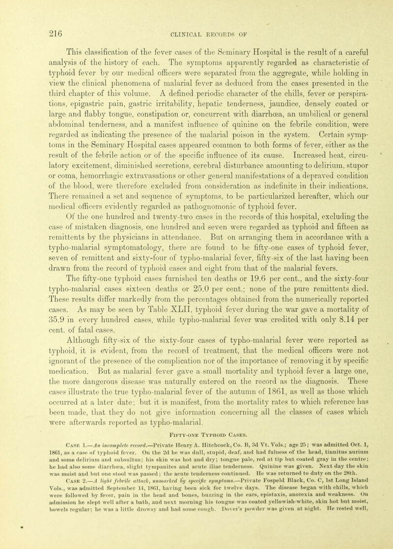 This classification of the fever cases of the Seminary Hospital is the result of a careful analysis of the history of each. The symptoms apparently regarded as characteristic of typhoid fever by our medical officers were separated from the aggregate, while holding in view the clinical phenomena of malarial fever as deduced from the cases presented in the third chapter of this volume. A defined periodic character of the chills, fever or perspira- tions, epigastric pain, gastric irritability, hepatic tenderness, jaundice, densely coated or large and flabby tongue, constipation or, concurrent with diarrhoea, an umbilical or general abdominal tenderness, and a manifest influence of quinine on the febrile condition, were regarded as indicating the presence of the malarial poison in the system. Certain symp- toms in the Seminary Hospital cases appeared common to both forms of fever, either as the result of the febrile action or of the specific influence of its cause. Increased heat, circu- latory excitement, diminished secretions, cerebral disturbance amounting to delirium, stupor or coma, hemorrhagic extravasations or other general manifestations of a depraved condition of the blood, were therefore excluded from consideration as indefinite in their indications. There remained a set and sequence of symptoms, to be particularized hereafter, which our medical officers evidently regarded as pathognomonic of typhoid fever. Of the one hundred and twenty-two cases in the records of this hospital, excluding the case of mistaken diagnosis, one hundred and seven were regarded as typhoid and fifteen as remittents by the physicians in attendance. But on arranging them in accordance with a typho-malarial symptomatology, there are found to be fifty-one cases of typhoid fever, seven of remittent and sixty-four of typho-malarial fever, fifty-six of the-last having been drawn from the record of typhoid cases and eight from that of the malarial fevers. The fifty-one typhoid cases furnished ten deaths or 19.6 per cent., and the sixty-four typho-malarial cases sixteen deaths or 25.0 per cent.; none of the pure remittents died. These results differ markedly from the percentages obtained from the numerically reported cases. As may be seen by Table XLII, typhoid fever during the war gave a mortality of 35.9 in every hundred cases, while typho-malarial fever was credited with only 8.14 per cent, of fatal cases. Although fifty-six of the sixty-four cases of typho-malarial fever were reported as typhoid, it is evident, from the record of treatment, that the medical officers were not ignorant of the presence of the complication nor of the importance of removing it by specific medication. But as malarial fever gave a small mortality and typhoid fever a large one, the more dangerous disease was naturally entered on the record as the diagnosis. These cases illustrate the true typho-malarial fever of the autumn of 1861, as well as those which occurred at a later date; but it is manifest, from the mortality rates to which reference has been made, that they do not give information concerning all the classes of cases which were afterwards reported as typho-malarial. Fifty-one Typhoid Cases. Case 1.—An incomplete record.—Private Henry A. Hitchcock, Co. B, 3il Vt. Vols.; age 25; was admitted Oct. 1, 1861, as a case of typhoid fever. On the 2d he was dull, stupid, deaf, and had fulness of the head, tinnitus aurium and some delirium and suhsultus; his skin was hot and dry; tongue pale, red at tip hut coated gray in the centre; he had also some diarrhoea, slight tympanites and acute iliac tenderness. Quinine was given. Next day the skin was moist and hut one stool was passed ; the acute tenderness continued. Ho was returned to duty on the 28tli. Case 2.—A light febrile attack, unmarked by specific symptoms.—Private Fospeld Black, Co. C, 1st Long Island Vols., was admitted September 14, 1861, having been sick for twelve days. The disease began with chills, which were followed by fever, pain in the head and bones, buzzing in the ears, epistaxis, anorexia and weakness. On admission he slept well after a bath, and next morning his tongue was coated yellowish-white, skin hot but moist, bowels regular; he was a little drowsy and had some cough. Dover’s powder was given at night. He rested well,