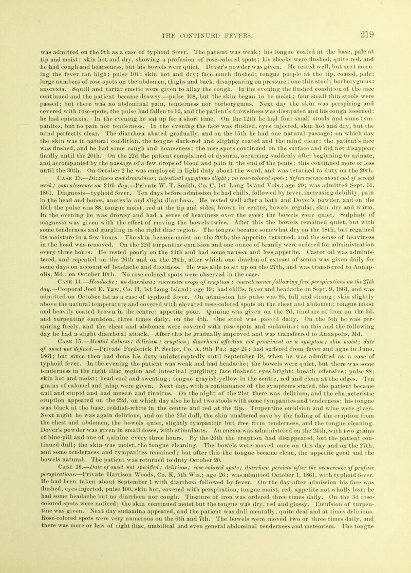 was admitted on tlie 9tli as a case of typhoid fever. The patient was weak ; his tongue coated at the base, pale at tip and moist; skin hot and dry, showing a profusion of rose-colored spots; his cheeks were flushed, quite red, and he had cough and hoarseness, but his bowels were quiet. Dover’s powder was given. He rested well, but next morn- ing the fever ran high; pulse 104; skin hot and dry; face much flushed; tongue purple at the tip, coated, pale; large numbers of rose-spots on the abdomen, thighs and back, disappearing on pressure; one thin stool; borborygmus; anorexia. Squill and tartar emetic were given to allay the cough. In the evening the flushed condit ion of the face continued and the patient became drowsy,—pulse 108, but the skin began to be moist; four small thin stools were passed; but there was no abdominal pain, tenderness nor borborygmus. Next day the skin was perspiring and covered with rose-spots, the pulse had fallen to 92, and the patient’s drowsiness was dissipated and his cough lessened; he had epistaxis. In the evening he sat up for a short time. On the 12th he had four small stools and some tym- panites, but no pain nor tenderness. In the evening the face was flushed, eyes injected, skin hot and dry, but the mind perfectly clear. The diarrluea abated gradually, and on the 15tli he had one natural passage; on which day the skin was in natural condition, the tongue dark-red and slightly coated and the mind clear; the patient's face was flushed, and he had some cough and hoarseness; the rose-spots continued on the surface and did not disappear finally until the 20tli. On the 22d the patient complained of dysuria, occurring suddenly after beginning to urinate, and accompanied by the passage of a few drops of blood and pain in the end of the penis ; this continued more or less until the 30th. On October 2 he was employed in light duty about the ward, and was returned to duty on the 20tli. Case 13.—Dizziness and drowsiness; intestinal symptoms slight; no rose-colored spots; defervescence about end of second week; convalescence on 2ith day.—Private W. T. Smith, Co. C, 1st Long Island Vols.; age 20; was admitted Sept. 14, 1861. Diagnosis—typhoid fever. Ten days before admission he had chills, followed by fever, increasing debility, pain in the head and bones, anorexia and slight diarrhoea. He rested well after a bath and Dover’s powder, and on the 15th the pulse was 88, tongue moist, red at the tip and sides, brown in centre, bowels regular, skin dry and warm. In the evening he was drowsy and had a sense of heaviness over the eyes; the bowels were quiet. Sulphate of magnesia was given with the effect of moving the bowels twice. After this the bowels remained quiet, but with some tenderness and gurgling in the right iliac region. The tongue became somewhat dry on the 18th, but regained its moisture in a few hours. The skin became moist on the 20th, the appetite returned, and the sense of heaviness in the head was removed. On the 22d turpentine emulsion and one ounce of brandy were ordered for administration every three hours. He rested poorly on the 24tli and had some nausea and less appetite. Castor oil was adminis- tered, and repeated on the 26th and on the 29th, after which one drachm of extract of senna was given daily for some days on account of headache and dizziness. He was able to sit up on the 27th, and was transferred to Annap- olis, Md., on October lOtli. No rose-colored spots were observed in the case. Case 14.—Headache ; no diarrhoea; successive crops of eruption ; convalescence following free perspirations on the 21th day.—Corporal Joel E. Yaw, Co. H, 1st Long Island; age 19; had chills, fever and headache on Sept. 9, 1861, and was admitted on October 1st as a case of typhoid fever. On admission his pulse was 95, full and strong; skin slightly above the natural temperature and covered with elevated rose-colored spots on the chest and abdomen; tongue moist and heavily coated brown in the centre; appetite poor. Quinine was given on the 2d, tincture of iron on the 3d, and turpentine emulsion, three times daily, on the 4th. One stool was passed daily. On the 5tli he was per- spiring freely, and the chest and abdomen were covered with rose-spots and sudamina; on this and the following day he had a slight diarrhceal attack. After this he gradually improved and was transferred to Annapolis, Md. Case 15.—Mental dulness; delirium; eruption; diarrhwal affection not prominent as a symptom; skin moist; date of onset not defined.—Private Frederick P. Seclor, Co. A, 9th Pa.; age 24; had suffered from fever and ague in June, 1861; but since then had done his duty uninterruptedly until September 19, when he was admitted as a case of typhoid fever. In the evening the patient was weak and had headache; the bowels were quiet, but there was some tenderness in the right iliac region and intestinal gurgling; face flushed; eyes bright; breath offensive; pulse 88; skin hot and moist; head cool and sweating; tongue grayish-yellow in the centre, red and clean at the edges. Ten grains of calomel and jalap were given. Next day, with a continuance of the symptoms stated, the patient became dull and stupid and had muscae and tinnitus. On the night of the 21st there was delirium, and the characteristic eruption appeared on the 22d, on which day also he had two stools with some tympanites and tenderness; his tongue was black at the base, reddish-white in the centre and red at the tip. Turpentine emulsion and wine were given. Next night he was again delirious, and on the 23d dull, the skin unaltered save by the fading of the eruption from the chest and abdomen, the bowels quiet, slightly tympanitic but free frcm tenderness, and the tongue cleaning. Dover’s powder was given in small doses, with stimulants. An enema was administered on the 24tli, with two grains of blue-pill and one of quinine every three hours. By the 26th the eruption had disappeared, but the patient con- tinued dull; the skin was moist, the tongue cleaning. The bow'els were moved once on this day and on the 27tli, and some tenderness and tympanites remained; but after this the tongue became clean, the appetite good and the bowels natural. The patient was returned to duty October 20. Case 16.—Date of onset not specified; delirium; rose-colored spots; diarrhoea persists after the occurrence of profuse perspirations.—Private Harrison Woods, Co. K, 5th Wis.; age 26; was admitted October 1, 1861, with typhoid fever. He had been taken about September 1 with diarrhoea followed by fever. On the day after admission his face was flushed, eyes injected, pulse 100, skin hot, covered with perspiration, tongue moist, red, appetite not wholly lost; he had some headache but no diarrhoea nor cough. Tincture of iron was ordered three times daily. On the 3d rose- colored spots were noticed; the skin continued moist but the tongue was dry, red and glossy. Emulsion of turpen- tine was given. Next day sudamina appeared, and the patient was dull mentally, quite deaf and at times delirious. Rose-colored spots were very numerous on the 6th and 7th. The bowels were moved two or three times daily, and there was more or less of right iliac, umbilical and even general abdominal tenderness and meteorism. The tongue