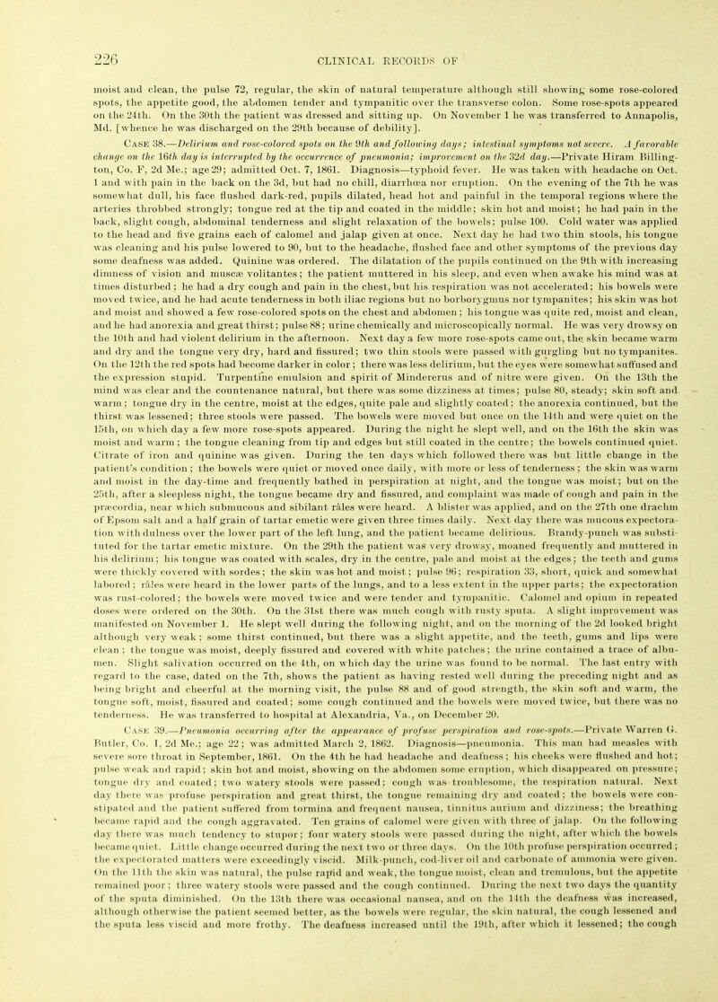 moist and clean, the pulse 72, regular, the skin of natural temperature although still showing some rose-colored spots, the appetite good, the abdomen tender and tympanitic over the transverse colon. Some rose-spots appeared on the 24tli. On the 30th the patient was dressed and sitting up. On November 1 he was transferred to Annapolis, Md. [whence he was discharged on the 29tli because of debility]. Case 38.—Delirium and rose-colored sjwts on the 9th and following days; intestinal symptoms not severe. A favorable change on the 16th day is interrupted by the occurrence of pneumonia; improvement on the 3‘2d day.—Private Hiram Billing- ton, Co. F, 2d Me.; age 29; admitted Oct. 7, 1861. Diagnosis—typhoid fever. He was taken with headache on Oct. 1 and with pain in the hack on the 3d, hut had no chill, diarrhoea nor eruption. On the evening of the 7th he was somewhat dull, his face flushed dark-red, pupils dilated, head hot and painful in the temporal regions where the arteries throbbed strongly; tongue red at the tip and coated in the middle; skin hot and moist; he had pain in the hack, slight cough, abdominal tenderness and slight relaxation of the bowels; pulse 100. Cold water was applied to the head and five grains each of calomel and jalap given at once. Next day he had two thin stools, his tongue was cleaning and his pulse lowered to 90, but to the headache, Hushed face and other symptoms of the previous day some deafness was added. Quinine was ordered. The dilatation of the pupils continued on the 9th with increasing dimness of vision and muscaj volitantes; the patient muttered in his sleep, and even when awake his mind was at times disturbed; he had a dry cough and pain in the chest, but his respiration was not accelerated; his bowels were moved twice, and he had acute tenderness in both iliac regions but no borborygmus nor tympanites; his skin was hot and moist and showed a few rose-colored spots on the chest and abdomen; his tongue was quite red, moist and clean, and he had anorexia and great thirst; pulse 88; urine chemically and microscopically normal. He was very drowsy on the 10th and had violent delirium in the afternoon. Next day a few more rose-spots came out, the. skin became warm and dry and the tongue very dry, hard and fissured; two thin stools were passed with gurgling but no tympanites. On the 12tli the red spots had become darker in color ; there was less delirium, but the eyes were somewhat suffused and the expression stupid. Turpentine emulsion and spirit of Mindererus and of nitre were given. On the 13th the mind was clear and the countenance natural, but there was some dizziness at times; pulse 80, steady; skin soft and warm ; tongue dry in the centre, moist at the edges, quite pale and slightly coated; the anorexia continued, but the thirst was lessened; three stools were passed. The bowels were moved but once on the 14th and were quiet on the 15th, on which day a few more rose-spots appeared. During the night he slept well, and on the 16tli the skin was moist and warm; the tongue cleaning from tip and edges but still coated in the centre; the bowels continued quiet. Citrate of iron and quinine was given. During the ten days which followed there was but little change in the patient’s condition ; the bowels were quiet or moved once daily, with more or less of tenderness ; the skin was warm and moist in the day-time and frequently bathed in perspiration at night, and the tongue was moist; but on the 25th, after a sleepless night, the tongue became dry and fissured, and complaint was made of cough and pain in the pnecordia, near which submucous and sibilant rales were heard. A blister was applied, and on the 27th one drachm of Epsom salt and a half grain of tartar emetic were given three times daily. Next day there was mucous expectora- tion with dulness over the lower part of the left lung, and the patient became delirious. Brandy-punch was substi- tuted for the tartar emetic mixture. On the 29th the patient was very drowsy, moaned frequently and muttered in his delirium; his tongue was coated with scales, dry in the centre, pale and moist at the edges; the teeth and gums were thickly covered with sordes; the skin was hot and moist; pulse 96; respiration 33, short, quick and somewhat labored ; rales were heard in the lower parts of the lungs, and to a less extent in the upper parts; the expectoration was rust-colored; the bowels were moved twice and were tender and tympanitic. Calomel and opium in repeated doses were ordered on the 30th. On the 31st there was much cough with rusty sputa. A slight improvement was manifested on November 1. He slept well during the following night , and on the morning of the 2d looked bright although very weak; some thirst continued, but there was a slight appetite, and the teeth, gums and lips were clean ; the tongue was moist, deeply fissured and covered with white patches; the urine contained a trace of albu- men. Slight salivation occurred on the 4th, on which day the urine was found to be normal. The last entry with regard to the case, dated on the 7th, shows the patient as having rested well during the preceding night and as being bright and cheerful at the morning visit, the pulse 88 and of good strength, the skin soft and warm, the tongue soft, moist, fissured and coated; some cough continued and the bowels were moved twice, but there was no tenderness. He was transferred to hospital at Alexandria, Va., on December 20. Case 39.—Pneumonia occurring after the appearance of profuse perspiration and rose-spots.—Private Warren (4. Butler, Co. I, 2d Me.; age 22; was admitted March 2, 1862. Diagnosis—pneumonia. This man had measles with severe sore throat in September, 1861. On the 4th he had headache and deafness; his cheeks were flushed and hot; pulse weak and rapid; skin hot and moist, showing on the abdomen some eruption, which disappeared on pressure; tongue dry and coated; two watery stools were passed; cough was troublesome, the respiration natural. Next day there was profuse perspiration and great thirst, the tongue remaining dry and coated; the bowels were con- stipated and the patient suffered from tormina and frequent nausea, tinnitus aurium and dizziness; the breathing became rapid and tlio cough aggravated. Ten grains of calomel were given with three of jalap. On the following day there was much tendency to stupor; four watery stools were passed during the night, after which the bowels became quiet. Little change occurred during the next two or three days. On the 10th profuse perspiration occurred; the expectorated matters were exceedingly viscid. Milk-punch, cod-liver oil and carbonate of ammonia wore given. On the lltli the skin was natural, the pulse rapid and weak, the tongue moist, clean and tremulous, but the appetite remained poor; three watery stools wore passed and the cough continued. During the next two days the quantity of the sputa diminished. On the 13th there was occasional nausea, and on the 14th the deafness was increased, although otherwise the patient seemed betteT, as the bowels were regular, the skin natural, the cough lessoned and the sputa less viscid and more frothy. The deafness increased until the 19th, after which it lessened; the cough