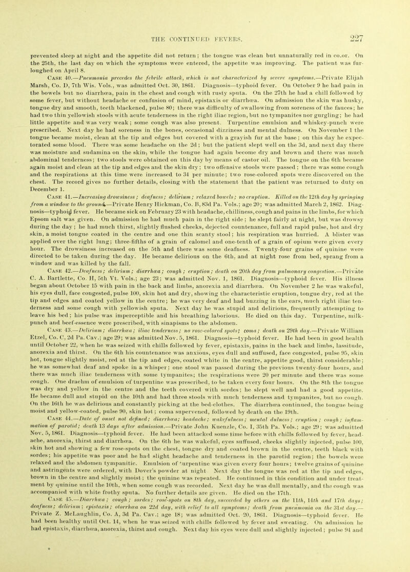 prevented sleep at night and the appetite did not return ; the tongue was clean but unnaturally red in co.or. On the 25th, the last day on which the symptoms were entered, the appetite was improving. The patient was fur- loughed on April 8. Case 40.—Pneumonia precedes the febrile attack, which is not characterised by severe symptoms.—Private Elijah Marsh, Co. D, 7th Wis. Vols., was admitted Oct. 30, 1861. Diagnosis—typhoid fever. On October 9 he had pain in the bowels but no diarrhoea, pain in the chest and cough with rusty sputa. On the 27th he had a chill followed by some fever, but without headache or confusion of mind, epistaxis or diarrhoea. On admission the skin was husky, tongue dry and smooth, teeth blackened, pulse 80; there was difficulty of swallowing from soreness of the fauces; he had two thin yellowish stools with acute tenderness in the right iliac region, but no tympanites nor gurgling; he had little appetite and was very weak; some cough was also present. Turpentine emulsion and whiskey-punch were prescribed. Next day he had soreness in the bones, occasional dizziness and mental dulness. On November 1 the tongue became moist, clean at the tip and edges but covered with a grayish fur at the base; on this day he expec- torated some blood. There was some headache on the 2d; but the patient slept well on the 3d, and next day there was moisture and sudamina on the skin-, while the tongue had again become dry and brown and there was much abdominal tenderness; two stools wrere obtained on this day by means of castor oil. The tongue on the 6th became again moist and clean at the tip and edges and the skin dry; two offensive stools were passed; there was some cough and the respirations at this time were increased to 34 per minute; two rose-colored spots were discovered on the chest. The record gives no further details, closing with the statement that the patient was returned to duty on December 1. Case 41.—Increasing drowsiness ; deafness; delirium; relaxed bowels; no eruption. Killed on the 12th day by springing from a window to the ground.—Private Henry Hickman, Co. B, 83d Pa. Vols.; age 20; was admitted March 2,1862. Diag- nosis—typhoid fever. He became sick on February 23 with headache, chilliness, cough and pains in the limbs, for which Epsom salt was given. On admission ho had much pain in the right side ; he slept fairly at night, but was drowsy during the day ; he had much thirst, slightly flushed cheeks, dejected countenance, full and rapid pulse, hot and dry skin, a moist tongue coated in the centre and one thin scanty stool; his respiration was hurried. A blister was applied over the right lung; three-fifths of a grain of calomel and one-tenth of a grain of opium were given every hour. The drowsiness increased on the 5th and there was some deafness. Twenty-four grains of quinine were directed to be taken during the day. He became delirious on the 6th, and at night rose from bed, sprang from a window and was killed by the fall. Case 42.—Deafness; delirium; diarrhoea; cough; eruption ; death on 20th day from pulmonary congestion.—Private C. A. Bartlette, Co. H, 5th Vt. Vols.; age 23; was admitted Nov. 1, 1861. Diagnosis—typhoid fever. His illness began about October 15 with pain in the back and limbs, anorexia and diarrhoea. On November 2 he was wakeful, his eyes dull, face congested, pulse 100, skin hot and dry, showing the characteristic eruption, tongue dry, red at the tip and edges and coated yellow in the centre; he was very deaf and had buzzing in the ears, much right iliac ten- derness and some cough with yellowish sputa. Next day he was stupid and delirious, frequently attempting to leave his bed; his pulse was imperceptible and his breathing laborious. He died on this day. Turpentine, milk- puncli and beef-essence were prescribed, with sinapisms to the abdomen. Case 43.—Delirium; diarrhoea; iliac tenderness; no rose-colored spots; coma; death on 29th day.—Private William Etzel, Co. C, 2d Pa. Cav.; age 29; was admitted Nov. 5, 1861. Diagnosis—typhoid fever. He had been in good health until October 22, when he was seized with chills followed by fever, epistaxis, pains in the back and limbs, lassitude, anorexia and thirst. On the 6th his countenance was anxious, eyes dull and suffused, face congested, pulse 95, skin hot, tongue slightly moist, red at the tip and edges, coated white in the centre, appetite good, thirst considerable; he was somewhat deaf and spoke in a whisper; one stool was passed during the previous twenty-four hours, and there was much iliac tenderness with some tympanites; the respirations were 20 per minute and there was some cough. One drachm of emulsion of turpentine was prescribed, to be taken every four hours. On the 8th the tongue was dry and yellow in the centre and the teeth covered with sordes; he slept well and had a good appetite. He became dull and stupid on the 10th and had three stools with much tenderness and tympanites, but no cough. On the 16th he was delirious and constantly picking at the bed-olothes. The diarrhoea continued, the tongue being moist and yellow-coated, pulse 90, skin hot; coma supervened, followed by death on the 19th. Case 44.—Date oj onset not defined; diarrhoea; headache; wakefulness; menial dulness; eruption; cough; inflam- mation of parotid; death 13 days after admission.—Private John Kuenzle, Co. I, 35th Pa. Vols.; age 29; was admitted Nov. 5,1861. Diagnosis—-typhoid fever. He had been attacked some time before with chills followed by fever, head- ache, anorexia, thirst and diarrhoea. On the 6tli he was wakeful, eyes suffused, cheeks slightly injected, pulse 100, skin hot and showing a few rose-spots on the chest, tongue dry and coated brown in the centre, teeth black with sordes; his appetite was poor and he had slight headache and tenderness in the parotid region; the bowels were relaxed and the abdomen tympanitic. Emulsion of turpentine was given every four hours; twelve grains of quinine and astringents were ordered, with Dover’s powder at night Next day the tongue was red at the tip and edges, brown in the centre and slightly moist; the quinine was repeated. He continued in this condition and under treat- ment by quinine until the 10th, when some cough was recorded. Next day he was dull mentally, and the cough was accompanied with white frothy sputa. No further details are given. He died on the 17th. Case 45.—-Diarrhoea; cough; sordes; rose-spots on 8th day, succeeded by others on the 11th, 11 th and Yith days; deafness; delirium ; epistaxis; otorrhoea on 22d day, with relief to all symptoms; death from pneumonia on the 31st dag.— Private Z. McLaughlin, Co. A, 3d Pa. Cav.; age 18; was admitted Oct. 20, 1861. Diagnosis—typhoid fever. He had been healthy until Oct. 14, when he was seized with chills followed by fever and sweating. On admission he had epistaxis, diarrhoea, anorexia, thirst and cough. Next day his eyes were dull and slightly injected ; pulse 94 and