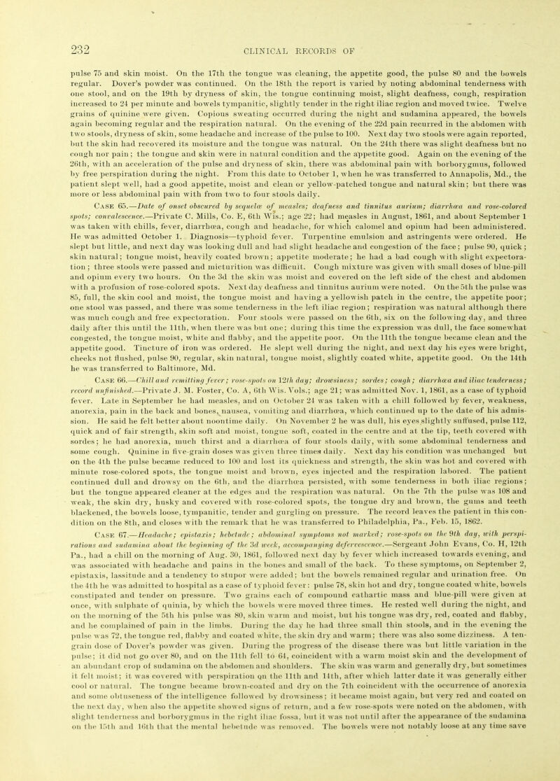 pulse 75 and skin moist. On the 17th the tongue was cleaning, the appetite good, the pulse 80 and the bowels regular. Dover’s powder was continued. On the 18th the report is varied by noting abdominal tenderness with one stool, and on the 19th by dryness of skin, the tongue continuing moist, slight deafness, cough, respiration increased to 21 per minute and bowels tympanitic, slightly tender in the right iliac region and moved twice. Twelve grains of quinine were given. Copious sweating occurred during the night and sudamina appeared, the bowels again becoming regular and the respiration natural. On the evening of the 22d pain recurred in the abdomen with two stools, dryness of skin, some headache and increase of the pulse to 100. Next day two stools were again reported, but the skin had recovered its moisture and the tongue was natural. On the 21th there was slight deafness but no cough nor pain ; the tongue and skin were in natural condition and the appetite good. Again on the evening of the 26th, with an acceleration of the pulse and dryness of skin, there was abdominal pain with borborygmus, followed by free perspiration during the night. From this date to October 1, when he was transferred to Annapolis, Md., the patient slept well, had a good appetite, moist and clean or yellow-patched tongue and natural skin; but there was more or less abdominal pain with from two to four stools daily. Case 65.—Date of onset obscured by sequela of measles; deafness and tinnitus aurium; diarrhoea and rose-colored spots; convalescence.—Private C. Mills, Co. E, 6th Wis.; age 22; had measles in August, 1861, and about September 1 was taken with chills, fever, diarrhoea, cough and headache, for which calomel and opium had been administered. He was admitted October 1. Diagnosis—typhoid fever. Turpentine emulsion and astringents were ordered. He slept but little, and next day was looking dull and had slight headache and congestion of the face; pulse 90, quick; skin natural; tongue moist, heavily coated brown; appetite moderate; he had a bad cough with slight expectora- tion ; three stools were passed and micturition was difficult. Cough mixture was given with small doses of blue-pill and opium every two hours. On the 3d the skin was moist and covered on the left side of the chest and abdomen with a profusion of rose-colored spots. Next day deafness and tinnitus aurium were noted. On the 5th the pulse was 85, full, the skin cool and moist, the tongue moist and having a yellowish patch in the centre, the appetite poor; one stool was passed, and there was some tenderness in the left iliac region; respiration was natural although there was much cough and free expectoration. Four stools were passed on the 6th, six on the following day, and three daily after this until the 11th, when there was but one; during this time the expression was dull, the face somewhat congested, the tongue moist, white and flabby, and the appetite poor. On the 11th the tongue became clean and the appetite good. Tincture of iron was ordered. He slept well during the night, and next day his eyes were bright, cheeks not flushed, pulse 90, regular, skin natural, tongue moist, slightly coated white, appetite good. On the 11th he was transferred to Baltimore, Md. Case 66.—Chill and remitting fever; rose-spots on 12 Ih day; drowsiness; sordes; cough; diarrhoea and iliac tenderness ; record unfinished.—Private J. M. Foster, Co. A, 6th Wis.Vols.; age 21; was admitted Nov. 1, 1861, as a case of typhoid fever. Late in September he had measles, and on October 21 was taken with a chill followed by fever, weakness, anorexia, pain in the back and bones, nausea, vomiting and diarrhoea, which continued up to the date of his admis- sion. He said he felt better about noontime daily. On November 2 he was dull, his eyes slightly suffused, pulse 112, quick and of fair strength, skin soft and moist, tongue soft, coated in the centre and at the tip, teeth covered with sordes; he had anorexia, much thirst and a diarrhoea of four stools daily, with some abdominal tenderness and some cough. Quinine in five-grain doses was given three times daily. Next day his condition was unchanged but on the 1th the pulse became reduced to 100 and lost its quickness and strength, the skin was hot and covered with minute rose-colored spots, the tongue moist and brown, eyes injected and the respiration labored. The patient continued dull and drowsy on the 6th, and the diarrhoea persisted, with some tenderness in both iliac regions; but the tongue appeared cleaner at the edges and the respiration was natural. On the 7th the pulse was 108 and weak, the skin dry, husky and covered with rose-colored spots, the tongue dry and brown, the gums and teeth blackened, the bowels loose, tympanitic, tender and gurgling on pressure. The record leaves the patient in this con- dition on the 8th, and closes with the remark that he was transferred to Philadelphia, Pa., Feb. 15, 1862. Case 67.—Headache; epistaxis; hebetude; abdominal symptoms not marked; rose-spots on the 9tli day, with perspi- rations and sudamina about the beginning of the 3d week, accompanying defervescence.—Sergeant John Evans, Co. H, 12th Pa., had a chill on the morning of Aug. 30, 1861, followed next day by fever which increased towards evening, and was associated with headache and pains in the bones and small of the back. To these symptoms, on September 2, epistaxis, lassitude and a tendency to stupor were added; but the bowels remained regular and urination free. On the 4th he was admitted to hospital as a case of typhoid fever: pulse 78, skin hot and dry, tongue coated white, bowels constipated and tender on pressure. Two grains each of compound cathartic mass and blue-pill were given at once, with sulphate of quinia, by which the bowels were moved three times. He rested well during the night, and on the morning of the 5tli his pulse was 80, skin warm and moist, but his tongue was dry, red, coated and flabby, and he complained of pain in the limbs. During the day he had three small thin stools, and in the evening the pulse was 72, the tongue red, flabby and coated white, the skin dry and warm; there was also some dizziness. A ten- grain dose of Dover’s powder was given. During the progress of the disease there was but little variation in the pulse; it did not go over 80, and on the 11th fell to 64, coincident with a warm moist skin and the development of an abundant crop ot sudamina on the abdomen and shoulders. The skin was warm and generally dry, but sometimes it felt moist; it was covered with perspiration on the lltli and 14th, after which latter date it was generally either cool or natural. The tongue became brown-coated and dry on the 7th coincident with the occurrence of anorexia and some obtuseness of the intelligence followed by drowsiness; it became moist again, but very red and coated on the next day, when also f lic, appetite showed signs of return, and a few rose-spots were noted on the abdomen, with slight tenderness and borborygmus in the right iliac; fossa, but it was not until after the appearance of the sudamina on flic 15th and 16th that the mental hebetude was removed. The bowels were not notably loose at any time save