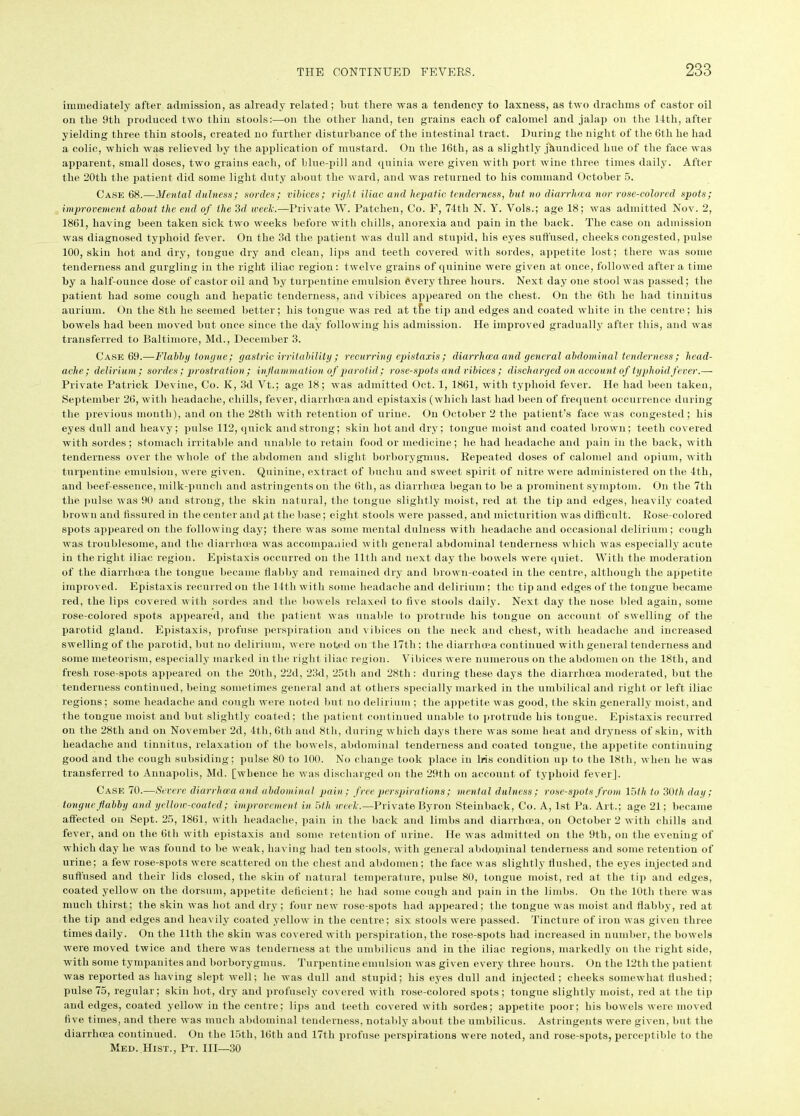 immediately after admission, as already related; but there was a tendency to laxness, as two drachms of castor oil on the 9th produced two thin stools:—on the other hand, ten grains each of calomel and jalap on the 14th, after yielding three thin stools, created no further disturbance of the intestinal tract. During the night of the 6tli he had a colic, which was relieved by the application of mustard. On the 16th, as a slightly jaundiced hue of the face was apparent, small doses, two grains each, of blue-pill and qninia were given with port wine three times daily. After the 20tli the patient did some light duty about the ward, and was returned to his command October 5. Case 68.—Mental dulness; sordes; vibices; right iliac anil hepatic tenderness, but no diarrhoea nor rose-colored spots; improvement about the end of the 3d week.—Private W. Patclien, Co. F, 74th N. Y. Vols.; age 18; was admitted Nov. 2, 1861, having been taken sick two weeks before with chills, anorexia and pain in the back. The case on admission was diagnosed typhoid fever. On the 3d the patient was dull and stupid, his eyes suffused, cheeks congested, pulse 100, skin hot and dry, tongue dry and clean, lips and teeth covered with sordes, appetite lost; there was some tenderness and gurgling in the right iliac region: twelve grains of quinine were given at once, followed after a time by a half-ounce dose of castor oil and by turpentine emulsion every three hours. Next day one stool was passed; the patient had some cough and hepatic tenderness, and vibices appeared on the chest. On the 6th he had tinnitus aurium. On the 8th he seemed better; his tongue was red at tte tip and edges and coated white in the centre; his bowels had been moved but once since the day following his admission. He improved gradually after this, and was transferred to Baltimore, Md., December 3. Case 69.—-Flabby tongue; gastric irritability ; recurring epistaxis; diarrhoea and general abdominal tenderness; head- ache; delirium ; sordes ; prostration ; inflammation of parotid ; rose-spots and vibices ; discharged on account of typhoid fever.— Private Patrick Devine, Co. K, 3d Vt.; age 18; was admitted Oct. 1, 1861, with typhoid fever. He had been taken, September 26, with headache, chills, fever, diarrhoea and epistaxis (which last had been of frequent occurrence during the previous month), and on the 28th with retention of urine. On October 2 the patient’s face was congested; his eyes dull and heavy; pulse 112, quick and strong; skin hot and dry; tongue moist and coated brown; teeth covered with sordes; stomach irritable and unable to retain food or medicine; he had headache and pain in the back, with tenderness over the whole of the abdomen and slight borborygmus. Repeated doses of calomel and opium, with turpentine emulsion, were given. Quinine, extract of buchu and sweet spirit of nitre were administered on the 4th, and beef-essence, milk-punch and astringents on the 6th, as diarrhoea began to be a prominent symptom. On the 7th the pulse was 90 and strong, the skin natural, the tongue slightly moist, red at the tip and edges, heavily coated brown and fissured in the center and gt the base; eight stools were passed, and micturition was difficult. Rose-colored spots appeared on the following day; there was some mental dulness with headache and occasional delirium; cough was troublesome, and the diarrhoea was accompanied with general abdominal tenderness which was especially acute in the right iliac region. Epistaxis occurred on the 11th and next day the bowels were quiet. With the moderation of the diarrhoea the tongue became flabby and remained dry and brown-coated in the centre, although the appetite improved. Epistaxis recurred on the 14th with some headache and delirium ; t he tip and edges of the tongue became red, the lips covered with sordes and the bowels relaxed to five stools daily. Next day the nose bled again, some rose-colored spots appeared, and the patient was unable to protrude his tongue on account of swelling of the parotid gland. Epistaxis, profuse perspiration and vibices on the neck and chest, with headache and increased swelling of the parotid, but no delirium, were noted on the 17th; the diarrhoea continued with general tenderness and some meteorism, especially marked in the right iliac region. Vibices were numerous on the abdomen on the 18th, and fresh rose-spots appeared on the 20tli, 22d, 23d, 25th and 28tli: during these days the diarrhoea moderated, but the tenderness continued, being sometimes general and at others specially marked in the umbilical and right or left iliac regions; some headache and cough were noted but no delirium; the appetite was good, the skin generally moist, and the tongue moist and but slightly coated; the patient continued unable to protrude his tongue. Epistaxis recurred on the 28tli and on November 2d, 4th, 6th and 8tli, during which days there was some heat and dryness of skin, with headache and tinnitus, relaxation of the bowels, abdominal tenderness and coated tongue, the appetite continuing good and the cough subsiding; pulse 80 to 100. No change took place in Iris condition up to the 18th, when he was transferred to Annapolis, Md. [whence he was discharged on the 29th on account of typhoid fever]. Cask 70.—Severe diarrhoea and abdominal pain ; free perspirations; mental dulness; rose-spots from 15 th to 30th day; tongue flabby and yellow-coated; improvement in 5th week.—Private Byron Stein back, Co. A, 1st Pa. Art.; age 21; became affected on Sept. 25, 1861, with headache, pain in the back and limbs and diarrhoea, on October 2 with chills and fever, and on the 6th with epistaxis and some retention of urine. He was admitted on the 9th, on the evening of which day he was found to be weak, having had ten stools, with general abdopiinal tenderness and some retention of urine; a few rose-spots were scattered on the chest and abdomen; the face was slightly flushed, the eyes injected and suffused and their lids closed, the skin of natural temperature, pulse 80, tongue moist, red at the tip and edges, coated yellow on the dorsum, appetite deficient; he had some cough and pain in the limbs. On the 10th there was much thirst: the skin was hot and dry; four new rose-spots had appeared; the tongue was moist and flabby, red at the tip and edges and heavily coated yellow in the centre; six stools were passed. Tincture of iron was given three times daily. On the lltli the skin was covered with perspiration, the rose-spots had increased in number, the bowels were moved twice and there was tenderness at the umbilicus and in the iliac regions, markedly on the right side, with some tympanites and borborygmus. Turpentine emulsion was given every three hours. On the 12th the patient was reported as having slept well; he was dull and stupid; his eyes dull and injected; cheeks somewhat flushed; pulse 75, regular; skin hot, dry and profusely covered with rose-colored spots; tongue slightly moist, red at the tip and edges, coated yellow in the centre; lips and teeth covered with sordes; appetite poor; his bowels were moved five times, and there was much abdominal tenderness, notably about the umbilicus. Astringents were given, but the diarrhoea continued. On the 15tl), 16th and 17th profuse perspirations were noted, and rose-spots, perceptible to the Med. Hist., Pt. Ill—30