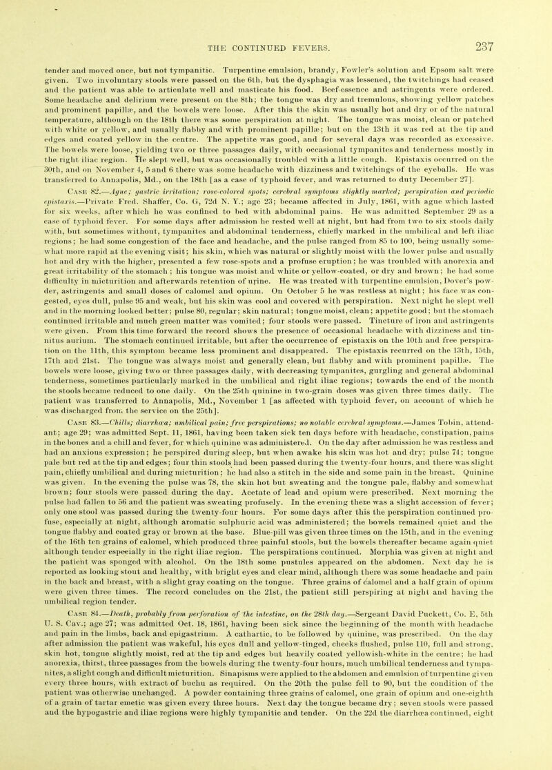 tender and moved once, but not tympanitic. Turpentine emulsion, brandy, Fowler’s solution and Epsom salt were given. Two involuntary stools were passed on the 6th, but the dysphagia was lessened, the twitehings had ceased and the patient was able to articulate well and masticate his food. Beef-essence and astringents were ordered. Some headache and delirium were present on the 8th; the tongue was dry and tremulous, showing yellow patches and prominent papillae, and the bowels were loose. After this the skin was usually hot and dry or of the natural temperature, although on the 18th there was some perspiration at night. The tongue was moist, clean or patched with white or yellow, and usually flabby and with prominent papilla?; but on the 13th it was red at the tip and edges and coated yellow in the centre. The appetite was good, and for several days was recorded as excessive. The bowels were loose, yielding two or three passages daily, with occasional tympanites and tenderness mostly in the right iliac region. Tie slept well, but was occasionally troubled with a little cough. Epistaxis occurred on the 30th, and on November 4, 5 and 6 there was some headache with dizziness and twitehings of the eyeballs. He was transferred to Annapolis, Md., on the 18th [as a case of typhoid fever, and was returned to duty December 27]. Case 82.—-Ague; gastric irritation; rose-colored spots; cerebral symptoms slightly marked; perspiration and periodic epistaxis.—Private Fred. Shaffer, Co. G, 72d N. Y.; age 23; became affected in July, 1861, with ague which lasted for six weeks, after which he was confined to bed with abdominal pains. He was admitted September 29 as a case of typhoid fever. For some days after admission he rested well at night, but had from two to six stools daily with, but sometimes without, tympanites and abdominal tenderness, chiefly marked in the umbilical and left iliac regions; he had some congestion of the face and headache, and the pulse ranged from 85 to 100, being usually some- what more rapid at the evening visit; his skin, which was natural or slightly moist with the lower pulse and usually hot and dry with the higher, presented a few rose-spots and a profuse eruption; he was troubled with anorexia and great irritability of the stomach ; his tongue was moist and white or yellow-coated, or dry and brown; he had some difficulty in micturition and afterwards retention of urine. He was treated wit h turpentine emulsion, Dover’s pow- der, astringents and small doses of calomel and opium. On October 5 he was restless at night; his face was con- gested, eyes dull, pulse 95 and weak, but his skin was cool and covered with perspiration. Next night he slept well and in the morning looked better; pulse 80, regular; skin natural; tongue moist, clean; appetite good; but the stomach continued irritable and much green matter was vomited; four stools were passed. Tincture of iron and astringents were given. From this time forward the record shows the presence of occasional headache with dizziness and tin- nitus aurium. The stomach continued irritable, but after the occurrence of epistaxis on the 10th and free perspira- tion on the Util, this symptom became less prominent and disappeared. The epistaxis recurred on the 13th, 15th, 17th and 21st. The tongue was always moist and generally clean, but flabby and with prominent papillae. The bowels were loose, giving two or three passages daily, with decreasing tympanites, gurgling and general abdominal tenderness, sometimes particularly marked in the umbilical and right iliac regions; towards the end of the month the stools became reduced to one daily. On the 25th quinine in two-grain doses was given three times daily. The patient was transferred to Annapolis, Md., November 1 [as affected with typhoid fever, on account of which he was discharged from the service on the 25th], Case 83.—drills; diarrhoea; umbilical pain; free perspirations; no notable cerebral symptoms.—James Tobin, attend- ant; age 29; was admitted Sept. 11, 1861, having been taken sick ten days before with headache, constipation, pains in the bones and a chill and fever, for which quinine was administered.. On the day after admission he was restless and had an anxious expression; he perspired during sleep, but when awake his skin was hot and dry; pulse 74; tongue pale but red at the tip and edges; four thin stools had been passed during the twenty-four hours, and there was slight pain, chiefly umbilical and during micturition; he had also a stitch in the side and some pain in the breast. Quinine was given. In the evening the pulse was 78, the skin hot but sweating and the tongue pale, flabby and somewhat brown; four stools were passed during the day. Acetate of lead and opium were prescribed. Next morning the pulse had fallen to 56 and the patient was sweating profusely. In the evening there was a slight accession of fever; only one stool was passed during the twenty-four hours. For some days after this the perspiration continued pro- fuse, especially at night, although aromatic sulphuric acid was administered; the bowels remained quiet and the tongue flabby and coated gray or brown at the base. Blue-pill was given three times on the 15th, and in the evening of the 16th ten grains of calomel, which produced three painful stools, but the bowels thereafter became again quiet although tender especially in the right iliac region. The perspirations continued. Morphia was given at night and the patient was sponged with alcohol. On the 18th some pustules appeared on the abdomen. Next day he is reported as looking stout and healthy, with bright eyes and clear mind, although there was some headache and pain in the back and breast, with a slight gray coating on the tongue. Three grains of dalomel anil a half grain of opium were given three times. The record concludes on the 21st, the patient still perspiring at night and having the umbilical region tender. Case 84.—Death, probably from perforation of the intestine, on the 28th day.—Sergeant David Puckett, Co. E, 5th U. S. Cav.; age 27; was admitted Oct. 18, 1861, having been sick since the beginning of the month with headache and pain in the limbs, back and epigastrium. A cathartic, to be followed by quinine, was prescribed. On the day after admission the patient was wakeful, his eyes dull and yellow-tinged, cheeks flushed, pulse 110, full and strong, skin hot, tongue slightly moist, red at the tip and edges but heavily coated yellowish-white in the centre; he had anorexia, thirst, three passages from the bowels during the twenty-four hours, much umbilical tenderness and tympa- nites, a slight cough and difficult micturition. Sinapisms were applied to the abdomen and emulsion of turpentine given every three hours, with extract of bucliu as required. On the 20th the pulse fell to 90, but the condition of the patient was otherwise unchanged. A powder containing three grains of calomel, one grain of opium and one-eiglith of a grain of tartar emetic was given every three hours. Next day the tongue became dry; seven stools were passed and the hypogastric and iliac regions were highly tympanitic and tender. On the 22il the diarrhoea continued, eight