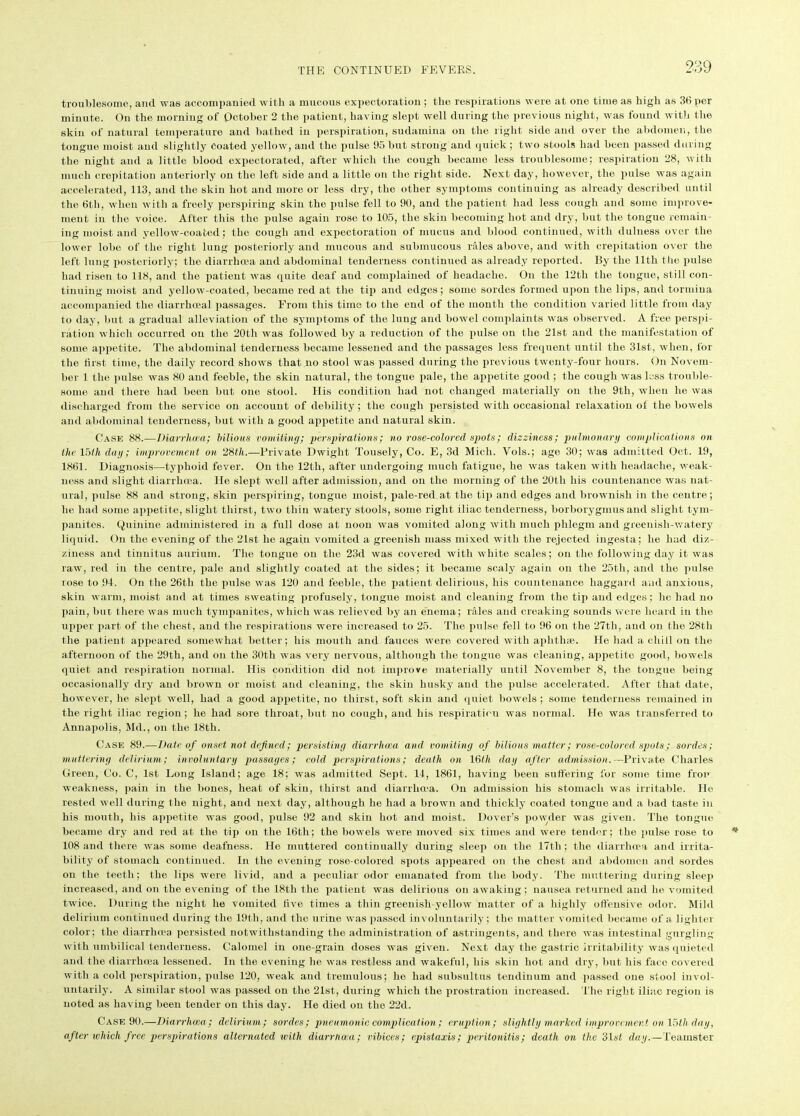 troublesome, and was accompanied with a mucous expectoration; the respirations were at one time as high as 36 per minute. On the morning of October 2 the patient, having slept well during the previous night, was found with the skin of natural temperature and bathed in perspiration, sudamina on the right side and over the abdomen, the tongue moist and slightly Coated yellow, and the pulse 95 but strong and quick; two stools had been passed during the night and a little blood expectorated, after which the cough became less troublesome; respiration 28, with much crepitation anteriorly on the left side and a little on the right side. Next day, however, the pulse was again accelerated, 113, and the skin hot and more or less dry, the other symptoms continuing as already described until the 6th, when with a freely perspiring skin the pulse fell to 90, and the patient had less cough and some improve- ment in the voice. After this the pulse again rose to 105, the skin becoming hot and dry, but the tongue remain- ing moist and yellow-coated; the cough and expectoration of mucus and blood continued, with dulness over the lower lobe of the right lung posteriorly and mucous and submucous rales above, and with crepitation over the left lung posteriorly; the diarrhoea and abdominal tenderness continued as already reported. By the 11th the pulse had risen to 118, and the patient was quite deaf and complained of headache. On the 12tli the tongue, still con- tinuing moist and yellow-coated, became red at the tip and edges; some sordes formed upon the lips, and tormina accompanied the diarrhoeal passages. From this time to the end of the month the condition varied little from day to day, but a gradual alleviation of the symptoms of the lung and bowel complaints was observed. A free perspi- ration which occurred on the 20th was followed by a reduction of the pulse on the 21st and the manifestation of some appetite. The abdominal tenderness became lessened and the passages less frequent until the 31st, when, for the first time, the daily record shows that no stool was passed during the previous twenty-four hours. On Novem- ber 1 the pulse was 80 and feeble, the skin natural, the tongue pale, the appetite good ; the cough was loss trouble- some and there had been but one stool. His condition had not changed materially on the 9tli, when he was discharged from the service on account of debility; the cough persisted with occasional relaxation ol the bowels and abdominal tenderness, but with a good appetite and natural skin. Case 88.—Diarrhoea; bilious vomiting; perspirations; no rose-colored spots; dizziness; pulmonary complications on the 15th day; improvement on 28th.—Private Dwight Tousely, Co. E, 3d Mich. Vols.; age 30; was admitted Oct. 19, 1861. Diagnosis—typhoid fever. On the 12th, after undergoing much fatigue, he was taken with headache, weak- ness and slight diarrhoea. He slept well after admission, and on the morning of the 20th his countenance was nat- ural, pulse 88 and strong, skin perspiring, tongue moist, pale-red at the tip and edges and brownish in the centre; he had some appetite, slight thirst, two thin watery stools, some right iliac tenderness, borborygmus and slight tym- panites. Quinine administered in a full dose at noon was vomited along with much phlegm and greenish-watery liquid. On the evening of the 21st he again vomited a greenish mass mixed with the rejected ingesta; lie had diz- ziness and tinnitus auriuin. The tongue on the 23d was covered with white scales; on the following day it was raw, red in the centre, pale and slightly coated at the sides; it became scaly again on the 25th, and the pulse lose to 94. On the 26th the pulse was 120 and feeble, the patient delirious, his countenance haggard and anxious, skin warm, moist and at times sweating profusely, tongue moist and cleaning from the tip and edges; he had no pain, but there was much tympanites, which was relieved by an enema; rales and creaking sounds were heard in the upper part of the chest, and the respirations were increased to 25. The pulse fell to 96 on the 27th, and on the 28th the patient appeared somewhat better; his mouth and fauces were covered with aphthae. He had a chill on the afternoon of the 29tli, and on the 30th was very nervous, although the tongue was cleaning, appetite good, bowels quiet and respiration normal. His condition did not improve materially until November 8, the tongue being occasionally dry and brown or moist and cleaning, the skin husky and the pulse accelerated. After that date, however, he slept well, had a good appetite, no thirst, soft skin and quiet bowels; some tenderness remained in the right iliac region; he had sore throat, but no cough, and his respiration was normal. He was transferred to Annapolis, Md., on the 18th. Case 89.—Date of onset not defined; persisting diarrhoea and vomiting of bilious matter; rose-colored spots; sordes; muttering delirium; involuntary passages; cold perspirations; death on 16th day after admission. —Private Charles Green, Co. C, 1st Long Island; age 18; was admitted Sept. 14, 1861, having been suffering for some time fron weakness, pain in the bones, heat of skin, thirst and diarrhoea. On admission his stomach was irritable. He rested well during the night, and next day, although he had a brown and thickly coated tongue and a bad taste in his mouth, his appetite was good, pulse 92 and skin hot and moist. Dover's powder was given. The tongue became dry and red at the tip on the 16th; the bowels were moved six times and were tender; the pulse rose to 108 and there was some deafness. He muttered continually during sleep on the 17th ; the diarrhoea and irrita- bility of stomach continued. In the evening rose-colored spots appeared on the chest and abdomen and sordes on the teeth; the lips were livid, and a peculiar odor emanated from the body. The muttering during sleep increased, and on the evening of the 18th the patient was delirious on awaking; nausea returned and he vomited twice. During the night he vomited five times a thin greenish yellow matter of a highly offensive odor. Mild delirium continued during the 19th, and the urine was passed involuntarily; the matter vomited became of a lighter color; the diarrhoea persisted notwithstanding the administration of astringents, and there was intestinal gurgling with umbilical tenderness. Calomel in one-grain doses was given. Next flay the gastric irritability was quieted and the diarrhoea lessened. In the evening he was restless and wakeful, his skin hot and dry, but his face covered with a cold perspiration, pulse 120, weak and tremulous; he had subsultus tendinum and passed one stool invol- untarily. A similar stool was passed on the 21st, during which the prostration increased. The right iliac region is noted as having been tender on this day. He died on the 22d. Case 90.—Diarrhoea ; delirium; sordes; pneumonic complication ; eruption; slightly marked improvement on 15tli day, after which free perspirations alternated with diarrnaia; vibices; epistaxis; peritonitis; death on the 31st day.—Teamster