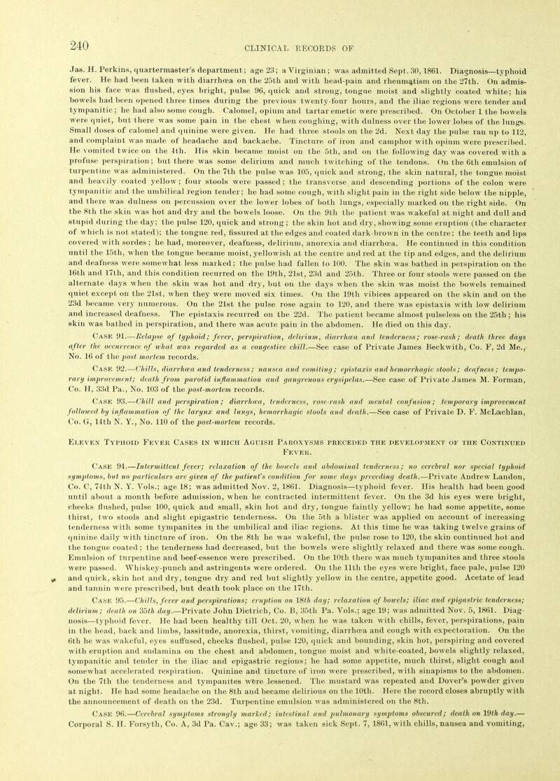 Jas. H. Perkins, quartermaster’s department; age 23; a Virginian; was admitted Sept. 30,1861. Diagnosis—typhoid fever. He had been taken with diarrhoea on the 25tli and with head-pain and rheumatism on the 27th. On admis- sion his face was flushed, eyes bright, pulse 96, quick and strong, tongue moist and slightly coated white; his bowels had been opened three times during the previous twenty-four hours, and the iliac regions were tender and tympanitic; he had also some cough. Calomel, opium and tartar emetic were prescribed. On October 1 the bowels were quiet, but there was some pain in the chest when coughing, with dulness over the lower lobes of the lungs. Small doses of calomel and quinine were given. He had three stools on the 2d. Next day the pulse ran up to 112, and complaint was made of headache and backache. Tincture of iron and camphor with opium were prescribed. He vomited twice on the 4th. His skin became moist on the 5tli, and on the following day was covered with a profuse perspiration; but there was some delirium and much twitching of the tendons. On the 6th emulsion of turpentine was administered. On the 7th the pulse was 105, quick and strong, the skin natural, the tongue moist and heavily coated yellow; four stools were passed; the transverse and descending portions of the colon were tympanitic and the umbilical region tender; he had some cough, with slight pain in the right side below the nipple, and there was dulness on percussion over the lower lobes of both lungs, especially marked on the right side. On the 8th the skin was hot and dry and the bowels loose. On the 9th the patient was wakeful at night and dull and stupid during the day; the pulse 120, quick and strong; the skin hot and dry, showing some eruption (the character of which is not stated); the tongue red, fissured at the edges and coated dark-brown in the centre; the teeth and lips covered with sordes; he had, moreover, deafness, delirium, anorexia and diarrhoea. He continued in this condition until the 15th, when the tongue became moist, yellowish at the centre and red at the tip and edges, and the delirium and deatness were somewhat less marked; the pulse had fallen to 100. The skin was bathed in perspiration on the 16th and 17th, and this condition recurred on the 19th, 21st, 23d and 25th. Three or four stools were passed on the alternate days when the skin was hot and dry, but on the days when the skin was moist the bowels remained quiet except on the 21st, when they were moved six times. On the 19th vibices appeared on the skin and on the 23d became very numerous. On the 21st the pulse rose again to 120, and there was epistaxis with low delirium and increased deafness. The epistaxis recurred on the 22d. The patient became almost pulseless on the 25th ; his skin was bathed in perspiration, and there was acute pain in the abdomen. He died on this day. Case 91.—Relapse of typhoid; fever, perspiration, delirium, diarrhoea and tenderness; rose-rash; death three days after the occurrence of what teas regarded as a congestive chill.—See case of Private James Beckwith, Co. F, 2d Me., No. 16 of the post mortem records. Case 92.—Chills, diarrhoea and tenderness; nausea and vomiting; epistaxis and hemorrhagic stools; deafness; tempo- rary improvement; death from parotid inflammation and gangrenous erysipelas.—See case of Private James M. Forman, Co. H, 33d Pa., No. 103 of the post-mortem records. Case 93.—Chill and perspiration ; diarrhoea, tenderness, rose-rash and mental confusion; temporary improvement followed by inflammation of the larynx and lungs, hemorrhagic stools and death.—See case of Private D. F. McLachlan, Co. G, 14th N. Y., No. 110 of thq post-mortem records. Eleven Typhoid Fever Cases in which Aguish Paroxysms preceded TnE development of the Continued Fever. Case 94.—Intermittent fever; relaxation of the bowels and abdominal tenderness; no cerebral nor special typhoid symptoms, but no particulars are given of the patient’s condition for some days preceding death.—Private Andrew Landon, Co. C, 74th N. Y. Vols.; age 18; was admitted Nov. 2, 1861. Diagnosis—typhoid fever. His health had been good until about a month before admission, when he contracted intermittent fever. On the 3d his eyes were bright, cheeks flushed, pulse 100, quick and small, skin hot and dry, tongue faintly yellow; lie had some appetite, some thirst, two stools and slight epigastric tenderness. On the 5th a blister was applied on account of increasing tenderness with some tympanites in the umbilical and iliac regions. At this time he was taking twelve grains of quinine daily with tincture of iron. On the 8th he was wakeful, the pulse rose to 120, the skin continued hot and the tongue coated ; the tenderness had decreased, but the bowels were slightly relaxed and there was some cough. Emulsion of turpentine and beef-essence were prescribed. On the 10tli there was much tympanites and three stools were passed. Whiskey-punch and astringents were ordered. On the 11th the eyes were bright, face pale, pulse 120 and quick, skin hot and dry, tongue dry and red but slightly yellow in the centre, appetite good. Acetate of lead and tannin were prescribed, but death took place on the 17th. Case 95.—Chills, fever and perspirations; eruption on 18th day; relaxation of bowels; iliac and epigastric tenderness; delirium ; death on 35th day.—Private John Dietrich, Co. B, 35tli Pa. Vols.; age 19; was admitted Nov. 5, 1861. Diag- nosis—typhoid fever. He had been healthy till Oct. 20, when he was taken with chills, fever, perspirations, pain in the head, back and limbs, lassitude, anorexia, thirst, vomiting, diarrhoea and cough with expectoration. On the 6tli he was wakeful, eyes suffused, cheeks flushed, pulse 120, quick and bounding, skin hot, perspiring and covered with eruption and sudamina on the chest and abdomen, tongue moist and white-coated, bowels slightly relaxed, tympanitic and tender in the iliac and epigastric regions; he had some appetite, much thirst, slight cough and somewhat accelerated respiration. Quinine and tincture of iron were prescribed, with sinapisms to the abdomen. On the 7th the tenderness and tympanites were lessened. The mustard was repeated and Dover’s powder given at night. He had some headache on the 8th and became delirious on the 10tli. Here the record closes abruptly with the announcement of death on the 23d. Turpentine emulsion was administered on the 8th. Case 96.—Cerebral symptoms strongly marked; intestinal and pulmonary symptoms obscured; death on ldth day.— Corporal S. H. Forsyth, Co. A, 3d Pa. Cav.; age 33; was taken sick Sept. 7, 1861, with chills, nausea and vomiting,