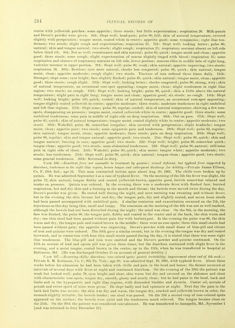 centre with yellowish patches; some appetite; three stools; but little expectoration; respiration 26. Milk-punch and Dover’s powder were given. 6th: Slept well; head-pain; pulse 90, full; skin of natural temperature, covered slightly with perspiration; tongue moist, coated white in centre; appetite good; some tympanites; right iliac ten- derness; two stools; slight cough and expectoration; respiration 25. 7th: Slept well; looking better; pulse 80, natural; skin and tongue natural; two stools; slight cough; respiration 25; respiratory murmur absent on leftside below third rib. 8th: Not so well; countenance and skin natural; pulse 85, quick; tongue moist and clean ; appetite good; three stools; some cough; slight expectoration of mucus slightly tinged with blood; respiration 35; some crepitation and absence of respiratory murmur on left side, lower portion ; mucous rales in middle lobe of right lung, vesicular murmur in upper portion. 9th: Slept well; pulse 80, weak; skin natural; appetite improving; two stools; respiration 26. 10th: Restless; eyes more natural, cheeks less congested; pulse 80, quick; skin natural; tongue moist, clean; appetite moderate; cough slight; two stools. Tincture of iron ordered three times daily. 11th: Stronger; slept some; eyes bright; face slightly flushed; pulse 85, quick; skin natural; tongue moist, clean; appetite good; three stools ; cough slight. 12th: Slept well; looking better; cheeks congested ; pulse 90, strong, wiry; skin of natural temperature, an occasional rose-spot appearing; tongue moist, clean; slight tenderness in right iliac region; two stools; no cough. 13th: Slept well; looking bright; pulse 90, quick; skin a little above the natural temperature; slight pain in right lung; tongue moist and clean; appetite good; six stools; no cough. 14th: Slept well; looking bright; pulse 110, quick, corded; skin of natural temperature, an occasional rose-spot appearing; tongue slightly coated yellowish in centre; appetite moderate; three stools; moderate tenderness in right umbilical and left iliac regions. 15th: Slept some; pulse 80, regular, corded; skin of natural temperature, showing a few rose- spots, disappearing on pressure; tongue moist, coated yellowish-white in centre; appetite good; three stools; some umbilical tenderness; some pain in middle of right side on deep inspiration. 16tli: Out on pass. 17th: Slept well; pulse 85, quick; skin of natural temperature; tongue moist, coated slightly white in centre; appetite moderate; two stools. 18th: Wakeful; pulse 86, somewhat irregular; skin covered with perspiration; slight headache; tongue moist, clean; appetite poor; two stools; some epigastric pain and tenderness. 19th: Slept well; pulse 62, regular; skin natural; tongue moist, clean; appetite moderate; three stools; pain on deep inspiration. 20th: Slept well; pulse 86, regular; skin and tongue natural; appetite good; two stools. 2lst: Slept well; pulse 90, quick; skin and tongue natural; buzzing in ears; appetite good; two stools. 22d: Slept, well; bright; pulse 90, somewhat quick; tongue clean; appetite good; two stools; some abdominal tenderness. 23d: Slept well; pulse 90, natural; still some pain in right side of chest. 24th: Wakeful; pulse 90,. q nick; skin moist; tongue white; appetite moderate; two stools; less tenderness. 25th: Slept well; pulse 90, quick; skin natural; tongue clean ; appetite good; two stools; some general tenderness. 26th: Returned to duty. Case 106.—Remittent fever not amenable to treatment by quinine; record deficient, but typhoid fever suggested by diarrhoea, tenderness in the right iliac region, brown tongue and subsequent discharge for debility.—Private James Ellison, Co. F, 19tli Iiul.; age 24. This man contracted tertian ague about Aug. 20, 1861. The chills were broken up by quinia. He was admitted September 4 as a case of typhoid fever. On the morning of the 5th the fever was slight, the pulse 72, skin natural, tongue flabby and coated yellowish-brown, appetite good, bowels somewhat relaxed and tender on pressure. Quinia was ordered. In the evening there was a moderate fever with flushed face, hurried respiration, hot and dry skin and a burning in the mouth and throat; the bowels were moved twice during the day. Dover’s powder was given. He rested well during the night, and next morning was sweating and without fever; but in the evening the skin became hot and dry, the tongue pale, dry and slightly coated, and seven loose stools had been passed accompanied with umbilical pain. A similar remission and exacerbation occurred on the 7th, the dejections on this day being thin, small and lumpy. The remission on the morning of the 8th was not so well marked, although the bowels had not been disturbed during the night; the mind was clear. On the 9th, in the morning, the face was flushed, the pulse 68, the tongue pale, flabby and coated in the centre and at the back, the skin warm and dry; one thin stool had been passed without pain but with borborygmi. In the evening the pulse was 86, the skin warm and dry, the tongue pale and coated brown in the middle; there were no rose-spots; three thin small stools had been passed without pain; the appetite was improving. Dover’s powder with small doses of blue-pill and citrate of iron and quinine were ordered. The 10th gave a similar record, but in the evening the tongue was dry and coated brownish, and in connection with four thin small stools passed during the day, it is stated that there was some right iliac tenderness. The blue-pill and iron were omitted and the Dover’s powder and quinine continued. On the 11th an acetate of lead and opium pill was given three times, but the diarrhoea continued with slight fever in the evening, and a moist tongue, coated brown in the centre, up to the 13th, when he was transferred to hospital at Baltimore, Md. [He was discharged October 15 on account of general debility.] Case 107.—Recurring chills; diarrhoea; rose-colored spots; gastric irritability; improvement about end of 4tli week.— Private R. M. Robinson, Co. C, 9th Pa. Vols.; age 19; was admitted Sept. 19, 1861, with typhoid fever. About three weeks before his admission he had been taken with chills and pain in the head and bones; the former recurred at intervals of several days with fever at night and continued diarrhoea. On the evening of the 19tli the patient was weak but looked well; pulse 78, eyes bright and clear, skin warm but dry and covered on the abdomen and chest with characteristic rose-spots, tongue dry, smooth, glossy and nearly clean; but he had pains in the head, back and limbs and in the hypogastric and right iliac regions, with distended bladder and dysuria. Castor oil, acetate of potash and sweet spirit of nitre were given.* He slept badly and had epistaxis at night. Next day the pain in the back and limbs was severe; the skin was dry and warm, the tongue dry, cracked and yellowish-brown in color, the stomach slightly irritable, the bowels tender; one stool was passed. On the 23d a second crop of rose-colored spots appeared on the surface; the bowels were quiet and the tenderness much relieved. The tongue became clean on the 25th. On the 30tli the patient was considered convalescent. He was transferred to Annapolis, Md., November 1 [and was returned to duty December 12].