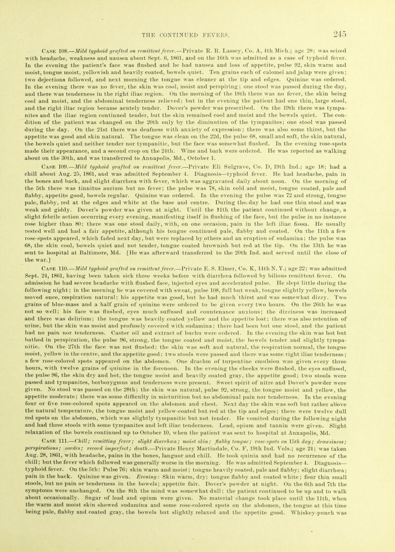 Cake 108.—Mild typhoid (/rafted on remittent fever.—Private R. R. Lassey, Co. A, 4th Midi.; age 28; was seized with headache, weakness and nausea about Sept. 6, 1861, and on the 16th was admitted as a case of typhoid fever. In the evening the patient’s face was flushed and he had nausea and loss of appetite, pulse 92, skin warm and moist, tongue moist, yellowish and heavily coated, bowels quiet. Ten grains each of calomel and jalap were given; two dejections followed, and next morning the tongue was cleaner at the tip and edges. Quinine was ordered. In the evening there was no fever, the skin was cool, moist and perspiring; one stool was passed during the day, and there was tenderness in the right iliac region. On the morning of the 18th there was no fever, the skin being cool and moist, and the abdominal tenderness relieved; hut in the evening the patient had one thin, large stool, and the right iliac region became acutely tender. Dover’s powder was prescribed. On the 19th there was tympa- nites and the iliac region continued tender, but the skin remained cool and moist and the bowels quiet. The con- dition of the patient was changed on the 20th only by the diminution of the tympanites; one stool was passed during the day. On the 21st there was deafness with anxiety of expression ; there was also some thirst, but the appetite was good and skin natural. The tongue was clean on the 22d, the pulse 68, small and soft, the skin natural, the bowels quiet and neither tender nor tympanitic, but the face was somewhat flushed. In the evening rose-spots made their appearance, and a second crop on the 24tli. Wine and bark were ordered. He was reported as walking about on the 30th, and was transferred to Annapolis, Md., October 1. Case 109.—Mild typhoid grafted on remittent fever.—Private Eli Sulgrave, Co. D, 19th Ind.; age 18; had a chill about Aug. 25, 1861, and was admitted September 4. Diagnosis—typhoid fever. He had headache, pain in the bones and back, and slight diarrhoea with fever, which was aggravated daily about noon. On the morning of the 5th there was tinnitus aurium but no fever; the pulse was 78, skin cold and moist, tongue coated, pale and flabby, appetite good, bowels regular. Quinine was ordered. In the evening the pulse was 72 and strong, tongue pale, flabby, red at the edges and white at the base and centre. During the, day he had one thin stool and was weak and giddy. Dover’s powder was given at night. Until the 11th the patient continued without change, a slight febrile action occurring every evening, manifesting itself in flushing of the face, but the pulse in no instance rose higher than 80; there was one stool daily, with, on one occasion, pain in the left iliac fossa. He usually rested well and had a fair appetite, although his tongue continued pale, flabby and coated. On the lltli a few rose-spots appeared, which faded next day, but were replaced by others and an eruption of sudamina; the pulse was 68, the skin cool, bowels quiet and not tender, tongue coated brownish but red at the tip. On the 13th he was sent to hospital at Baltimore, Md. [He was afterward transferred to the 20th Ind. and served until the close of the war.] Case 110.—Mild typhoid grafted on remittent fever.-—Private E. S. Elmer, Co. K, 14th N. Y.; age 22; was admitted Sept. 24, 1861, having been taken sick three weeks before with diarrhoea followed by bilious remittent fever. On admission he had severe headache with flushed face, injected eyes and accelerated pulse. He slept little during the following night; in the morning he was covered with sweat, pulse 108, full but weak, tongue slightly yellow, bowels moved once, respiration natural; his appetite was good, but he had much thirst and was somewhat dizzy. Two grains of blue-mass and a half grain of quinine were ordered to he given every two hours. On the 26th he was not so well; his face was flushed, eyes much suffused and countenance anxious; the dizziness was increased and there was delirium; the tongue was heavily coated yellow and the appetite lost; there was also retention of urine, hut the skin was moist and profusely covered with sudamina; there had been but one stool, and the patient had no pain nor tenderness. Castor oil and extract of buchn were ordered. In the evening the skin was hot but bathed in perspiration, the pulse 96, strong, the tongue coated and moist, the bowels tender and slightly tympa- nitic. On the 27th the face was not flushed; the skin was soft and natural, the respiration normal, the tongue moist, yellow in the centre, and the appetite good; two stools were passed and there was some right iliac tenderness ; a few rose-colored spots appeared on the abdomen. One drachm of turpentine emulsion was given every three hours, with twelve grains of quinine in the forenoon. In the evening the cheeks were flushed, the eyes suffused, the pulse 96, the skin dry and hot, the tongue moist and heavily coated gray, the appetite good; two stools were passed and tympanites, borborygmus and tenderness were present. Sweet spirit of nitre and Dover’s powder were given. No stool was passed on the 28th; the skin was natural, pulse 92, strong, the tongue moist and yellow, the appetite moderate; there was some difficulty in micturition but no abdominal pain nor tenderness. In the evening four or five rose-colored spots appeared on the abdomen and chest. Next day the skin was soft but rather above the natural temperature, the tongue moist and yellow-coated but red at the tip and edges; there were twelve dull red spots on the abdomen, which was slightly tympanitic but not tender. He vomited during the following night and had three stools with some tympanites and left iliac tenderness. Lead, opium and tannin were given. Slight relaxation of the bowels continned up to-October 10, when the patient was sent to hospital at Annapolis, Md. Case HI.—Chill; remitting fever; slight diarrhoea; moist-shin; flabby tongue; rose-spots on 15th day; drowsiness; perspirations; sordes; record imperfect; death.—Private Henry Martindale, Co. F, 19th Ind. Vols.; age 24; was taken Aug. 28, 1861, with headache, pains in the bones, languor and chill. He took quinia and had no recurrence of the chill; but the fever which followed was generally worse in the morning. He was admitted September 4. Diagnosis— typhoid fever. On the 5th: Pulse 76; skin warm and moist; tongue heavily coated, pale and flabhy; slight diarrhoea; pain in the back. Quinine was given. Evening: Skin warm, dry; tongue flabby and coated white; four thin small stools, but no pain or tenderness in the bowels; appetite fair. Dover’s powder at night. On the 6th and 7th the symptoms were unchanged. On the 8th the mind was somewhat dull; the patient continued to be up and to walk about occasionally. Sugar of lead and opium were given. No material change took place until the 11th, when the warm and moist skin showed sudamina and some rose-colored spots on the abdomen, the tongue at this time being pale, flabby and coated gray, the bowels but slightly relaxed and the appetite good. Whiskey-punch was