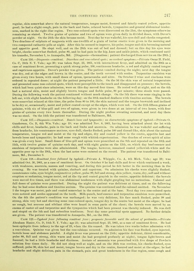 regular, skin somewhat above the natural temperature, tongue moist, fissured and faintly coated yellow, appetite good; he had a slight cough, pain in the back and limbs, relaxed bowels, tympanites and general abdominal tender- ness, marked in the right iliac region. Two rose-colored spots were discovered on the 21st, the symptoms otherwise remaining as stated. Twelve grains of quinine and two of opium were given daily in divided doses, with Dover’s powder at night. On the 24th the skin became moist. Next day he was wakeful, his eyes dull and cheeks congested- Two drachms of sulphate of magnesia with one-twelfth of a grain of tartar emetic were given in the morning and two compound cathartic pills at night. After this he seemed to improve, his pulse, tongue and skin becoming natural and appetite good. He slept well, and on the 29th was out of bed and dressed; but on this day his eyes were bright, cheeks somewhat flushed, pulse 80, and he had pain in the hip, knee and ankle-joints, which continued until his transfer, November 1, to Annapolis, Md. [Diagnosis—rheumatism ; patient discharged from service on the 29th.] Case 116.—Diagnosis—remittent. Diarrhoea and rose-colored spots; no cerebral symptoms.—Private Oscar II. Field, Co. C, 24th N. Y. Vols.; age 30; was taken Sept. 23, 1861, with intermittent fever, and admitted on the 30th as a case of remittent fever, presenting a quick strong pulse, 100, continuous headache, a red and slightly coated tongue and capricious appetite. Dover’s powder was given. The patient vomited during the night; next day the tongue was dry, red at the edges and brown in the centre, and the teeth covered with sordes. Turpentine emulsion was given every two hours, with small doses of opium, ipecacuanha and nitre. On October 2 wine and cinchona were ordered in repeated doses; at night the patient perspired a little. On the 3d the skin was of natural temperature and presented some rose-colored spots, which were perceptible to the touch and disappeared on pressure; the bowels, which had been quiet since admission, were on this day moved four times. He rested well at night, and on the 4th had a natural skin, moist and slightly brown tongue and feeble pulse, 90 per minute; three stools were passed. During the following week the patient continued without much change. On the 5th there was some ringing in the left ear, with slight headache on the following day; on the 10th marked deafness with tinnitus aurium. The bowels were somewhat relaxed at this time, the pulse from 80 to 100, the skin natural and the tongue brownish and inclined to be dry or, occasionally, moist and yellow-coated except at the edges, which were red. On the 11th fifteen grains of quinine, with six of blue-pill and two of opium, were given in two doses at an interval of two hours, with four grains of quinine every two hours thereafter. During the night profuse sweating occurred, and next day there was no stool. On the 14th the patient was transferred to Baltimore, Md. Case 117.—Diagnosis—remittent. Botvels loose and tympanitic; no characteristic symptoms of typhoid.—Private O. Gunderson, Co. B, 6tli Wis. Vols.; age 19; was admitted Nov. 8, 1861, having been attacked about the 1st with chills and fever, headache, pain in the back and limbs and anorexia. On admission he was wakeful and suffering from headache, his countenance anxious, eyes dull, cheeks flushed, pulse 100 and thread-like, skin about the natural temperature, tongue red and moist at the tip and edges, dry and coated yellow in the centre, appetite lost and bowels loose and tympanitic; he had some cough with whitish expectoration. One drachm of sweet spirit of nitre was given every hour. Small doses of blue-pill and opium were prescribed on the 9th and repeated on the 10th and 11th, with twelve grains of quinine each day, and with eight grains on the 12th, on which day beef-essence and emulsion of turpentine were also administered. The tongue, however, remained coated yellowisli-white and the appetite poor up to the 19th, when the last notes were entered on the record. The patient was transferred to Balti- more, Md., December 3. Case 118.—Remittent fever followed by typhoid.—Private A. Whipple, Co. A, 4th Mich. Vols.; age 19; was admitted Oct. 30, 1861, as a case of remittent fever. On October 8 he had chills and fever which continued a week, with weakness, anorexia, nausea and vomiting, and during this period he felt better in the morning than in the evening. He was treated with quinine, rhubarb and capsicum. On admission his cheeks were slightly flushed, countenance calm, eyes bright , conjunctiva) yellow, pulse 99, full and strong, skin yellow, warm, dry, soft and without eruption or sudamina, tongue moist, red at the tip and coated grayish in the centre, appetite deficient; the bowels were moved five times, and there was abdominal tenderness with slight gurgling but no meteorism. Calomel and full doses of quinine were prescribed. During the night the patient was delirious at times, and on the following day he had some deafness and tinnitus aurium. The quinine was continued and the calomel omitted. On November 1 the tongue was moist, pale and coated somewhat in the centre and at the base. Next day two rose-colored spots were noticed and sordes appeared on the teeth. Milk-puncli, beef-essence and turpentine emulsion were prescribed. On the 4tli the patient’s condition was unchanged; he was very delirious, his face much flushed, pulse 98 and strong, skin very hot and showing some rose-colored spots, tongue dry in the centre but moist at the edges; he had no cough, but mucous and sibilant rales were heard in some parts of the chest; the bowels were moved by an enema of castor oil and turpentine and the tympanites which had been present was thereby reduced. He was dull and stupid on the 5th and had subsultus tendinum. Next day some petechial spots appeared. No further details are given. The patient was transferred to Annapolis, Md., on the 18th. Case 119.—Typhoid fever following remittent fever; prognosis favorable until the advent of peritonitis.—Private Abraham Haner, Co. D, 14tli N. Y. Vols.; age 21; was admitted Sept. 23, 1861, as a case of remittent fever. He had been epileptic from infancy to the age of 19, when the fits ceased. He was taken two weeks before admission with a convulsion. Quinine was given but the convulsions recurred. On admission his face was flushed, eyes injected, bowels loose and abdomen painful. A slight fever was present on the 25th; appetite deficient, thirst considerable, pulse 88, full and strong, skin warm and moist (he had perspired profusely at night), tongue light-brown and fissured; he had a little headache and dizziness. Acetate of ammonia was prescribed with five drops of Fowler’s solution four times daily. He did not sleep well at night, and on the 26th was restless, his cheeks flushed, eyes suffused, pulse 96, skin hot and moist, tongue brown and dry in the centre, fissured and moist at the edges; he had headache and slight delirium, pain in the stomach, pain aud great tenderness in the iliac region, some cough and