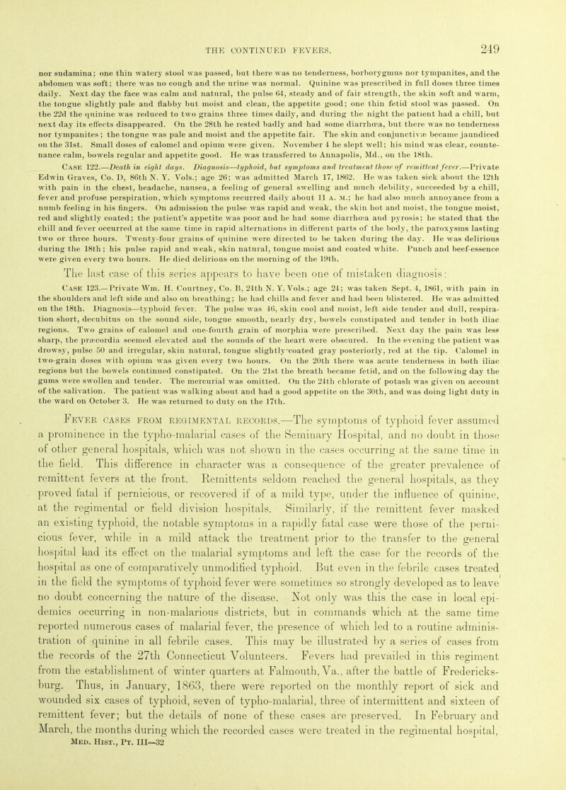 nor sudamina; one thin watery stool was passed, but there was no tenderness, borborygmus nor tympanites, and the abdomen was soft; there was no cough and the urine was normal. Quinine was prescribed in full doses three times daily. Next day the face was calm and natural, the pulse 64, steady and of fair strength, the skin soft and warm, the tongue slightly pale and flabby but moist and clean, the appetite good; one thin fetid stool was passed. On the 22d the quinine was reduced to two grains three times daily, and during the night the patient had a chill, but next day its effects disappeared. On the 28th he rested badly and had some diarrhoea, but there was no tenderness nor tympanites; the tongue was pale and moist and the appetite fair. The skin and conjunctivas became jaundiced on the 31st. Small doses of calomel and opium were given. November 4 he slept well; his mind was clear, counte- nance calm, bowels regular and appetite good. He was transferred to Annapolis, Md., on the 18th. Case 122.—Death in eight days. Diagnosis—typhoid, hut, symptoms and treatment those of remittent fever.—Private Edwin Graves, Co. D, 86th N. Y. Vols.; age 26; was admitted March 17, 1862. He was taken sick about the 12th with pain in the chest, headache, nausea, a feeling of general swelling and much debility, succeeded by a chill, fever and profuse perspiration, which symptoms recurred daily about 11 a. m.; he had also much annoyance from a numb feeling in his fingers. On admission the pulse was rapid and weak, the skin hot and moist, the tongue moist, red and slightly coated; the patient’s appetite was poor and he had some diarrhoea and pyrosis; he stated that the chill and fever occurred at the same time in rapid alternations in different parts of the body, the paroxysms lasting two or three hours. Twenty-four grains of quinine were directed to be taken during the day. He was delirious during the 18th; his pulse rapid and weak, skin natural, tongue moist and coated white. Punch and beef-essence were given every two hours. He died delirious on the morning of the 19th. The last case of this series appears to have been one of mistaken diagnosis: Case 123.—Private Win. H. Courtney, Co. B, 24th N. Y. Vols.; age 24; was taken Sept. 4, 1861, with pain in the shoulders and left side and also on breathing; he had chills and fever and had been blistered. He was admitted on the 18th. Diagnosis—typhoid fever. The pulse was 46, skin cool and moist, left side tender and dull, respira- tion short, decubitus on the sound side, tongue smooth, nearly dry, bowels constipated and tender in both iliac regions. Two grains of calomel and one-fourth grain of morphia were prescribed. Next day the pain was less sharp, the priecordia seemed elevated and the sounds of the heart were obscured. In the evening the patient was drowsy, pulse 50 and irregular, skin natural, tongue slightly-coated gray posteriorly, red at the tip. Calomel in two-grain doses with opium was given every two hours. On the 20th there was acute tenderness in both iliac regions but the bowels continued constipated. On the 21st the breath became fetid, and on the following day the gums were swollen and tender. The mercurial was omitted. On the 24th chlorate of potash was given on account of the salivation. The patient was walking about and had a good appetite on the 30th, and was doing light duty in the ward on October 3. He was returned to duty on the 17th. Fever cases from regimental records.—The symptoms of typhoid fever assumed a prominence in the typho-malarial cases of the Seminary Hospital, and no doubt in those of other general hospitals, which was not shown in the cases occurring at the same time in the field. This difference in character was a consequence of the greater prevalence of remittent fevers at the front. Remittents seldom reached the general hospitals, as they proved fatal if pernicious, or recovered if of a mild type, under the influence of quinine, at the regimental or field division hospitals. Similarly, if the remittent fever masked an existing typhoid, the notable symptoms in a rapidly fatal case were those of the perni- cious fever, while in a mild attack the treatment prior to the transfer to the general hospital had its effect on the malarial symptoms and left the case for the records of the hospital as one of comparatively unmodified typhoid. But even in the febrile cases treated in the field the symptoms of typhoid fever were sometimes so strongly developed as to leave no doubt concerning the nature of the disease. Not only was this the case in local epi- demics occurring in non-malarious districts, but in commands which at the same time reported numerous cases of malarial fever, the presence of which led to a routine adminis- tration of quinine in all febrile cases. This may be illustrated by a series of cases from the records of the 27th Connecticut Volunteers. Fevers had prevailed in this regiment from the establishment of winter quartei’s at Falmouth, Va., after the battle of Fredericks- burg. Thus, in January, 1863, there were reported on the monthly report of sick and wounded six cases of typhoid, seven of typho-malarial, three of intermittent and sixteen of remittent fever; but the details of none of these cases are preserved. In February and March, the months during which the recorded cases were treated in the regimental hospital, Med. Hist., Pt. Ill—-32