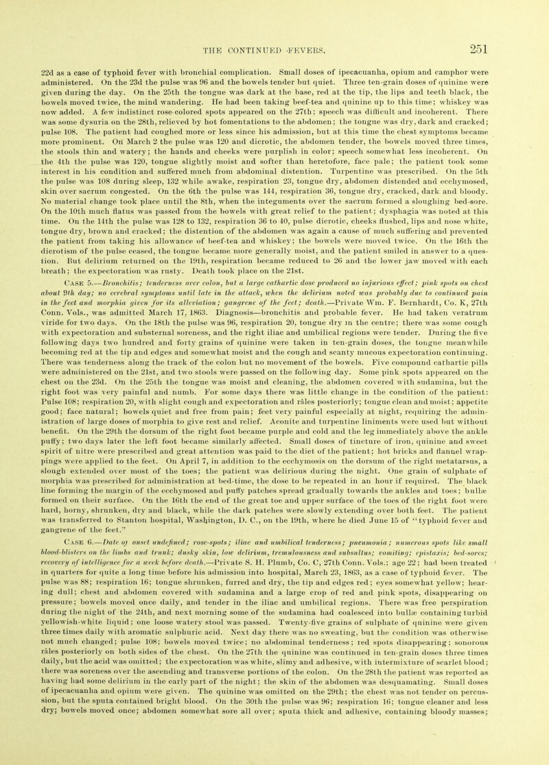 22d as a case of typhoid fever with bronchial complication. Small doses of ipecacuanha, opium and camphor were administered. On the 23d the pulse was 96 and the bowels tender but quiet. Three ten-grain doses of quinine were given during the day. On the 25th the tongue was dark at the base, red at the tip, the lips and teeth black, the bowels moved twice, the mind wandering. He had been taking beef-tea and quinine up to this time; whiskey was now added. A few indistinct rose-colored spots appeared on the 27th; speech was difficult and incoherent. There was some dysuria on the 28th, relieved by hot fomentations to the abdomen; the tongue was dry, dark and cracked; pulse 108. The patient had coughed more or less since his admission, but at this time the chest symptoms became more prominent. On March 2 the pulse was 120 and dicrotic, the abdomen tender, the bowels moved three times, the stools thin and watery; the hands and cheeks were purplish in color; speech somewhat less incoherent. On the 4th the pulse was 120, tongue slightly moist and softer than heretofore, face pale; the patient took some interest in his condition and suffered much from abdominal distention. Turpentine was prescribed. On the 5th the pulse was 108 during sleep, 132 while awake, respiration 23, tongue dry, abdomen distended and ecchyniosed, skin over sacrum congested. On the 6th the pulse was 144, respiration 36, tongue dry, cracked, dark and bloody. No material change took place until the 8th, when the integuments over the sacrum formed a sloughing bed-sore. On the 10th much flatus was passed from the bowels with great relief to the patient; dysphagia was noted at this time. On the 14th the pulse was 128 to 132, respiration 36 to 40, pulse dicrotic, cheeks flushed, lips and nose white, tongue dry, brown and cracked; the distention of the abdomen was again a cause of much suffering and prevented the patient from taking his allowance of beef-tea and whiskey; the bowels were moved twice. On the 16th the dicrotism of the pulse ceased, the tongue became more generally moist, and the patient smiled in answer to a ques- tion. But delirium returned ou the 19tli, respiration became reduced to 26 and the lower jaw moved with each breath; the expectoration was rusty. Death took place on the 21st. Case 5.—Bronchitis; tenderness over colon, hut a large cathartic dose produced no injurious effect; pink spots on chest about 9tli day; no cerebral symptoms until late in the attack, when the delirium noted was probably due to continued pain in the feet and morphia given for its alleviation; gangrene of the feet; death.—Private Wm. F. Bernhardt, Co. K, 27th Conn. Vols., was admitted March 17, 1863. Diagnosis—bronchitis and probable fever. He had taken veratrum viride for two days. On the 18th the pulse was 96, respiration 20, tongue dry m the centre; there was some cough with expectoration and substernal soreness, and the right iliac and umbilical regions were tender. During the live following days two hundred and forty grains of quinine were taken in ten-grain doses, the tongue meanwhile becoming red at the tip and edges and somewhat moist and the cough and scanty mucous expectoration continuing. There was tenderness along the track of the colon but no movement of the bowels. Five compound cathartic pills were administered on the 21st, and two stools were passed on the following day. Some pink spots appeared on the chest on the 23d. On the 25th the tongue was moist and cleaning, the abdomen covered with sudamina, but the right foot was very painful and numb. For some days there was little change in the condition of the patient: Pulse 108; respiration 20, with slight cough and expectoration and rales posteriorly; tongue clean and moist; appetite good; face natural; bowels quiet and free from pain; feet very painful especially at night, requiring the admin- istration of large doses of morphia to give rest and relief. Aconite and turpentine liniments were used but without benefit. On the 29th the dorsum of the right foot became purple and cold and the leg immediately above the ankle putty; two days later the left foot became similarly affected. Small doses of tincture of iron, quinine and sweet spirit of nitre were prescribed and great attention was paid to the diet of the patient; hot bricks and flannel wrap- pings were applied to the feet. On April 7, in addition to the ecchymosis on the dorsum of the right metatarsus, a slough extended over most of the toes; the patient was delirious during the night. One grain of sulphate of morphia was prescribed for administration at bed-time, the dose to be repeated in an hour if required. The black line forming the margin of the ecchymosed and putty patches spread gradually towards the ankles and toes; bullae formed on their surface. On the 16th the end of the great toe and upper surface of the toes of the right foot were hard, horny, shrunken, dry and black, while the dark patches were slowly extending over both feet. The patient was transferred to Stanton hospital, Washington, D. C., on the 19th, where he died June 15 of “typhoid fever and gangrene of the feet.” Case 6.—Date oj onset undefined; rose-spots; iliac and umbilical tenderness; pneumonia ; numerous spots like small blood-blisters on the limbs and trunk; dusky skin, low delirium, tremulousness and subsultus; vomiting; epistaxis; bed-sores; recovery of intelligence for a week before death.—Private S. H. Plumb, Co. C, 27th Conn. Vols.; age 22 ; had been treated ' in quarters for quite a long time before his admission into hospital, March 23, 1863, as a case of typhoid fever. The pulse was 88; respiration 16; tongue shrunken, furred and dry, the tip and edges red; eyes somewhat yellow; hear- ing dull; chest and abdomen covered with sudamina and a large crop of red and pink spots, disappearing on pressure; bowels moved once daily, and tender in the iliac and umbilical regions. There was free perspiration during the night of the 24th, and next morning some of the sudamina had coalesced into bull® containing turbid yellowish-white liquid; one loose watery stool was passed. Twenty-five grains of sulphate of quinine were given three times daily with aromatic sulphuric acid. Next day there was no sweating, but the condition was otherwise not much changed; pulse 108; bowels moved twice; no abdominal tenderness; red spots disappearing; sonorous rales posteriorly on both sides of the chest. On the 27th the quinine was continued in ten-grain doses three times daily, but the acid was omitted; the expectoration was white, slimy and adhesive, with intermixture of scarlet blood; there was soreness over the ascending and transverse portions of the colon. On the 28tli the patient was reported as having had some delirium in the early part of the night; the skin of the abdomen was desquamating. Small doses of ipecacuanha and opium were given. The quinine was omitted on the 29th; the chest was not tender on percus- sion, but the sputa contained bright blood. On the 30th the pulse was 96; respiration 16; tongue cleaner and less dry; bowels moved once; abdomen somewhat sore all over; sputa thick and adhesive, containing bloody masses;