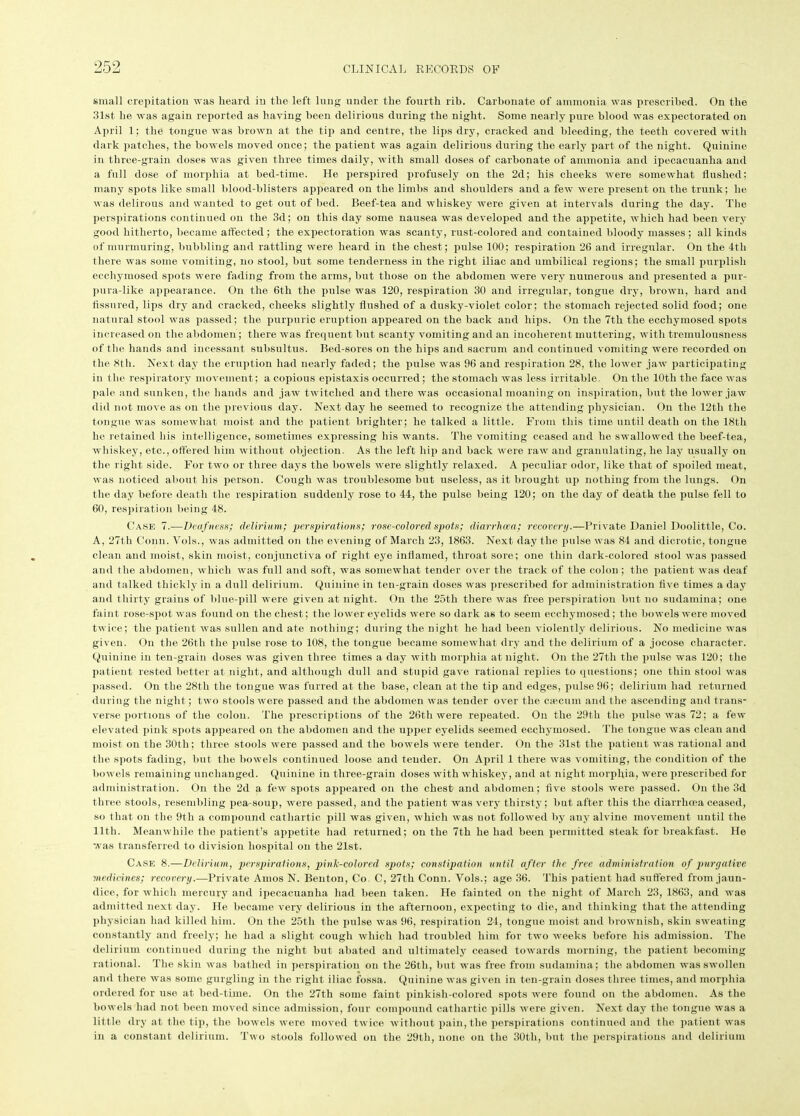 small crepitation was heard in the left lung under the fourth rih. Carbonate of ammonia was prescribed. On the 31st lie was again reported as having been delirious during the night. Some nearly pure blood was expectorated on April 1; the tongue was brown at the tip and centre, the lips dry, cracked and bleeding, the teeth covered with dark patches, the bowels moved once; the patient was again delirious during the early part of the night. Quinine in three-grain doses was given three times daily, with small doses of carbonate of ammonia and ipecacuanha and a full dose of morphia at bed-time. He perspired profusely on the 2d; his cheeks were somewhat flushed; many spots like small blood-blisters appeared on the limbs and shoulders and a few were present on the trunk; he was delirous and wanted to get out of bed. Beef-tea and whiskey were given at intervals during the day. The perspirations continued on the 3d; on this day some nausea was developed and the appetite, which had been very good hitherto, became affected ; the expectoration was scanty, rust-colored and contained bloody masses ; all kinds of murmuring, bubbling and rattling were heard in the chest; pulse 100; respiration 26 and irregular. On the 4th there was some vomiting, no stool, but some tenderness in the right iliac and umbilical regions; the small purplish eecliymosed spots were fading from the arms, but those on the abdomen were very numerous and presented a pur- pura-like appearance. On the 6th the pulse was 120, respiration 30 and irregular, tongue dry, brown, hard and fissured, lips dry and cracked, cheeks slightly flushed of a dusky-violet color; the stomach rejected solid food; one natural stool was passed; the purpuric eruption appeared on the back and hips. On the 7tli the ecchymosed spots increased on the abdomen ; there was frequent but scanty vomiting and an incoherent muttering, with tremulousness of the hands and incessant subsultus. Bed-sores on the hips and sacrum and continued vomiting were recorded on the 8th. Next day the eruption had nearly faded; the pulse was 96 and respiration 28, the lower jaw participating in the respiratory movement; a copious epistaxis occurred; the stomach was less irritable. On the 10th the face was pale and sunken, the hands and jaw twitched and there was occasional moaning on inspiration, but the lower jaw did not move as on the previous day. Next day he seemed to recognize the attending physician. On the 12th the tongue was somewhat moist and the patient brighter; he talked a little. From this time until death on the 18th he retained his intelligence, sometimes expressing his wants. The vomiting ceased and he swallowed the beef-tea, whiskey, etc., offered him without objection. As the left hip and back were raw and granulating, he lay usually on the right side. For two or three days the bowels were slightly relaxed. A peculiar odor, like that of spoiled meat, was noticed about his person. Cough was troublesome but useless, as it brought up nothing from the lungs. On the day before death the respiration suddenly rose to 44, the pulse being 120; on the day of death the pulse fell to 60, respiration being 48. Case 7.—Deaf ness; delirium; perspirations; rose-colored spots; diarrhoea; recovery.—Private Daniel Doolittle, Co. A, 27th Conn. Vols., was admitted on the evening of March 23, 1863. Next day the pulse was 84 and dicrotic, tongue clean and moist, skin moist, conjunctiva of right eye inflamed, throat sore; one thin dark-colored stool was passed and the abdomen, which was full and soft, was somewhat tender over the track of the colon ; the patient was deaf and talked thickly in a dull delirium. Quinine in ten-grain doses was prescribed for administration five times a day and thirty grains of blue-pill were given at night. On the 25th there was free perspiration but no sudamina; one faint rose-spot was found on the chest; the lower eyelids were so dark as to seem ecchymosed; the bowels were moved twice; the patient was sullen and ate nothing; during the night he had been violently delirious. No medicine was given. On the 26th the pulse rose to 108, the tongue became somewhat dry and the delirium of a jocose character. Quinine in ten-grain doses was given three times a day with morphia at night. On the 27th the pulse was 120; the patient rested better at night, and although dull and stupid gave rational replies to questions; one thin stool was passed. On the 28th the tongue was furred at the base, clean at the tip and edges, pulse 96; delirium had returned during the night; two stools were passed and the abdomen was tender over the caecum and the ascending and trans- verse portions of the colon. The prescriptions of the 26th were repeated. On the 29th the pulse was 72; a few elevated pink spots appeared on the abdomen and the upper eyelids seemed ecchymosed. The tongue was clean and moist on the 30th: three stools were passed and the bowels were tender. On the 31st the patient was rational and the spots fading, but the bowels continued loose and tender. On April 1 there was vomiting, the condition of the bowels remaining unchanged. Quinine in tliree-grain doses with whiskey, and at night morphia, were prescribed for administration. On the 2d a few spots appeared on the chest and abdomen; five stools were passed. On the 3d three stools, resembling pea-soup, were passed, and the patient was very thirsty; but after this the diarrhoea ceased, so that on the 9th a compound cathartic pill was given, which was not followed by any alvine movement until the lltli. Meanwhile the patient’s appetite had returned; on the 7th he had been permitted steak for breakfast. He was transferred to division hospital on the 21st. Case 8.—Delirium, perspirations, pink-colored spots; constipation until after the free administration of purgative medicines; recovery.—Private Amos N. Benton, Co C, 27th Conn. Vols.; age 36. This patient had suffered from jaun- dice, for which mercury and ipecacuanha had been taken. He fainted on the night of March 23, 1863, and was admitted next day. He became very delirious in the afternoon, expecting to die, and thinking that the attending physician had killed him. On the 25tli the pulse was 96, respiration 24, tongue moist and brownish, skin sweating constantly and freely; he had a slight cough which had troubled him for two weeks before his admission. The delirium continued during the night but abated and ultimately ceased towards morning, the patient becoming rational. The skin was bathed in perspiration on the 26th, but was free from sudamina; the abdomen was swollen and there was some gurgling in the right iliac fossa. Quinine was given in ten-grain doses three times, and morphia ordered for use at bed-time. On the 27th some faint pinkish-colored spots were found on the abdomen. As the bowels had not been moved since admission, four compound cathartic pills were given. Next day the tongue was a little dry at the tip, the bowels were moved twice without pain, the perspirations continued and the patient was in a constant delirium. Two stools followed on the 29th, none on the 30t.li, but the perspirations and delirium