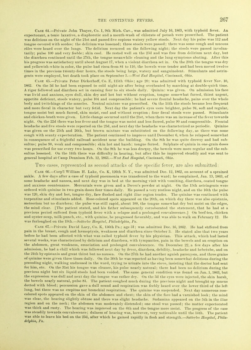 Case 64.—Private John Thayer, Co. I, 9th Mich. Cav., was admitted July 16, 1863, with typhoid fever. An expectorant, a tonic laxative, a diaphoretic and a mouth-wash of chlorate of potash were prescribed. The patient was delirious on the night of the 21st and passed five copious watery yellow stools. Next day his pulse was 112 and tongue covered with sordes; the delirium was lessened; three stools were passed; there was some cough and mucous rales were heard over the lungs. The delirium recurred on the following night; the stools were passed involun- tarily; pulse 100 and very feeble; skin cool. He rested well on the 23d and was free from delirium next day, but the diarrhoea continued until the 27th, the tongue meanwhile cleaning and the lung symptoms abating. After this his progress was satisfactory until about August 17, when a violent diarrhoea set in. On the 20th the tongue was dry and yellowish-white in color, the pulse had risen from 84 to 110, the bowels were tender and had been moved twelve times in the previous twenty-four hours, the stools being large, watery and sanguinolent. Stimulants and astrin- gents were employed, but death took place on September 5.—West End Hospital, Cincinnati, Ohio. Case 65.—Private Peter Dickerhoff, Co. E, 115th Ohio; age 20; was admitted with typhoid fever Nov. 10, 1862. On the 3d he had been exposed to cold night-air after being overheated by marching at double-quick time. A rigor followed and diarrhoea set in causing four to six stools daily. Quinine was given. On admission his face was livid and anxious, eyes dull, skin dry and hot but without eruption, tongue somewhat furred, thirst urgent, appetite deficient, stools watery, pulse 104 and compressible; he had severe frontal headache, pains over the whole body and twitchings of the muscles. Neutral mixture was prescribed. On the 14th the stools became less frequent and more faecal in character but very fetid. Next day the patient’s eyes were brighter, pulse 94, soft and regular, tongue moist but much furred, skin moist, cool and without eruption; four faecal stools were passed. Stimulants and chicken-broth were given. Little change occurred until the 21st, when there was an increase of the fever towards night. On the 22d there was less fever and the tongue was moist and less furred, pulse 90 and compressible. Frontal headache and five stools were reported on the 23d, and next day the headache was characterized as periodic. Quinine was given on the 25th and 26th, but brown mixture was substituted on the following day, as there was some cough with scanty expectoration. The patient continued to improve until December 6, when he relapsed somewhat in consequence of a frightful railroad accident near the building. On the 8tli he was quite drowsy and had sub- sultus; pulse 90, weak and compressible; skin hot and harsh; tongue furred. Sulphate of quinia in one-grain doses was prescribed for use every two hours. On the 9tli he was less dropsy, the bowels were more regular and the sub- sultus lessened. On the 14th there was difficulty in hearing, but after this he improved steadily and was sent to general hospital at Camp Dennison Feb. 12, 1863.— West End Hospital, Cincinnati, Ohio. Two cases, represented as second attacks of the specific fever, are also submitted; Case 66.—Corp’l William H. Lake, Co. K, 126th N. Y., was admitted Dec. 12, 1862, on account of a sprained ankle. A few days after a case of typhoid pneumonia was transferred to the ward; he complained, Jan. 13, 1863, of some headache and nausea, and next day was in bed at the morning visit with vomiting, diarrhoea, coated tongue and anxious countenance. Mercurials were given and a Dover’s powder at night. On the 15th astringents were ordered with quinine in two-grain doses four times daily. He passed a very restless night, and on the 16th the pulse was 120, skin dry and hot, tongue dry, face flushed and right iliac region tender. The quinine was continued with turpentine and stimulants added. Rose-colored spots appeared on the 20th, on which day there was also epistaxis, meteorism but no diarrhoea; the pulse was still rapid, about 100, the tongue somewhat dry but moist on the edges, the mind clear. [The patient stated, and his father subsequently corroborated the statement, that he had at a previous period suffered from typhoid fever with a relapse and a prolonged convalescence.] On beef-tea, chicken and oyster-soup, milk-punch, etc., with quinine, he progressed favorably, and was able to walk on February 12. He was furloughed on the 19th.—Satterlee Hospital, Philadelphia, Pa. Case 67.—Private David Lacy, Co. K, 136th Pa.; age 31; was admitted Dec. 16, 1862. He had shffered from pain in the breast, cough and hasmoptysis, weakness and diarrhoea since October 3. He stated also that two years before he had been affected with what was called typhoid fever by his physician. This attack, which had lasted several weeks, was characterized by delirium and diarrhoea, with tympanites, pain in the bowels and an eruption on the abdomen, great weakness, emaciation and prolonged convalescence. On December 22, a few days after his admission, he had a chill which was followed next day by fever, diarrhoea, debility, headache and hebetube, and on the 24th by epistaxis and great thirst but no nausea. On the 27t.h he had another aguish paroxysm, and three grains of quinine were given three times daily. On the 30th he was reported as having been somewhat delirious during the preceding night, walking undressed in the ward, trying to urinate into the stove, insisting that the doctor had sent for him, etc. On the 31st his tongue was cleaner, his pulse nearly natural; there had been no delirium during the previous night but six liquid stools had been voided. The same general condition was found on Jan. 1, 1863, but the expression was dull and next day the tongue was rather dry. On the 3d the eyes were injected, the skin harsh( the bowels nearly natural, pulse 84. The patient coughed much during the previous night and brought up mucus dotted with blood; percussion gave a dull sound and respiration was feebly heard over the lower third of the left lung, but there was no crepitus nor bronchial respiration. The quinine was suspended. Next day numerous rose- colored spots appeared on the skin of the abdomen and chest; the skin of the face had a varnished look; the mind was clear, the hearing slightly obtuse and there was slight headache. Sudamina appeared on the 5th in the iliac region and on the neck; the abdomen was moderately distended; one stool was passed; the matter expectorated was thick and rusty. The hearing was improved on the 6th and the tongue more moist. The progress of the case was steadily towards convalescence; dulness of hearing was, however, very noticeable until the 14th. The patient was able to leave his bed on the 23d, after which he gained rapidly in flesh and strength.—Satterlee Hospital, Phila- delphia, Pa.