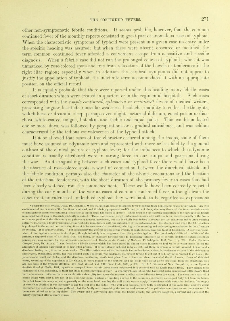 other non-symptomatic febrile conditions. It seems probable, however, that the common continued fever of the monthly reports consisted in great part of anomalous cases of typhoid. When the characteristic symptoms of typhoid were present in a given case its entry under the specific heading was assured; but when these were absent, obscured or modified, the term common continued fever afforded a convenient escape from a positive and specific diagnosis. When a febrile case did not run the prolonged course of typhoid; when it was unmarked by rose-colored spots and free from relaxation of the bowels or tenderness in the right iliac region; especially when in addition the cerebral - symptoms did not appear to justify the appellation of typhoid, the indefinite term accommodated it with an appropriate position on the official record. It is equally probable that there were reported under this heading many febrile cases of short duration which were treated in quarters or in the regimental hospitals. Such cases corresponded with the simple continued, ephemeral or irritative* fevers of medical writers, presenting languor, lassitude, muscular weakness, headache, inability to collect the thoughts, wakefulness or dreamful sleep, perhaps even slight nocturnal delirium, constipation or diar- rhoea, white-coated tongue, hot skin and feeble and rapid pulse. This condition lasted one or more days, was followed by perspirations or a gradual subsidence, and was seldom characterized by the tedious convalescence of the typhoid attack. If it be allowed that cases of this character occurred among the troops, some of them must have assumed an adynamic form and represented with more or less fidelity the general outlines of the clinical picture of typhoid fever; for the influences to which the adynamic condition is usually attributed were in strong force in our camps and garrisons during the war. As distinguishing between such cases and typhoid fever there would have been the absence of rose-colored spots, a want of connection between the diarrhoeal attack and the febrile condition, perhaps also the character of the alvine evacuations and the location of the intestinal tenderness, with the short duration of the primary fever in cases that had been closely watched from the commencement. These would have been correctly reported during the early months of the war as cases of common continued fever, although from the concurrent prevalence of undoubted typhoid they were liable to be regarded as expressions * Under the title Irritative Fever, Dr. George B. Wood includes all cases of idiopathic fever resulting from non-specific causes of irritation. An over excitement of one or more of the functions is induced, and this being propagated to different parts of the system may throw all the functions into a state of derangement capable of sustaining itself after the direct cause has ceased to operate. There must be a pre-existing disposition in the system to the febrile movement that it maybe thus independently sustained. There is occasionally slight inflammation associated with the fever, most frequently in the fauces or in some portion of the alimentary or pulmonary mucous membrane, but this is wholly insufficient to account for the symptoms and is often wanting entirely; moreover, a truly symptomatic fever subsides immediately with the subsidence of the inflammation. He observes that when the febrile action is prolonged to the seventh or tenth day, it is apt to become somewhat remittent, relaxing in the morning and undergoing exacerbation in the afternoon or evening. It is usually sthenic. “ But occasionally the general actions of the system, though excited, have the taint of feebleness. A low fever some- what of the typhus character is developed, though infinitely less dangerous than the genuine typhus. The previously debilitated condition of the patient, a depraved state of his blood from bad living, or exposure for some time to depressing influences, as of certain epidemics, exhalations from privies, etc., may account for this adynamic character.”—A Treatise on the Practice of Medicine, Philadelphia, 1847, Vol. I, p. 224. Under the term Cess-pool fever, Dr. Alonzo Clark describes a febrile disease which has been traced in almost every instance to foul water or water made foul by the admixture of human excrement or to neglected privies. It is not always ushered in by a chill, but there is always a certain amount of fever and a diarrhoea lasting two, three or more weeks. The illustrative case which he records had no headache, epistaxis, tenderness or pain in the abdomen or iliac region, tympanites, sordes, nor rose-colored spots; delirium was moderate, the patient trying to get out of bed, saying he wanted to go home ; the pulse became small and feeble, and the diarrhoea continuing, death took place from exhaustion about the end of the third week. Cases of this kind occur, according to the experience of Dr. Clark, in every region of the country; and he holds that, so far as we can judge from the symptoms, they are not cases of the typhoid affection.—See Med. Record, Vol. XIII, New York, 1878, p. 303. Dr. I. A. Watson of New Hampshire, in the Report of the Stale Board of Health, 1884, regards as cess-pool fever certain cases which originated in a poisoned well at Little Boar’s Head. They seemed to be instances of blood poisoning, in their last stage resembling typhoid fever. A wealthy Philadelphian who had spent many summers at Little Boar’s Head built a handsome residence there on an elevation about fifty feet above the sea-level and but a short distance from the water. The elevation consisted of seamy ledges with only a few feet of soil covering them. Instead of building a sewer to the ocean he constructed a cess-pool forty feet from the house. Sixty feet from this cess-pool, and apparently on the same level, was dug the well which was to supply the residence with water, but before a free supply of water was obtained it was necessary to dig ten feet into the ledge. The well and cess-pool were both constructed at the same time, and two weeks thereafter the well-water became polluted; but the family not recognizing the source and nature of the pollution continued to use the water until it became so tainted as to be repulsive. The owner and a lady visitor died from the febrile attack; the owner’s daughter, a servant and a guest of the family recovered after a severe illness.