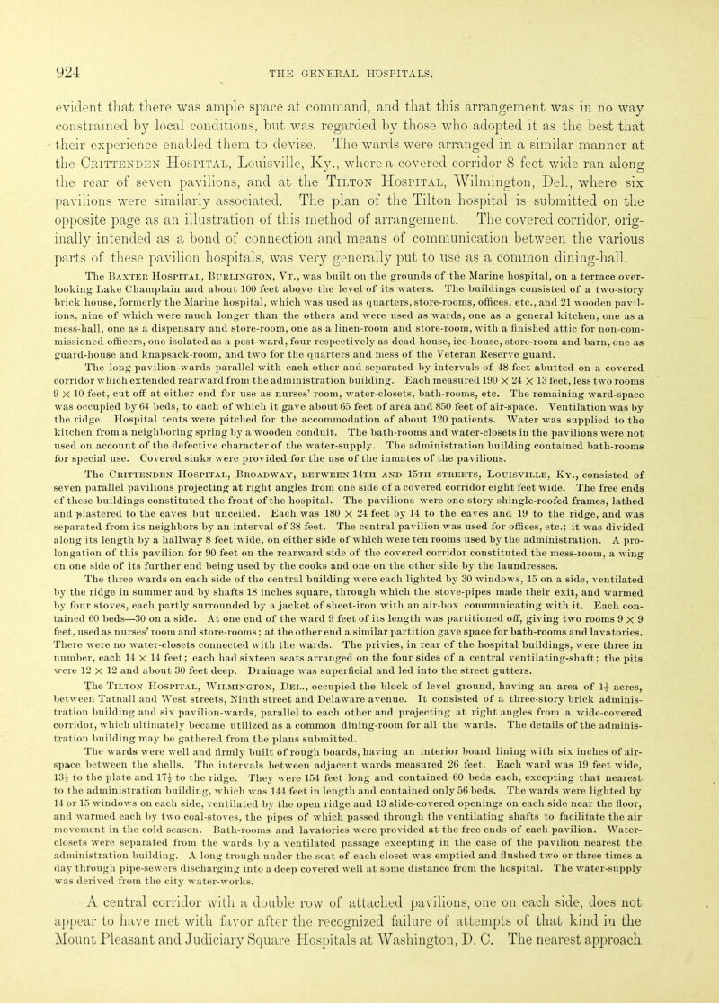 evident that there was ample space at command, and that this arrangement was in no way constrained by local conditions, but was regarded by those who adopted it as the best that their experience enabled them to devise. The wards were arranged in a similar manner at the Crittenden Hospital, Louisville, Ky., where a covered corridor 8 feet wide ran along the rear of seven pavilions, and at the Tilton Hospital, Wilmington, Del., where six pavilions were similarly associated. The plan of the Tilton hospital is submitted on the opposite page as an illustration of this method of arrangement. The covered corridor, orig- inally intended as a bond of connection and means of communication between the various parts of these pavilion hospitals, was very generally put to use as a common dining-hall. Tlie Baxter Hospital, Burlington, Vt., was built on the grounds of the Marine hospital, on a terrace over- looking Lake Champlain and about 100 feet above the level of its waters. The buildings consisted of a two-story brick house, formerly the Marine hospital, which was used as quarters, store-rooms, offices, etc., and 21 wooden pavil- ions. nine of which were much longer than the others and were used as wards, one as a general kitchen, one as a mess-hall, one as a dispensary and store-room, one as a linen-room and store-room, with a finished attic for non-com- missioned officers, one isolated as a pest-ward, four respectively as dead-house, ice-house, store-room and barn, one as guard-house and knapsack-room, and two for the quarters and mess of the Veteran Reserve guard. The long pavilion-wards parallel with each other and separated by intervals of 48 feet abutted on a covered corridor which extended rearward from the administration building. Each measured 190 X 24 x 13 feet, less two rooms 9 X 10 feet, cut off at either end for use as nurses’ room, water-closets, bath-rooms, etc. The remaining ward-space was occupied by 64 beds, to each of which it gave about 65 feet of area and 850 feet of air-space. Ventilation was by the ridge. Hospital tents were pitched for the accommodation of about 120 patients. Water was supplied to the kitchen from a neighboring spring by a wooden conduit. The bath-rooms and water-closets in the pavilions were not used on account of the defective character of the water-supply. The administration building contained bath-rooms for special use. Covered sinks were provided for the use of the inmates of the pavilions. The Crittenden Hospital, Broadway, between 14th and 15th streets, Louisville, Ky., consisted of seven parallel pavilions projecting at right angles from one side of a covered corridor eight feet wide. The free ends of these buildings constituted the front of the hospital. The pavilions were one-story shingle-roofed frames, lathed and jdastered to the eaves but unceiled. Each was 180 X 24 feet by 14 to the eaves and 19 to the ridge, and was separated from its neighbors by an interval of 38 feet. The central pavilion was used for offices, etc.; it was divided along its length by a hallway 8 feet wide, on either side of which were ten rooms used by the administration. A pro- longation of this pavilion for 90 feet on the rearward side of the covered corridor constituted the mess-room, a wing on one side of its further end being used by the cooks and one on the other side by the laundresses. The three wards on each side of the central building were each lighted by 30 windows, 15 on a side, ventilated by the ridge in summer and by shafts 18 inches square, through which the stove-pipes made their exit, and warmed by four stoves, each partly surrounded by a jacket of sheet-iron with an air-box communicating with it. Each con- tained 60 beds—30 on a side. At one end of the ward 9 feet of its length was partitioned off, giving two rooms 9x9 feet, used as nurses’ room and store-rooms; at the other end a similar partition gave space for bath-rooms and lavatories. There were no water-closets connected with the wards. The privies, in rear of the hospital buildings, were three in number, each 14 x 14 feet; each had sixteen seats arranged on the four sides of a central ventilating-shaft; the pits were 12 x 12 and about 30 feet deep. Drainage was superficial and led into the street gutters. The Tilton Hospital, Wilmington, Del., occupied the block of level ground, having an area of 14 acres, between Tatnall and West streets, Ninth street and Delaware avenue. It consisted of a tliree-story brick adminis- tration building and six pavilion-wards, parallel to each other and projecting at right angles from a wide-covered corridor, which ultimately became utilized as a common dining-room for all the wards. The details of the adminis- tration building may be gathered from the plans submitted. The wards were well and firmly built of rough boards, having an interior board lining with six inches of air- space between the shells. The intervals between adjacent wards measured 26 feet. Each ward was 19 feet wide, 134 to the plate and 174 to the ridge. They were 154 feet long and contained 60 beds each, excepting that nearest to the administration building, which was 144 feet in length and contained only 56 beds. The wards were lighted by 14 or 15 windows on each side, ventilated by the open ridge and 13 slide-covered openings on each side near the floor, and warmed each by two coal-stoves, the pipes of which passed through the ventilating shafts to facilitate the air movement in the cold season. Bath-rooms and lavatories were provided at the free ends of each pavilion. Water- closets were separated from the wards by a ventilated passage excepting in the case of the pavilion nearest the administration building. A long trough under the seat of each closet was emptied and flushed two or three times a day through pipe-sewers discharging into a deep covered well at some distance from the hospital. The water-supply was derived from the city water-works. A central corridor with a double row of attached pavilions, one on each side, does not appear to have met with favor after the recognized failure of attempts of that kind in the Mount Pleasant and Judiciary Square Hospitals at Washington, D. C. The nearest approach
