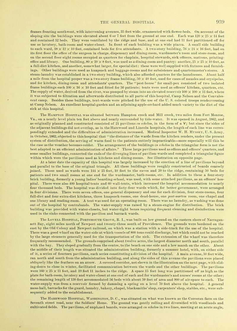 frames fronting southwest, with intervening avenues, 35 feet wide, ornamented with flower-beds. On account of the sloping site the buildings were elevated about 6 or 7 feet from the ground at one end. Each was 120 X 25 X 11 feet and contained 52 beds. They were ventilated by the ridge and base, and at one end had 11 feet partitioned off for use as lavatory, bath-room and water-closet. In front of each building was a wide piazza. A small side building to each ward, 18 X 12 X 10 feet, contained beds for five attendants. A two-story building, 76 X 21 X 16 feet, had on its first floor the office of the surgeon in charge, dispensary and dining-room, wardmaster’s room and store-room, and on the second floor eight rooms occupied as quarters for chaplain, hospital stewards, sick officers, matrons, printing- office and library. One building, 80 X 20 X 8 feet, was used as a dining-room and pantry; another, 25 X 25 X 10 feet, as a full-diet kitchen, and another, somewhat larger, for special diet; these were well supplied with fixtures and furnish- ings. Other buildings were used as knapsack and baggage-rooms and for subsistence and quartermaster’s stores. A steam-laundry was established in a two-story building, which also afforded quarters for the laundresses. About half a mile from the hospital proper was a two-story frame building, 50 X 40 feet, used for cases of measles and erysipelas, and for kitchen, dining-room and attendants’quarters. The “ pest-house” for small-pox consisted of two isolated frame buildings each 100 X 16 X 10 feet and fitted for 50 patients; tents were used as officers’ kitchen, quarters, etc. The supply of water, derived from the river, was pumped by steam into an elevated reservoir 100 X 100 X 11 feet, where it was subjected to filtration and afterwards distributed to all parts of this hospital, Camp Nelson and the Convales- cent camp. Besides these buildings, tent-wards were pitched for the use of the U. S. colored troops rendezvousing at Camp Nelson. An excellent hospital-garden and an adjoining apple-orchard added much variety to the diet of the sick at this hospital. The Hampton Hospital was situated between Hampton creek and Mill creek, two miles from Fort Monroe, Ya., on a nearly level plain ten feet above and nearly surrounded by tide-water. It was opened in August, 1862, and as originally planned and constructed consisted of 21 pavilions cn echelon, in the form of a V; but since tlie'sides of the adjacent buildings did not overlap, as in theTIarewood and Lincoln hospitals, the length of each line was corres- pondingly extended and the difficulties of administration increased. Medical Inspector W. H. Mussey, TJ. S. Army, in October, 1862, objected to this hospital that “ the distance of the wards from the kitchen renders, under the present system of distribution, the serving of warm food to the patients entirely impracticable—more especially will this be the case as the weather becomes colder. The arrangement of the buildings cn echelon in the triangular form is not the best adapted to an efficient administration of affairs.” Three large pavilions used as offices and officers’ quarters, and some smaller buildings, connected the ends of the diverging lines of pavilion-wards and completed a triangular figure within which were the pavilions used as kitchens and dining-rooms. See illustration on opposite page. At a later date the capacity of this hospital was largely increased by the erection of a line of pavilions beyond and parallel to the base of the original triangle. All these buildings were roughly constructed of boards coarsely joined. Those used as wards were 144 X 25 feet, 10 feet to the eaves and 20 to the ridge, containing 50 beds for patients and two small rooms at one end for the wardmaster, bath-rooms, etc. In addition to these a four-story brick building, formerly a young ladies’ boarding-school, was used, with some attached pavilions, as an officers’ hos- pital. There were also 400 hospital-tents and 60 wall-tents, which increased the hospital accommodation to nearly four thousand beds. The hospital was divided into forty-four wards which, for better government, were arranged in four divisions. There were seven offices, one general dispensary and one for each division, four store-rooms, four full-diet and four extra-diet kitchens, three knapsack-rooms, one dead-house, one post-mortem room, one chapel and one library and reading-room. A tent was used for an operating-room. There was no laundry, as washing was done out of the hospital by contrabands. The water-supply was raised by a steam-engine for distribution. The brick building was provided with water-closets, but water-tight boxes requiring frequent cleaning and disinfection were used in the sinks connected with the pavilion and barrack wards. The Lovell Hospital, Portsmouth Grove, It. I., was built on low ground on the eastern shore of Narragan- sett Bay, eight miles north of Newport and twenty-three south of Providence. The grounds were bordered on the east by the Old Colony and Newport railroad, on which was a station with a side-track for the use of the hospital. There was a good wharf on the water-side at which vessels of 800 tons could discharge, but which could not be reached by the large steamers generally used for the transportation of the sick. The extension of the wharf was therefore frequently recommended. The grounds comprised about twelve acres, the largest diameter north and south, parallel with the bay. They sloped gradually from the centre, to the beach on one side and a low marsh on the other. About the middle of their length was situated the administration building, formerly a summer hotel, with, on either side of it, a series of fourteen pavilions, each series constituting a division of the hospital. A main avenue, 50 feet wide, ran north and south from the administration building, and along the sides of this avenue the pavilions were placed obliquely like the feathers on an arrow. A covered corridor, not shown in the illustration on the next page, with slid- ing-doors to close in winter, facilitated communication between the wards and the other buildings. The pavilions were 160 X 25 X 11 feet, and 19 feet 11 inches to the ridge. A space 15 feet long was partitioned off as high as the plate for bath-room, lavatory and water-closet at one end of each and for wardmaster’s and nurses’ rooms at the other; the remaining length of 130 feet accommodated 56 beds with about 59 feet of area and 900 of air-space to each. The water-supply was from a reservoir formed by damming a spring on a level 70 feet above the hospital. A general mess-hall, barracks for the guard, laundry, bakery, chapel, blacksmiths’ shop, carpenters’ shop, stables, etc., were sub- sequently added to the establishment. The Harewood Hospital, Washington, D. C., was situated on what was known as the Corcoran farm on the Seventh street road, near the Soldiers’ Home. The ground was gently rolling and diversified with woodlands and cultivated fields. The pavilions, of unplaned boards, were arranged cn echelon in two lines, meeting at an acute angle,