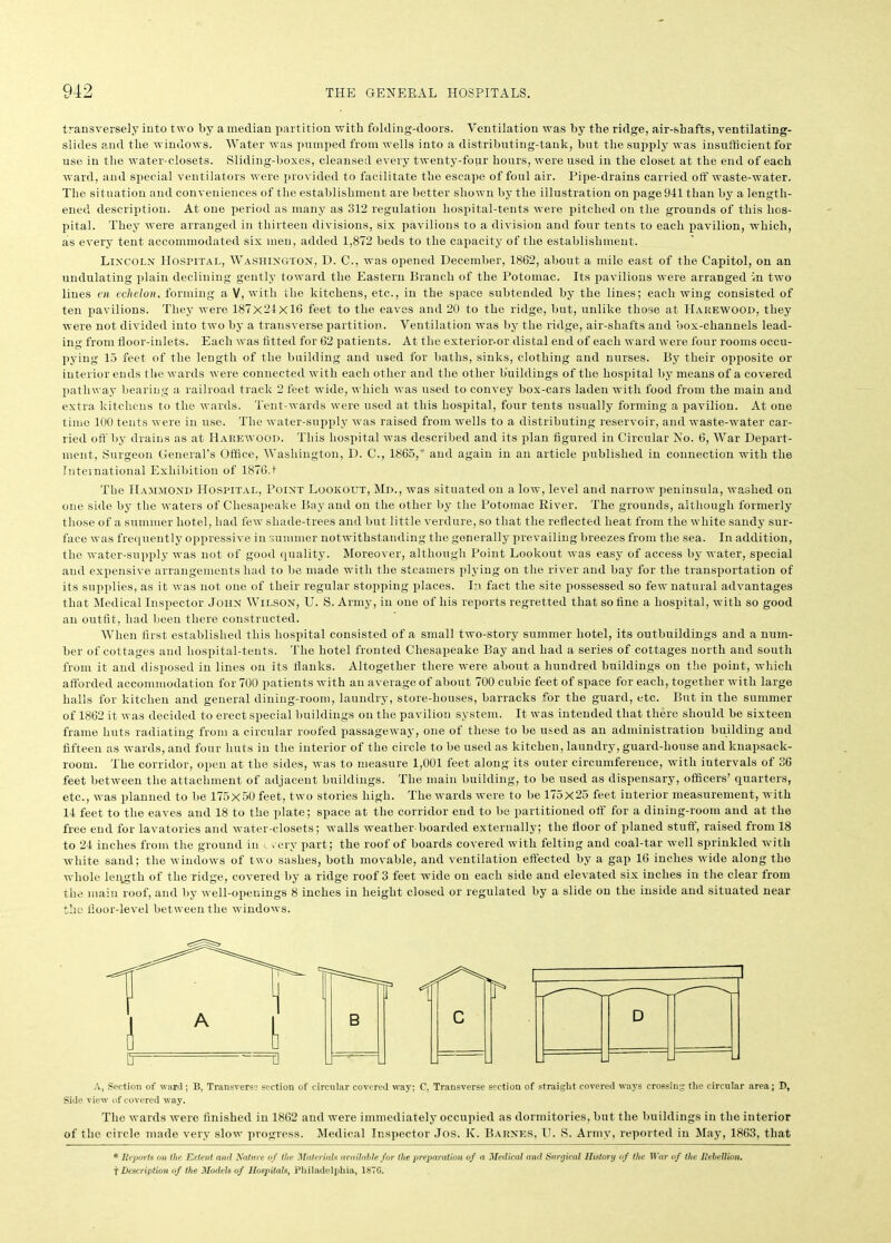 transversely into two by a median partition with folding-doors. Ventilation was by the ridge, air-shafts, ventilating- slides and the windows. Water was pumped from wells into a distributing-tank, but the supply was insufficient for use in the water-closets. Sliding-boxes, cleansed every twenty-four hours, were used in the closet at the end of each ward, and special ventilators were provided to facilitate the escape of foul air. Pipe-drains carried off waste-water. The situation and conveniences of the establishment are better shown by the illustration on page 941 than by a length- ened description. At one period as many as 312 regulation hospital-tents were pitched on the grounds of this hos- pital. They were arranged in thirteen divisions, six pavilions to a division and four tents to each pavilion, which, as every tent accommodated six men, added 1,872 beds to the capacity of the establishment. Lincoln Hospital, Washington, D. C., was opened December, 1862, about a mile east of the Capitol, on an undulating plain declining gently toward the Eastern Branch of the Potomac. Its pavilions were arranged in two lines en echelon, forming a V, with the kitchens, etc., in the space subtended by the lines; each wing consisted of ten pavilions. They were 187x24x16 feet to the eaves and 20 to the ridge, but, unlike those at Hakewood, they were not divided into two by a transverse partition. Ventilation was by the ridge, air-shafts and box-channels lead- ing from floor-inlets. Each was fitted for 62 patients. At the exterior-or distal end of each ward were four rooms occu- pying 15 feet of the length of the building and used for baths, sinks, clothing and nurses. By their opposite or interior ends the wards were connected with each other and the other buildings of the hospital by means of a covered pathway bearing a railroad track 2 feet wide, which was used to convey box-cars laden with food from the main and extra kitchens to the wards. Tent-wards were used at this hospital, four tents usually forming a pavilion. At one time 100 tents were in use. The water-supply was raised from wells to a distributing reservoir, and waste-water car- ried off by drains as at Harewood. This hospital was described and its plan figured in Circular No. 6, War Depart- ment, Surgeon General’s Office, Washington, D. C., 1865,* and again in an article published in connection with the International Exhibition of 1876.1 The Hammond Hospital, Point Lookout, Md., was situated on a low, level and narrow peninsula, washed on one side by the waters of Chesapeake Bay and on the other by the Potomac River. The grounds, although formerly those of a summer hotel, had few shade-trees and but little verdure, so that the reflected heat from the white sandy sur- face was frequently oppressive in summer notwithstanding the generally prevailing breezes from the sea. In addition, the water-supply was not of good quality. Moreover, although Point Lookout was easy of access by water, special and expensive arrangements had to be made with the steamers plying on the river and bay for the transportation of its supplies, as it was not one of their regular stopping places. In fact the site possessed so few natural advantages that Medical Inspector John Wilson, U. S. Army, in one of his reports regretted that so fine a hospital, with so good an outfit, had been there constructed. When first established this hospital consisted of a small two-story summer hotel, its outbuildings and a num- ber of cottages and liospital-tents. The hotel fronted Chesapeake Bay and had a series of cottages north and south from it and disposed in lines on its flanks. Altogether there were about a hundred buildings on the point, which afforded accommodation for 700 patients with an average of about 700 cubic feet of space for each, together with large halls for kitchen and general dining-room, laundry, store-houses, barracks for the guard, etc. But in the summer of 1862 it was decided to erect special buildings on the pavilion system. It was intended that there should be sixteen frame huts radiating from a circular roofed passageway, one of these to be used as an administration building and fifteen as wards, and four huts in the interior of the circle to be used as kitchen, laundry, guard-house and knapsack- room. The corridor, open at the sides, was to measure 1,001 feet along its outer circumference, with intervals of 36 feet between the attachment of adjacent buildings. The main building, to be used as dispensary, officers’ quarters, etc., was planned to be 175x50 feet, two stories high. The wards were to be 175x25 feet interior measurement, with 14 feet to the eaves and 18 to the plate; space at the corridor end to be partitioned off for a dining-room and at the free end for lavatories and water-closets; walls weather boarded externally; the floor of planed stuff, raised from 18 to 24 inches from the ground in very part; the roof of boards covered with felting and coal-tar well sprinkled with white sand; the windows of two sashes, both movable, and ventilation effected by a gap 16 inches wide along the whole length of the ridge, covered by a ridge roof 3 feet wide on each side and elevated six inches in the clear from the main roof, and by well-openings 8 inches in height closed or regulated by a slide on the inside and situated near the floor-level between the windows. A, Section of ward ; B, Transverse section of circular covered way; C, Transverse section of straight covered ways crossing the circular area; D, Side view of covered way. The wards were finished in 1862 and were immediately occupied as dormitories, but the buildings in the interior of the circle made very slow progress. Medical Inspector Jos. K. Barnes, U. S. Army, reported in May, 1863, that * Reports on the Extent and Nature o f the Materials available for the preparation of a Medical and Surgical History of the War of the Rebellion. f Description of the Models of Hospitals, Philadelphia, 187C.