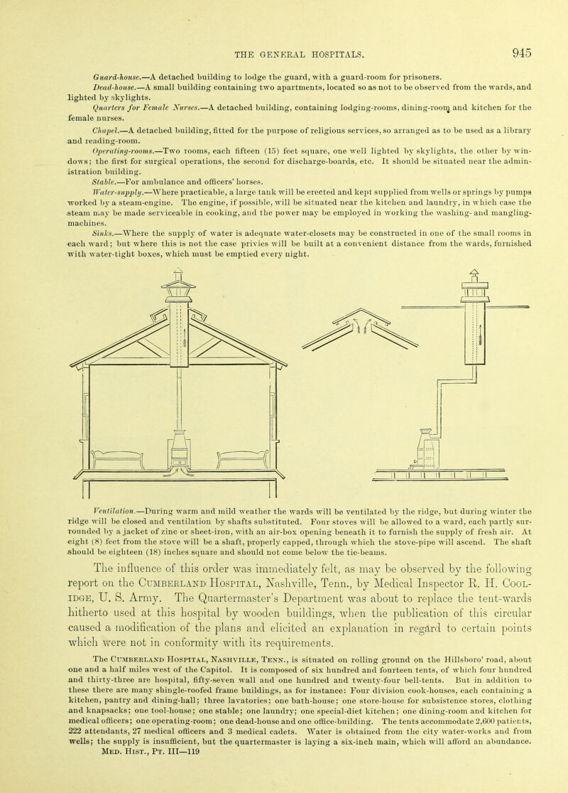 Guard-house.—A detached building to lodge the guard, with a guard-room for prisoners. Dead-house.—A small building containing two apartments, located so as not to he observed from the wards, and lighted by skylights. Quarters for Female Nurses.—A detached building, containing lodging-rooms, dining-room and kitchen for the female nurses. Chapel.—A detached building, fitted for the purpose of religious services, so arranged as to he used as a library and reading-room. Operating-rooms.—Two rooms, each fifteen (15) feet square, oue well lighted by skylights, the other by win- dows; the first for surgical operations, the second for discharge-boards, etc. It should be situated near the admin- istration building. Stable.—For ambulance and officers’ horses. Water-supply.—Where practicable, a large tank will be erected and kept supplied from wells or springs by pumps worked by a steam-engine. The engine, if possible, will be situated near the kitchen and laundry, in which case the steam may be made serviceable in cooking, and the power may be employed in working the washing-and mangling- machines. Sinks.—Where the supply of water is adequate water-closets may be constructed in one of the small rooms in each ward; but where this is not the case privies will be built at a convenient distance from the wards, furnished with water-tight boxes, which must be emptied every night. Ventilation.—During warm and mild weather the wards will be ventilated by the ridge, but during winter the ridge will be closed and ventilation by shafts substituted. Four stoves will be allowed to a ward, each partly sur- rounded by a jacket of zinc or sheet-iron, with an air-box opening beneath it to furnish the supply of fresh air. At eight (8) feet from the stove will be a shaft, properly capped, through which the stove-pipe will ascend. The shaft should be eighteen (18) inches square and should not come below the tie-beams. The influence of this order was immediately felt, as may be observed by the following report on the Cumberland Hospital, Nashville, Tenn., by Medical Inspector R. H. Cool- idge, U. S. Army. The Quartermaster’s Department was about to replace the tent-wards hitherto used at this hospital by wooden buildings, when the publication of this circular ■caused a modification of the plans and elicited an explanation in regard to certain points which were not in conformity with its requirements. The Cumberland Hospital, Nashville, Tenn., is situated on rolling ground on the Hillsboro’ road, about one and a half miles west of the Capitol. It is composed of six hundred and fourteen tents, of which four hundred and thirty-three are hospital, fifty-seven wall and one hundred and twenty-four bell-tents. But in addition to these there are many shingle-roofed frame buildings, as for instance: Four division cook-houses, each containing a kitchen, pantry and dining-hall; three lavatories; one bath-house; one store-house for subsistence stores, clothing and knapsacks; one tool-house; one stable; one laundry; one special-diet kitchen; one dining-room and kitchen for medical officers; one operating-room; one dead-house and one office-building. The tents accommodate 2,600 patients, 222 attendants, 27 medical officers and 3 medical cadets. Water is obtained from the city water-works and from wells; the supply is insufficient, but the quartermaster is laying a six-inch main, which will afford an abundance. Med. Hist., Pt. Ill—119