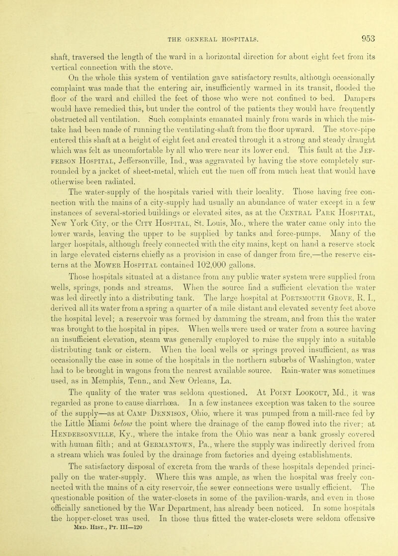 shaft, traversed the length of the ward in a horizontal direction for about eight feet from its vertical connection with the stove. On the whole this system of ventilation gave satisfactory results, although occasionally complaint was made that the entering air, insufficiently warmed in its transit, flooded the floor of the ward and chilled the feet of those who were not confined to- bed. Dampers would have remedied this, but under the control of the patients they would have frequently obstructed all ventilation. Such complaints emanated mainly from wards in which the mis- take had been made of running the ventilating-shaft from the floor upward. The stove-pipe entered this shaft at a height of eight feet and created through it a strong and steady draught which was felt as uncomfortable by all who were near its lower end. This fault at the Jef- ferson Hospital, Jeffersonville, Ind., was aggravated by having the stove completely sur- rounded by a jacket of sheet-metal, which cut the men off from much heat that would have otherwise been radiated. The water-supply of the hospitals varied with their locality. Those having free con- nection with the mains of a city-supply had usually an abundance of water except in a few instances of several-storied buildings or elevated sites, as at the Central Park Hospital, Hew York City, or the City Hospital, St. Louis, Mo., where the water came only into the lower wards, leaving the upper to be supplied by tanks and force-pumps. Many of the larger hospitals, although freely connected with the city mains, kept on hand a reserve stock in large elevated cisterns chiefly as a provision in case of danger from fire,—the reserve cis- terns at the Mower Hospital contained 102,000 gallons. Those hospitals situated at a distance from any public water system were supplied from wells, springs, ponds and streams. When the source had a sufficient elevation the water was led directly into a distributing tank. The large hospital at Portsmouth Grove, P. I., derived all its water from a spring a quarter of a mile distant and elevated seventy feet above the hospital level; a reservoir was formed by damming the stream, and from this the water was brought to the hospital in pipes. When wells were used or water from a source having an insufficient elevation, steam was generally employed to raise the supply into a suitable- distributing tank or cistern. When the local wells or springs proved insufficient, as was occasionally the case in some of the hospitals in the northern suburbs of Washington, water had to be brought in wagons from the nearest available source. Rain-water was sometimes used, as in Memphis, Tenn., and Hew Orleans, La. The quality of the water was seldom questioned. At Point Lookout, Md., it was regarded as prone to cause diarrhoea. In a few instances exception was taken to the source of the supply—as at Camp Dennison, Ohio, where it was pumped from a mill-race fed by the Little Miami below the point where the drainage of the camp flowed into the river; at Hendersonville, Ky., where the intake from the Ohio was near a bank grossly covered with human filth; and at Germantown, Pa., where the supply was indirectly derived from a stream which was fouled by the drainage from factories and dyeing establishments. The satisfactory disposal of excreta from the wards of these hospitals depended princi- pally on the water-supply. Where this was ample, as when the hospital was freely con- nected with the mains of a city reservoir, the sewer connections were usually efficient. The questionable position of the water-closets in some of the pavilion-wards, and even in those officially sanctioned by the War Department, has already been noticed. In some hospitals the hopper-closet was used. In those thus fitted the water-closets were seldom offensive Med. Hist., Pt. Ill—120