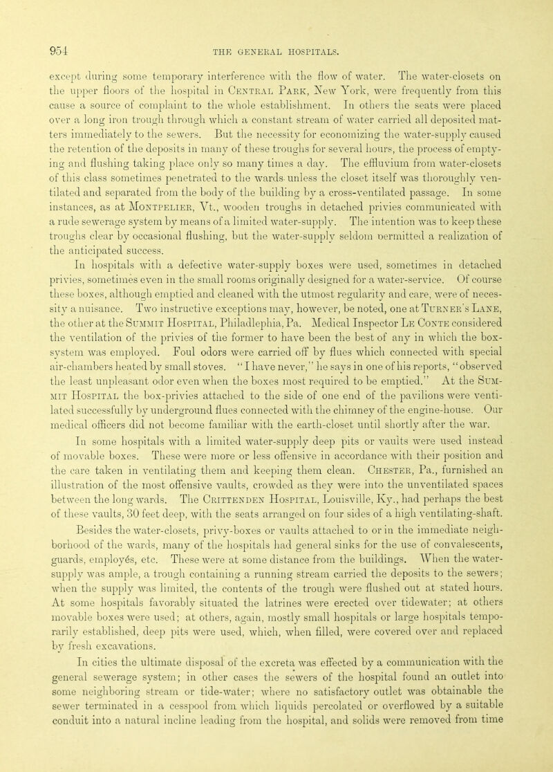 except during some temporary interference with the flow of water. The water-closets on the upper floors of the hospital in Central Park, New York, were frequently from this cause a source of complaint to the whole establishment. In others the seats were placed over a long iron trough through which a constant stream of water carried all deposited mat- ters immediately to the sewers. But the necessity for economizing the water-supply caused the retention of the deposits in many of these troughs for several hours, the process of empty- ing and flushing taking place only so many times a day. The effluvium from water-closets of this class sometimes penetrated to the wards- unless the closet itself was thoroughly ven- tilated and separated from the body of the building by a cross-ventilated passage. In some instances, as at Montpelier, Vt., wooden troughs in detached privies communicated with a rude sewerage system by means of a limited water-supply. The intention was to keep these troughs clear by occasional flushing, but the water-supply seldom oermitted a realization of the anticipated success. In hospitals with a defective water-supply boxes were used, sometimes in detached privies, sometimes even in the small rooms originally designed for a water-service. Of course these boxes, although emptied and cleaned with the utmost regularity and care, were of neces- sity a nuisance. Two instructive exceptions may, however, be noted, one at Turner's Lane, the other at the Summit Hospital, Philadlephia, Pa. Medical Inspector Le Conte considered the ventilation of the privies of the former to have been the best of any in which the box- system was employed. Foul odors were carried off by flues which connected with special air-chambers heated by small stoves. “I have never,” he says in one of his reports, “observed the least unpleasant odor even when the boxes most required to be emptied.” At the Sum- mit Hospital the box-privies attached to the side of one end of the pavilions were venti- lated successfully by underground flues connected with the chimney of the engine-house. Our medical officers did not become familiar with the earth-closet until shortly after the war. In some hospitals with a limited water-supply deep pits or vaults were used instead of movable boxes. These were more or less offensive in accordance with their position and the care taken in ventilating them and keeping them clean. Chester, Pa., furnished an illustration of the most offensive vaults, crowded as they were into the unventilated spaces between the long wards. The Crittenden Hospital, Louisville, Ky., had perhaps the best of these vaults, 30 feet deep, with the seats arranged on four sides of a high ventilating-shaft. Besides the water-closets, privy-boxes or vaults attached to or in the immediate neigh- borhood of the wards, many of the hospitals had general sinks for the use of convalescents, guards, employes, etc. These were at some distance from the buildings. When the water- supply was ample, a trough containing a running stream carried the deposits to the sewers; when the supply was limited, the contents of the trough were flushed out at stated hours. At some hospitals favorably situated the latrines were erected over tidewater; at others movable boxes were used; at others, again, mostly small hospitals or large hospitals tempo- rarily established, deep pits were used, which, when filled, were covered over and replaced by fresh excavations. In cities the ultimate disposal of the excreta was effected by a communication with the general sewerage system; in other cases the sewers of the hospital found an outlet into some neighboring stream or tide-water; where no satisfactory outlet was obtainable the sewer terminated in a cesspool from which liquids percolated or overflowed by a suitable conduit into a natural incline leading from the hospital, and solids were removed from time