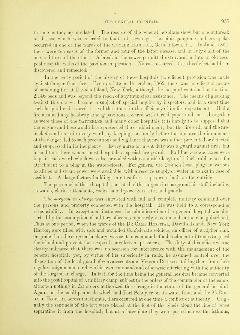 to time as they accumulated. The records of the general hospitals show but one outbreak of disease which was referred to faults of sewerage,—hospital gangrene and erysipelas occurred in one of the wards of the Cuyler Hospital, Germantown, Pa. In June, 1864, there were ten cases of the former and four of the latter disease, and in July eight of the one and three of the other. A break in the sewer permitted extravasation into an old cess- pool near the walls of the pavilion in question. Ho case occurred after this defect had been discovered and remedied. In the early period of the history of these hospitals no efficient provision was made against danger from fire. Even as late as December, 1862, there was no effectual means of subduing fire at David’s Island, Hew York, although the hospital contained at the time 2,146 beds and was beyond the reach of any municipal assistance. The means of guarding against this danger became a subject of special inquiry by inspectors, and in a short time each hospital endeavored to rival the others in the efficiency of its fire department. Had a fire attained any headway among pavilions covered with tarred paper and massed together as were those of the Satterlee and many other hospitals, it is hardly to be supposed that the engine and hose would have preserved the establishment; but the fire-drill and the fire- buckets and axes in every ward, by keeping constantly before the inmates the imminence of the danger, led to such precautions and vigilance that fire was either prevented or detected and suppressed in its incipiency. Every nurse on night duty was a guard against fire; but in addition there was at most hospitals a special fire patrol. Full buckets and axes were kept in each ward, which was also provided with a suitable length of 1-inch rubber hose for attachment to a plug in the water-closet. For general use 21-inch hose, plugs in various localities and steam-power were available, with a reserve supply of water in tanks in case of accident. At large factory buildings in cities fire-escapes were built on the outside. The personnel of these hospitals consisted of the surgeon in charge and his staff, including stewards, clerks, attendants, cooks, laundry-workers, etc., and guards. The surgeon in charge was entrusted with full and complete military command over the persons and property connected with the hospital. He was held to a corresponding responsibility. In exceptional instances the administration of a general hospital was dis- turbed by the assumption of military officers temporarily in command in their neighborhood. Thus at one period, when the wards of the De Camp Hospital, David’s Island, Hew York Harbor, were filled with sick and wounded Confederate soldiers, an officer of a higher rank or grade than the surgeon in charge was sent in command of a detachment of troops to guard the island and prevent the escape of convalescent prisoners. The duty of this officer was so clearly indicated that there was no occasion for interference with the management of the general hospital; yet, by virtue of his superiority in rank, he assumed control over the disposition of the local guard of convalescents and Veteran Reserves, taking them from their regular assignments to relieve his own command and otherwise interfering with the authority of the surgeon in charge. In fact, for the time being the general hospital became converted into the post hospital of a military camp, subject to the orders of the commander of the camp, although nothing in his orders authorized this change in the status of the general hospital. Again, on the small peninsula which had Fort Schuyler on its water front and the McDou- gall Hospital across its isthmus, there occurred at one time a conflict of authority. Origi- nally the sentinels of the fort were placed at the foot of the glacis along the line of fence separating it from the hospital; but at a later date they were posted across the isthmus,