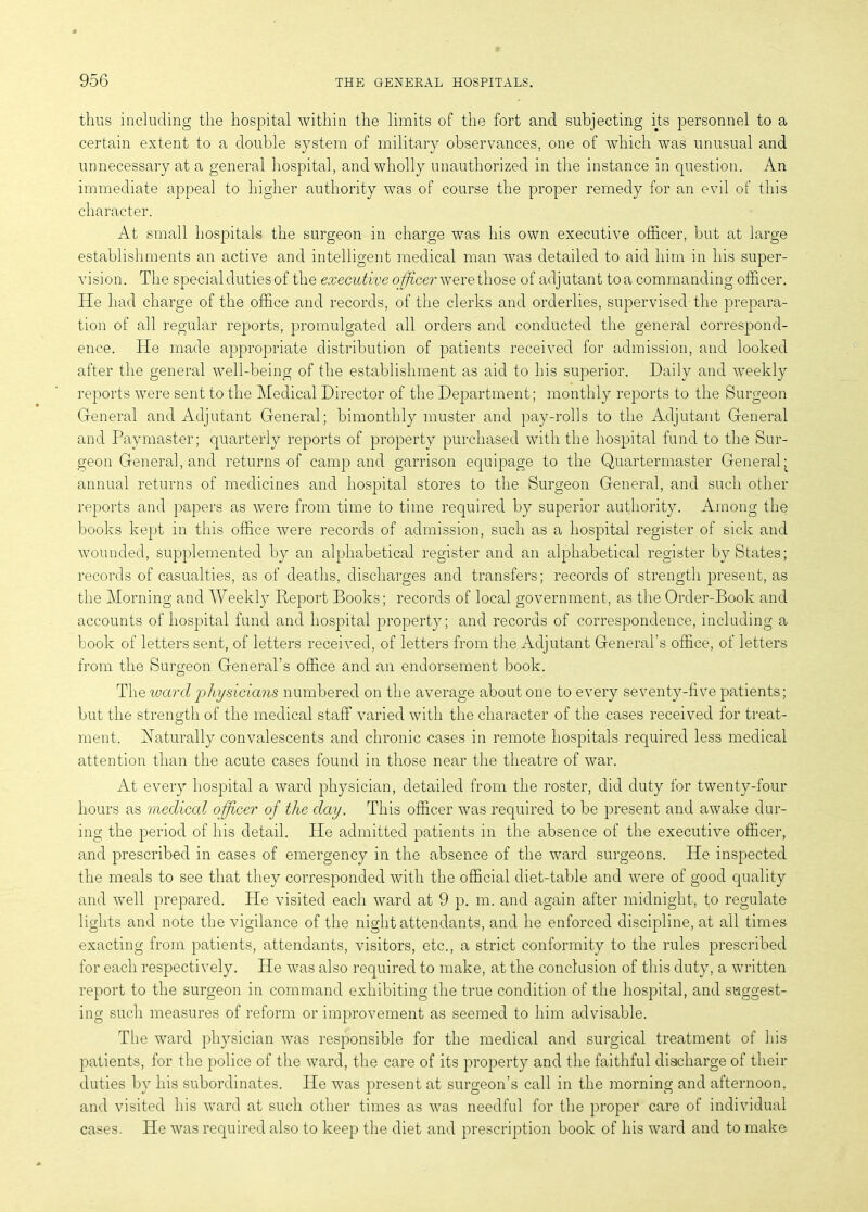 thus including the hospital within the limits of the fort and subjecting its personnel to a certain extent to a double system of military observances, one of which was unusual and unnecessary at a general hospital, and wholly unauthorized in the instance in question. An immediate appeal to higher authority was of course the proper remedy for an evil of this character. At small hospitals the surgeon in charge was his own executive officer, but at large establishments an active and intelligent medical man was detailed to aid him in his super- vision. The special duties of the executive officer were those of adjutant toa commanding officer. He had charge of the office and records, of the clerks and orderlies, supervised the prepara- tion of all regular reports, promulgated all orders and conducted the general correspond- ence. He made appropriate distribution of patients received for admission, and looked after the general well-being of the establishment as aid to his superior. Daily and weekly reports were sent to the Medical Director of the Department; monthly reports to the Surgeon General and Adjutant General; bimonthly muster and pay-rolls to the Adjutant General and Paymaster; quarterly reports of property purchased with the hospital fund to the Sur- geon General, and returns of camp and garrison equipage to the Quartermaster General- annual returns of medicines and hospital stores to the Surgeon General, and such other reports and papers as were from time to time required by superior authority. Among the books kept in this office were records of admission, such as a hospital register of sick and wounded, supplemented by an alphabetical register and an alphabetical register by States; records of casualties, as of deaths, discharges and transfers; records of strength present, as the Morning and Weekly Report Books; records of local government, as the Order-Book and accounts of hospital fund and hospital property; and records of correspondence, including a book of letters sent, of letters received, of letters from the Adjutant General’s office, of letters from the Surgeon General’s office and an endorsement book. The ivard physicians numbered on the average about one to every seventy-five patients; but the strength of the medical staff varied with the character of the cases received for treat- ment. Naturally convalescents and chronic cases in remote hospitals required less medical attention than the acute cases found in those near the theatre of war. At every hospital a ward physician, detailed from the roster, did duty for twenty-four hours as medical officer of the day. This officer was required to be present and awake dur- ing the period of his detail. He admitted patients in the absence of the executive officer, and prescribed in cases of emergency in the absence of the ward surgeons. He inspected the meals to see that they corresponded with the official diet-table and were of good quality and well prepared. He visited each ward at 9 p. m. and again after midnight, to regulate lights and note the vigilance of the night attendants, and he enforced discipline, at all times exacting from patients, attendants, visitors, etc., a strict conformity to the rules prescribed for each respectively. He was also required to make, at the conclusion of this duty, a written report to the surgeon in command exhibiting the true condition of the hospital, and suggest- ing such measures of reform or improvement as seemed to him advisable. The ward physician was responsible for the medical and surgical treatment of his patients, for the police of the ward, the care of its property and the faithful discharge of their duties by his subordinates. He was present at surgeon’s call in the morning and afternoon, and visited his ward at such other times as was needful for the proper care of individual cases. He was required also to keep the diet and prescription book of his ward and to make