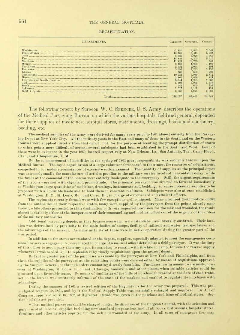 RECAPITULATION. DEPARTMENTS. Capacity. Occupied. | Vacant. 21,426 18, 709 8, 535 14, 829 11,421 6,189 2, 532 3,055 600 10, 751 3,462 5, 344 5,808 941 1,517 3,038 13, 865 13, 412 6,970 9,302 10, 735 4, 993 2,034 1,263 300 7, 939 2, 638 4, 283 1, 991 605 1,101 1,978 7, 561 5, 297 1,565 5, 527 686 1,196 498 1, 792 200 2, 812 824 1, 061 3,817 336 416 1,060 Pennsylvania Ohio Northern _ Northwest Tennessee ______ _ __ Kansas _ . Cumberland _ Missouri __ _ Virginia and North Carolina ...... Gulf South __ _ Arkansas West Virginia . 118, 057 83,409 34, 648 The following report by Surgeon W. C. Spencer, U. S. Army, describes the operations of the Medical Purveying Bureau, on which the various hospitals, field and general, depended for their supplies of medicines, hospital stores, instruments, dressings, books and stationery, bedding, etc. The medical supplies of the Army were derived for many years prior to 1861 almost entirely from the Purvey- ing Depot at New York City. All the military posts in the East and many of those in the South and on the Western frontier were supplied directly from that depot; hut, for the purpose of securing the prompt distribution of stores to other points more difficult of access, several subdepots had been established in the South and West. Four of these were in existence in the year 1860, located respectively at New Orleans, La., San Antonio, Tex., Camp Floyd, Utah, and Albuquerque, N. M. By the commencement of hostilities in the spring of 1861 great responsibility was suddenly thrown upon the Medical Bureau. The rapid organization of a large volunteer force taxed to the utmost the resources of a department compelled to act under circumstances of excessive embarrassment. The quantity of supplies at the principal depot was extremely small; the manufacture of articles peculiar to the military service involved unavoidable delay, while the funds at the command of the bureau were entirely inadequate to the emergency. Still, the urgent requirements of the troops were met with vigor and promptitude. The principal purveyor was directed to forward immediately to Washington large quantities of medicines, dressings, instruments and bedding; to cause necessary supplies to be prepared with all possible haste and to hold them in constant readiness. Subdepots were also at once established at Washington, D. C., St. Louis, Mo., and Cairo, 111., in charge of experienced and efficient officers. The regiments recently formed were with few exceptions well equipped. Many procured their medical outfit from the authorities of their respective states, many were supplied by the purveyors from the points already men- tioned, while others proceeded to their destination with very imperfect provision for the sick and wounded, the result almost invariably either of the inexperience of their commanding and medical officers or of the urgency of the orders of the military authorities. Additional purveying depots, as they became necessary, were established and liberally outfitted. Their loca- tion was determined by proximity to the main bodies of troops, facility of railroad and water transportation and the advantages of the market. As many as thirty of these were in active operation during the greater part of the war period. In addition to the stores accumulated at the depots, supplies, especially adapted to meet the emergencies occa- sioned by severe engagements, were placed in charge of a medical officer detailed as a field purveyor. It was the duty of this officer to accompany the army upon its marches, to remain with it while in camp, to issue the reserve supply .whenever it was needed, and to replenish it by timely requisitions upon the nearest depot. ‘ By far the greater part of the purchases was made by the purveyors at New York and Philadelphia, and from ^ihem the supplies of the purveyors at the remaining points were derived either by means of requisitions approved by the Surgeon General, or through orders emanating directly from him. Purchases less in amount were made, liow- ‘ever, at Washington, St. Louis, Cincinnati, Chicago, Louisville and other places, when suitable articles could be ^procured upon favorable terms. By means of duplicates of the bills of purchase forwarded at the date of each trans- action the bureau was constantly informed of the state of the markets and enabled to regulate its purchases with advantage. During the summer of 1861 a revised edition of the Regulations for the Army was prepared. This was pro- mulgated August 10, 1861, and by it the Medical Supply Table was materially enlarged and improved. By Act of 'Congress, approved April 16, 1862, still greater latitude was given in the purchase and issue of medical stores. Sec- tion 5 of this act provided: “That medical purveyors shall lie charged, under the direction of the Surgeon General, with the selection and purchase of all medical supplies, including new standard preparations, and of all books, instruments, hospital stores, furniture and other articles required for the sick and wounded of the army. In all cases of emergency they may