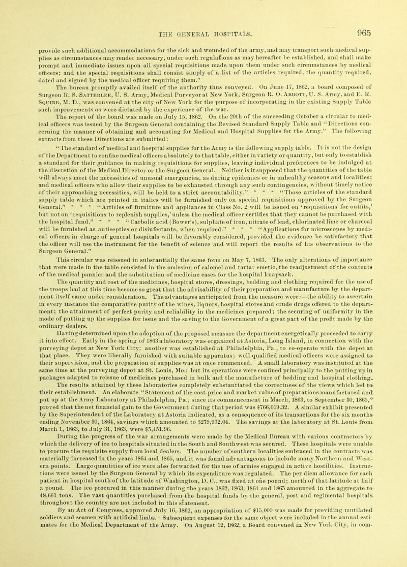 provide such additional accommodations for the sick and wounded of the army, and may transport such medical sup- plies as circumstances may render necessary, under such regulafions as may hereafter he established, and shall make prompt and immediate issues upon all special requisitions made- upon them under such circumstances by medical officers; and the special requisitions shall consist simply of a list of the articles required, the quantity required, dated and signed by the medical officer requiring them.” The bureau promptly availed itself of the authority thus conveyed. On June 17, 1862, a board composed of Surgeon R. S. Satterlee, U. S. Army, Medical Purveyor at New York, Surgeon R. O. Abbott, U. S. Army, and E. R. Squibb, M. D., was convened at the city of New York for the purpose of incorporating in the existing Supply Table such improvements as were dictated by the experience of the war. The report of the board was made on July 15, 1862. On the 20tli of the succeeding October a circular to med- ical officers was issued by the Surgeon General containing the Revised Standard Supply Table and “Directions con- cerning the manner of obtaining and accounting for Medical and Hospital Supplies for the Army.” The following extracts from these Directions are submitted: “The standard of medical and hospital supplies for the Army is the following supply table. It is not the design of the Department to confine medical officers absolutely to that table, either in variety or quantity, but only to establish a standard for their guidance in making requisitions for supplies, leaving individual preferences to be indulged at the discretion of the Medical Director or the Surgeon General. Neither is it supposed that the quantities of the table will always meet the necessities of unusual emergencies, as during epidemics or in unhealthy seasons and localities; and medical officers who allow their supplies to be exhausted through any such contingencies, without timely notice of their approaching necessities, will be held to a strict accountability.” * * * “Those articles of the standard supply table which are printed in italics will be furnished only on special requisitions approved by the Surgeon General.” * * * “Articles of furniture and appliances in Class No. 2 will be issued on ‘requisitions for outfits,’ but not on ‘requisitions to replenish supplies,’ unless the medical officer certifies that they cannot be purchased with the hospital fund.” * * * “ Carbolic acid (Bower’s), sulphate of iron, nitrate of lead, chlorinated lime or charcoal will be furnished as antiseptics or disinfectants, when required.” * * * “Applications for microscopes by medi- cal officers in charge of general hospitals will be favorably considered, provided the evidence be satisfactory that the officer will use the instrument for the benefit of science and will report the results of his observations to the Surgeon General.” This circular was reissued in substantially the same form on May 7, 1863. The only alterations of importance that were made in the table consisted in the omission of calomel and tartar emetic, the readjustment of the contents of the medical pannier and the substitution of medicine cases for the hospital knapsack. The quantity and cost of the medicines, hospital stores, dressings, bedding and clothing required for the use of the troops had at this time become so great that the advisability of their preparation and manufacture by the depart- ment itself came under consideration. The advantages anticipated from the measure were:—the ability to ascertain in every instance the comparative purity of the wines, liquors, hospital stores and crude drugs offered to the depart- ment; the attainment of perfect purity and reliability in the medicines prepared; the securing of uniformity in the mode of putting up the supplies for issue and the saving to the Government of a great part of the profit made by the ordinary dealers. Having determined upon the adoption of the proposed measure the department energetically proceeded to carry it into effect. Early in the spring of 1863 a laboratory was organized at Astoria, Long Island, in connection with the purveying depot at New York City; another was established at Philadelphia, Pa., to co-operate with the depot at that place. They were liberally furnished with suitable apparatus; well qualified medical officers were assigned to their supervision, and the preparation of supplies was at once commenced. A small laboratory was instituted at the same time at the purveying depot at St. Louis, Mo.; but its operations were confined principally to the putting up in packages adapted to reissue of medicines purchased in bulk and the manufacture of bedding and hospital clothing. The results attained by these laboratories completely substantiated the correctness of the views which led to their establishment. An elaborate “ Statement of the cost-price and market value of preparations manufactured and put up at the Army Laboratory at Philadelphia, Pa., since its commencement in March, 1863, to September 30,1865,”' proved that the net financial gain to the Government during that period was $766,019.32. A similar exhibit presented' by the Superintendent of the Laboratory at Astoria indicated, as a consequence of its transactions for the six months, ending November 30, 1861, savings which amounted to $279,972.04. The savings at the laboratory at St. Louis from. March 1, 1863, to July 31, 1863, were $5,451.96. During the progress of the war arrangements were made by the Medical Bureau with various contractors by which the delivery of ice to hospitals situated in the South and Southwest was secured. These hospitals were unable- to procure the requisite supply from local dealers. The number of southern localities embraced in the contracts was materially increased in the years 1864 and 1865, and it was found advantageous to include many Northern and West- ern points. Large quantities of ice were also forwarded for the use of armies engaged in active hostilities. Instruc- tions were issued by the Surgeon General by which its expenditure was regulated. The per diem allowance for eacli patient in hospital south of the latitude of Washington, D. C., was fixed at one pound; north of that latitude at half a pound. The ice procured in this manner during the years 1862, 1863, 1864 and 1865 amounted in the aggregate to 48,661 tons. The vast quantities purchased from the hospital funds by the general, post and regimental hospitals, throughout the country are not included in this statement. By an Act of Congress, approved July 16, 1862, an appropriation of $15,000 was made for providing mutilated soldiers and seamen with artificial limbs. Subsequent expenses for the same object were included in the annual esti- mates for the Medical Department of the Army. On August 12, 1862, a Board convened in New York City, in com-