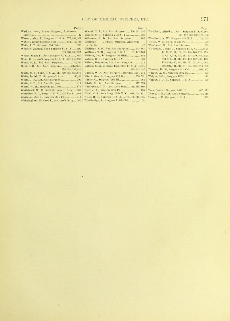 Page. Watkins, , Prison Surgeon, Anderson- ville, Ga 42 Watson, Alex. T., Surgeon U. S. V 577, S68,961 Watson, Louis, Surgeon 16th 111 G52, 717,734 Webb, J. T., Surgeon 23d Ohio 250 Webster, Warren, Ass't Surgeon U. S. A 32G, 329, 330, 892, 9G1 Weeds, James F., Ass’t Surgeon U. S. A 9G3 Weir, It. F., Ass’t Surgeon U. S. A__731, 745,9G3 Wells, W. L., Act. Ass’t Surgeon 335,330 West, S. B., Act. Ass’t Surgeon 342,353, 378,392,393, 412 White, C. B., Surg. U. S. A__515,519,525, G35, 879 White, Isaiah II., Surgeon C. S. A 40,42 White, J. F., Act. Ass’t Surgeon 39G White, S. P., Act. Ass’t Surgeon 411 White, W. Ii., Surgeon 22d Iowa 673 Whitehead, W. E., Ass’t Surgeon U. S. A 889 Whiteliill, J. C., Surg. U. S. V __155,179,811, 961 Whittingham, Edward T., Act. Ass’t Surg 3G2 Page. Wiesel, II. J., Act. Ass’t Surgeon 330,381,382 Wilcox, C. II., Surgeon 21st N. Y 62G Wilcoxson, L. D., Act. Ass’t Surgeon S66 Williams, , Prison Surgeon, Anderson- ville, Ga 42 Williams, A. I\, Act. Ass’t Surgeon 345,867 Williams, T. II., Surgeon C. S. A 32,102,103 Willson, Geo. B., Surgeon 3d Mich 183 Wilson, B. B., Surgeon U. S. Y CCO Wilson, Benjamin, Act. Ass’t Surgeon 212 Wilson, John, Medical Inspector U. S. A 168, G89, 942, 943 Wilson, W. J., Ass’t Surgeon 13th 01iioCav_ 734 Winch, Geo. D., Surgeon 42d Wis 550,551 Winne, C., Surgeon 77th 111 963 Wirth, B., Act. Ass't Surgeon 577,578 Witherwax, J. M., Act. Ass’t Surg 348, 812,880 Wolf, J. A., Surgeon 29tli Pa 716 Wood, C. S., Ass’t Surg. 66th N. Y 688, 754, 841 Woodbridge, T., Surgeon 128th Ohio 54 Page. Woodhull, Alfred A., Ass’t Surgeon U. S. A_1G8, 171,487,488, 690, 704, 833 Woodhull, A. W., Surgeon 9th N. J 154,1G5 Woods, W. S., Surgeon 52d Pa 563 Woodward, B., Act. Ass’t Surgeon 673 Woodward, Joseph J., Surgeon U. S. A_ 2, 3, 44, 75, 76, 77,126,163,164,168,170, 175, 215, 273, 274, 300, 311,334, 359, 360, 372, 373,377,441,442,455,456,467,468, 469, 473,484,485, 509, 510,511,521, 616, 61S, 620, 622, 741, 819, 834, 835, 836, 874, 936 Wooster, David, Surgeon 5th Cal 684, 892 Wright, A. W., Surgeon 58th Pa 125 Wright, John, Surgeon 107tli 111 181 Wright, J. J. B., Surgeon U. S. A 179 York, Shubal, Surgeon 54tli 111 665, G72 Young, J. B., Act. Ass’t Surgeon 133,348