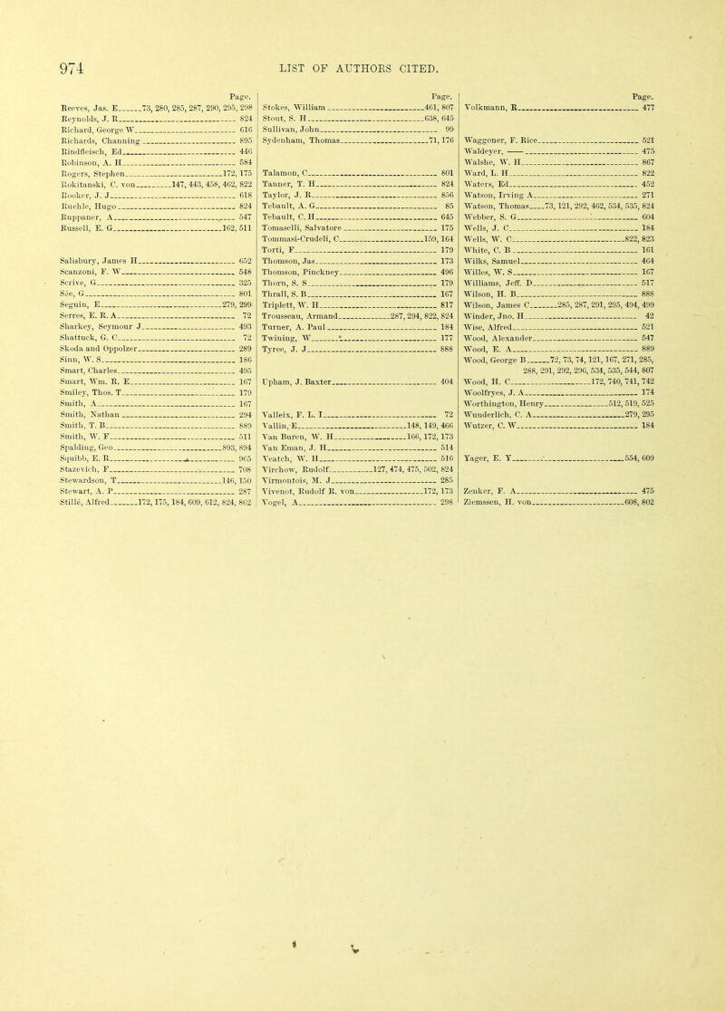 Beeves, Jas. E 73, Reynolds, J. B Ricliard, George W Richards, Channing Rindfleisch, Ed Robinson, A. H Page. 280, 285, 287, 290, 295, 298 824 GIG 895 44G 584 Rogers, Stephen 172,175 Rokitanski, C. von 147, 443, 458, 4G2, 822 Booker, J. J 618 Ruehle, Hugo 824 Ruppaner, A , 547 Russell, E. G 1G2, 511 Salisbury, James II 652 Scanzoni, F. W 548 Scrive, G 325 See, G 801 Seguin, E 279, 299 Serres, E. R. A 72 Sharkey, Seymour J 493 Sliattuck, G. C 72 Skoda and Oppolzer 289 Sinn, W. S 18G Smart, Charles 495 Smart, IVm. R. E 1G7 Smiley, Thos. T I 179 Smith, A 1G7 Smith, Nathan 294 Smith, T. B 889 Smith, W. F 511 Spalding, Geo S93, 894 Squibb, E. R 9G5 Stazeviel), F 708 Stewardson, T 14G, 150 Stewart, A. P 287 Stille, Alfred. 172,175, 184, G09, 012, 824, 8G2 Page. Stokes, William 4G1, 807 Stout, S. II G38, G45 Sullivan, John 99 Sydenham, Thomas 71,17G Talamon, C Tanner, T. H Taylor, J. It Tebault, A. G Tebault, C. II Tomaselli, Salvatore Tommasi-Crudeli, C. Torti, F Thomson, Jas Thomson, Pinckney. Thorn, S. S - Thrall, S. B Triplett, W. II Trousseau, Armand. Turner, A. Paul Twining, W 1 Tyree, J. J 801 824 85G 85 G45 175 159,164 179 173 49G 179 1G7 817 .287, 294, 822, 824 184 177 888 I'pham, J. Baxter. 404 Valleix, F. L. I Tallin, E Van Buren. W. H Van Eman, J. II Veatcli, W. II Virchow, Rudolf: Virmontois, M. J Vivenot, Rudolf R. von. Vogel, A 72 148,149, 46G 1GG, 172,173 514 51G .127, 474, 475, 502, 824 285 172,173 298 Volkmann, R. Page. 477 Waggoner, F. Rice 521 Waldeyer, 475 Walshe, W. II 807 Ward, L. II 822 Waters, Ed 452 Watson, Irving A 271 Watson, Thomas 73,121, 292, 4G2, 534, .535, 824 Webber, S. G 1 G04 Wells, J. C 184 Wells, IV. C 822, 823 White, C. B 101 Wilks, Samuel 4G4 Willes, W. S 1G7 Williams, Jeff. I) 517 Wilson, H. B 888 Wilson, James C 285, 287, 291, 295, 494, 499 Winder, Jno.H 42 Wise, Alfred 521 Wood, Alexander 547 Wood, E. A 889 Wood, George B 72, 73, 74, 121,107, 271, 285, 288, 291, 292, 290, 534, 535, 544, 807 Wood, II. C 172, 740, 741, 742 Woolfryes, J. A 174 Worthington, Henry 512,519, 525 Wunderlich, C. A 279, 295 Wutzer, C. W 184 Yager, E. Y 554, GOO Zenker, F. A 475 Ziemssen, II. von G08, 802 i V