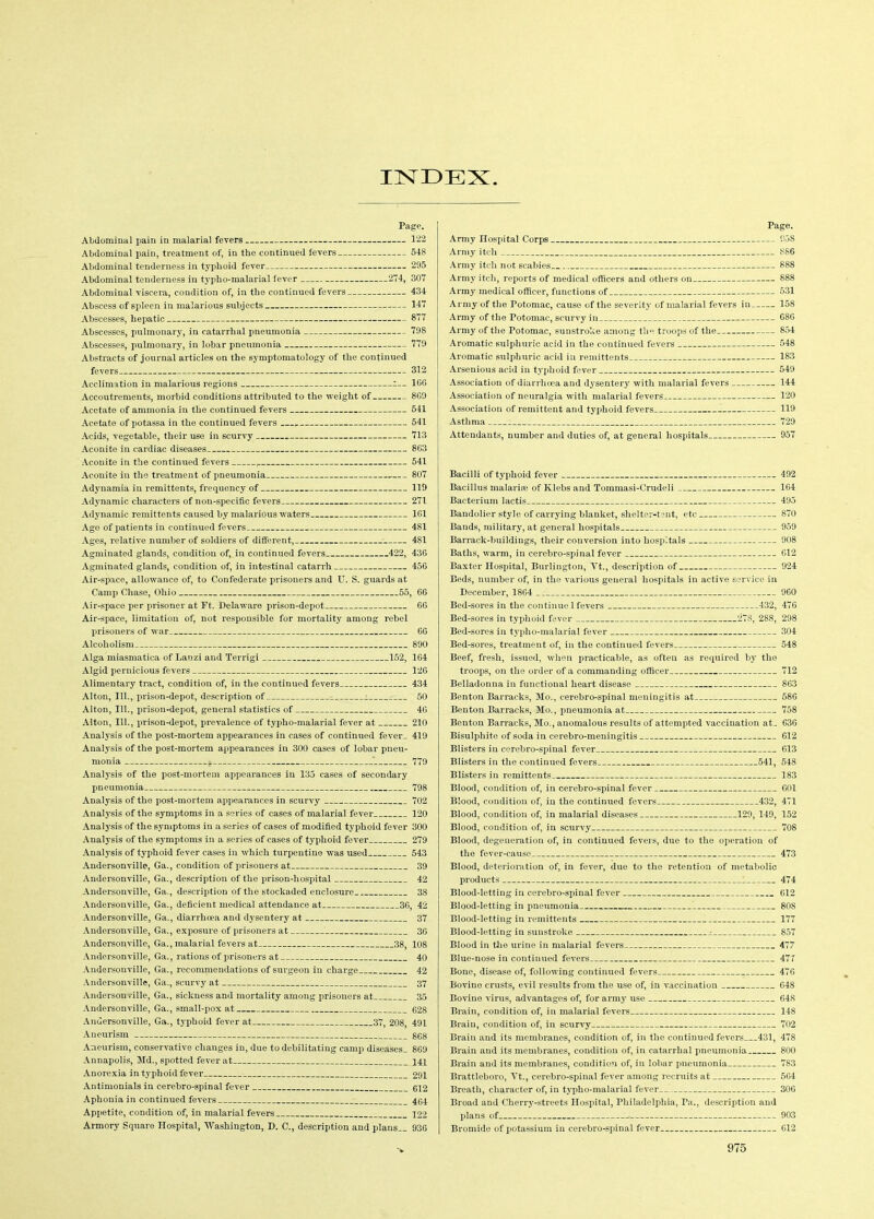 INDEX Page. Abdominal pain in malarial fevers 122 Abdominal pain, treatment of, in the continued fevers 548 Abdominal tenderness in typhoid fever 295 Abdominal tenderness in typho-malarial fever 274, 307 Abdominal viscera, condition of, in the continued fevers 434: Abscess of spleen in malarious subjects 147 Abscesses, hepatic 877 Abscesses, pulmonary, in catarrhal pneumonia 798 Abscesses, pulmonary, in lobar pneumonia 779 Abstracts of journal articles on the symptomatology of the continued fevers 312 Acclimation in malarious regions i— 1GG Accoutrements, morbid conditions attributed to the weight of 8G9 Acetate of ammonia in the continued fevers 541 Acetate of potassa in the continued fevers 541 Acids, vegetable, their use in scurvy 713 Aconite in cardiac diseases 863 Aconite in the continued fevers 541 Aconite in the treatment of pneumonia 807 Adynamia in remittents, frequency of 119 Adynamic characters of non-specific fevers 271 Adynamic remittents caused by malarious waters 161 Age of patients in continued fevers 481 Ages, relative number of soldiers of different, 481 Agminated glands, condition of, in continued fevers 422, 43G Agminated glands, condition of, in intestinal catarrh 456 Air-space, allowance of, to Confederate prisoners and U. S. guards at Camp Chase, Ohio 55, 66 Air-space per prisoner at Ft. Delaware prison-depot 66 Air-space, limitation of, not responsible for mortality among rebel prisoners of war 66 Alcoholism 890 Alga miasmatica of Lanzi and Terrigi 152, 164 Algid pernicious fevers 126 Alimentary tract, condition of, in the continued fevers 434 Alton, 111., prison-depot, description of - 50 Alton, 111., prison-depot, general statistics of 46 Alton, 111., prison-depot, prevalence of typho-malarial fever at 210 Analysis of the post-mortem appearances in cases of continued fever_ 419 Analysis of the post-mortem appearances in 300 cases of lobar pneu- monia i. * 779 Analysis of the post-mortem appearances in 135 cases of secondary pneumonia 798 Analysis of the post-mortem appearances in scurvy 702 Analysis of the symptoms in a series of cases of malarial fever 120 Analysis of the symptoms in a series of cases of modified typhoid fever 300 Analysis of the symptoms in a series of cases of typhoid fever 279 Analysis of typhoid fever cases in which turpentine was used 543 Andersonville, Ga., condition of prisoners at 39 Andersonville, Ga., description of the prison-hospital 42 Andersonville, Ga., description of the stockaded enclosure 38 Andersonville, Ga., deficient medical attendance at 36, 42 Andersonville, Ga., diarrhoea and dysentery at 37 Andersonville, Ga., exposure of prisoners at 36 Andersonville, Ga., malarial fevers at 38, 108 Andersonville, Ga., rations of prisoners at 40 Andersonville, Ga., recommendations of surgeon in charge 42 Andersonville, Ga., scurvy at 37 Andersonville, Ga., sickness and mortality among prisoners at 35 Andersonville, Ga., small-pox at 628 Andersonville, Ga., typhoid fever at 37, 208, 491 Aneurism 868 Aneurism, conservative changes in, due to debilitating camp diseases. 869 Annapolis, Md., spotted fever at 141 Anorexia in typhoid fever : 291 Antimonials in cerebro-spinal fever 612 Aphonia in continued fevers 464 Appetite, condition of, in malarial fevers 122 Armory Square Hospital, Washington, D. C., description and plans.. 936 Page. Army Hospital Corps 95S Army itch 886 Army itch not scabies 888 Army itch, reports of medical officers and others on 888 Army medical officer, functions of 531 Army of the Fotomac, cause of the severity of malarial fevers in 158 Army of the Potomac, scurvy in 686 Army of the Potomac, sunstroke among the troops of the 854 Aromatic sulphuric acid in the continued fevers 548 Aromatic sulphuric acid in remittents 183 Arsenious acid in typhoid fever 549 Association of diarrhoea and dysentery with malarial fevers 144 Association of neuralgia with malarial fevers 120 Association of remittent and typhoid fevers 119 Asthma 729 Attendants, number and duties of, at general hospitals 957 Bacilli of typhoid fever 492 Bacillus malarias of Klebs and Tommasi-Crudeli 164 Bacterium lactis 495 Bandolier style of carrying blanket, shelter-tent, etc 870 Bands, military, at general hospitals 959 Barrack-buildings, their conversion into hospitals 908 Baths, warm, in cerebro-spinal fever 612 Baxter Hospital, Burlington, Yt., description of 924 Beds, number of, in the various general hospitals in active service in December, 1864 960 Bed-sores in the continue 1 fevers 432, 476 Bed-sores in typhoid fever 278, 288, 298 Bed-sores in typho-malarial fever 304 Bed-sores, treatment of, in the continued fevers 548 Beef, fresh, issued, when practicable, as often as required by the troops, on the order of a commanding officer 712 Belladonna in functional heart disease 863 Benton Barracks, Mo., cerebro-spinal meningitis at 586 Benton Barracks, Mo., pneumonia at 758 Benton Barracks, Mo., anomalous results of attempted vaccination at. 636 Bisulphite of soda in cerebro-meningitis 612 Blisters in cerebro-spinal fever 613 Blisters in the continued fevers —541, 548 Blisters in remittents 183 Blood, condition of, in cerebro-spinal fever 601 Blood, condition of, in the continued fevers 432, 471 Blood, condition of, in malarial diseases 129, 149, 152 Blood, condition of, in scurvy 708 Blood, degeneration of, in continued fevers, due to the operation of the fever-cause 473 Blood, deterioration of, in fever, due to the retention of metabolic products 474 Blood-letting in cerebro-spinal fever 612 Blood-letting in pneumonia 808 Blood-letting in remittents 177 Blood-letting in sunstroke 857 Blood in the urine in malarial fevers 477 Blue-nose in continued fevers 477 Bone, disease of, following continued fevers 476 Bovine crusts, evil results from the use of, in vaccination 648 Bovine virus, advantages of, for army use 648 Brain, condition of, in malarial fevers 148 Brain, condition of, in scurvy 702 Brain and its membranes, condition of, in the continued fevers 431, 478 Brain and its membranes, condition of, in catarrhal pneumonia 800 Brain and its membranes, condition of, in lobar pneumonia 783 Brattleboro, Yt., cerebro-spinal fever among recruits at 564 Breath, character of, in typho-malarial fever 306 Broad and Cherry-streets Hospital, Philadelphia, Ta., description and plans of > 903 Bromide of potassium in cerebro-spinal fever G12