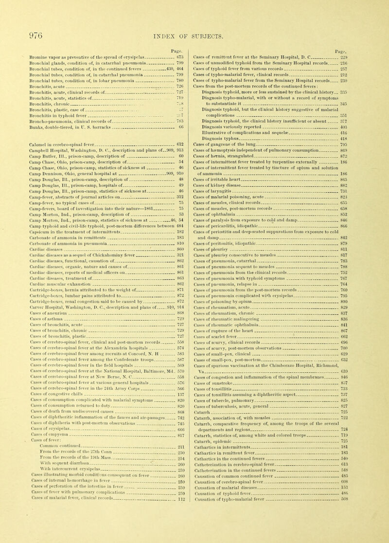 Page. Bromine vapor as preventive of the spread of erysipelas 673 Bronchial glands, condition of, in catarrhal pneumonia 799 Bronchial tubes, condition of, in the continued fevers 430, 464 Bronchial tubes, condition of, in catarrhal pneumonia 799 Bronchial tubes, condition of, in lobar pneumonia 780 Bronchitis, acute -- 726 Bronchitis, acute, clinical records of 727 Bronchitis, acute, statistics of 719 Bronchitis, chronic 7_8 Bronchitis, plastic, case of -7 Bronchitis in typhoid fever -' 7 Broncho-pneumonia, clinical records of 783 Bunks, double-tiered, in U. S. barracks 66 Calomel in cerebro-spinal fever 612 Campbell Hospital, Washington, D. C., description and plans of__909, 913 Camp Butler, 111., prison-camp, description of 60 Camp Chase, Ohio, prison-camp, description of 54 Camp Chase, Ohio, prison-camp, statistics of sickness at 46 Camp Dennison, Ohio, general hospital at 909, 910 Camp Douglas, 111., prison-camp, description of 48 Camp Douglas, 111., prison-camp, hospitals of 49 Camp Douglas, 111., prison-camp, statistics of sickness at 46 Camp-fever, abstracts of journal articles on : 312 Camp-fever, no typical cases of 75 Camp-fevers, board of investigation into their nature—1861 75 Camp Morton, Ind., prison-camp, description of 53 Camp Morton, Ind., prison-camp, statistics of sickness at 46, 54 Camp typhoid and civil-life typhoid, post-mortem differences between 484 Capsicum in the treatment of intermittents 182 Carbonate of ammonia in remittents 183 Carbonate of ammonia in pneumonia 810 Cardiac diseases ' 860 Cardiac diseases as a sequel of Chickahominy fever 321 Cardiac diseases, functional, causation of 862 Cardiac diseases, organic, nature and causes of 861 Cardiac diseases, reports of medical officers on 861 Cardiac diseases, treatment of 863 Cardiac muscular exhaustion 862 Cartridge-boxes, hernia attributed to the weight of 871 Cartridge-boxes, lumbar pains attributed to 872 Cartridge-boxes, renal congestion said to be caused by 872 Carver Hospital, Washington, D. C., description and plans of 910, 914 Cases of aneurism 868 Cases of asthma 729 Cases of bronchitis, acute 727 Cases of bronchitis, chronic 729 Cases of bronchitis, plastic 727 Cases of cerebro-spinal fever, clinical and post-mortem records 558 Cases of cerebro-spinal fever at the Alexandria hospitals 574 Cases of cerebro-spinal fever among recruits at Concord, N. H 583 Cases of cerebro-spinal fever among the Confederate troops 587 Cases of cerebro-spinal fever in the field hospitals 569 Cases of cerebro-spinal fever at the National Hospital, Baltimore, Md_ 570 Cases of cerebro-spinal fever at New Berne, N. C 558 Cases of cerebro-spinal fever at various general hospitals 576 Cases of cerebro-spinal fever in the 24th Army Corps 566 Cases of congestive chills 137 Cases of consumption complicated with malarial symptoms 820 Cases of consumption returned to duty 820 Cases of death from undiscovered causes 868 Cases of diphtheritic inflammation of the fauces and air-passages 742 Cases of diphtheria with post-mortem observations 745 Cases of erysipelas GG6 Cases of empyema 817 Cases of fever: Common continued 211 From the records of the 27th Conn 250 From the records of the 19th Mass 254 With sequent diarrhoea 260 With intercurrent erysipelas 259 Cases illustrating morbid conditions consequent on fever 260 Cases of internal hemorrhage in fever 259 Cases of perforation of the intestine in fever 259 Cases of fever with pulmonary complications 259 Cases of malarial fever, clinical records H2 Page. Cases of remittent fever at the Seminary Hospital, D. C 229 Cases of unmodified typhoid from the Seminary Hospital records 216 Cases of typhoid fever from various records 257 Cases of typho-malarial fever, clinical records 212 Cases of typho-malarial fever from the Seminary Hospital records 230 Cases from the post-mortem records of the continued fevers : Diagnosis typhoid, more or less sustained by the clinical.history__ 335 Diagnosis typho-malarial, with or without a record of symptoms to substantiate it 345 Diagnosis typhoid, but the clinical history suggestive of malarial complications 351 Diagnosis typhoid, the clinical history insufficient or absent 377 Diagnosis variously reported 403 Illustrative of complications and sequelae 416 Diagnosis typhus 418 Cases of gangrene of the lung 795 Cases of ha?moptysis independent of pulmonary consumption 869 Cases of hernia, strangulated 872 Cases of intermittent fever treated by turpentine externally 186 Cases of intermittent fever treated by tincture of opium and solution of ammonia 186 Cases of irritable heart 865 Cases of kidney disease 882 Cases of laryngitis 731 Cases of malarial poisoning, acute 823 Cases of measles, clinical records : 655 Cases of measles, post-mortem records 658 Cases of ophthalmia 852 Cases of paralysis from exposure to cold and damp 846 Cases of pericarditis, idiopathic 866 Cases of periostitis and deep-seated suppurations from exposure to cold and damp 842 Cases of peritonitis, idiopathic 879 Cases of pleurisy 811 Cases of pleurisy consecutive to measles 817 Cases of pneumonia, catarrhal 783 Cases of pneumonia sequent to measles 788 Cases of pneumonia from the clinical records 752 Cases of pneumonia with typhoid symptoms 767 Cases of pneumonia, relapse in 764 Cases of pneumonia from the post-mortem records 760 Cases of pneumonia complicated with erysipelas 795 Cases of poisoning by opium 890 Cases of rheumatism, acute 829 Cases of rheumatism, chronic 837 Cases of rheumatic malingering 836 Cases of rheumatic ophthalmia 841 Cases of rupture of the heart 867 Cases of scarlet fever 662 Cases of scurvy, clinical records 696 Cases of scurvy, post-mortem observations 700 Cases of small-pox, clinical 629 Cases of small-pox, post-mortem 632 Cases of spurious vaccination at the Chimborazo Hospital, Richmond, Ya 639 Cases of congestion and inflammation of the spinal membranes 846 Cases of sunstroke 857 Cases of tonsillitis 733 Cases of tonsillitis assuming a diphtheritic aspect 737 Cases of tubercle, pulmonary 825 Cases of tuberculosis, acute, general 827 Catarrh 725 Catarrh, association of, with measles 722 Catarrh, comparative frequency of, among the troops of the several departments and regions 724 Catarrh, statistics of, among white and colored troops 719 Catarrh, epidemic 725 Cathartics in intermittents 181 Cathartics in remittent fever 183 Cathartics in the continued fevers 540 Catheterization in cerebro-spinal fever 613 Catheterization in the continued fevers 548 Causation of common continued fever 4S5 Causation of cerebro-spinal fever 608 Causation of malarial diseases 153 Causation of typhoid fever 480 Causation of typho-malarial fever 508