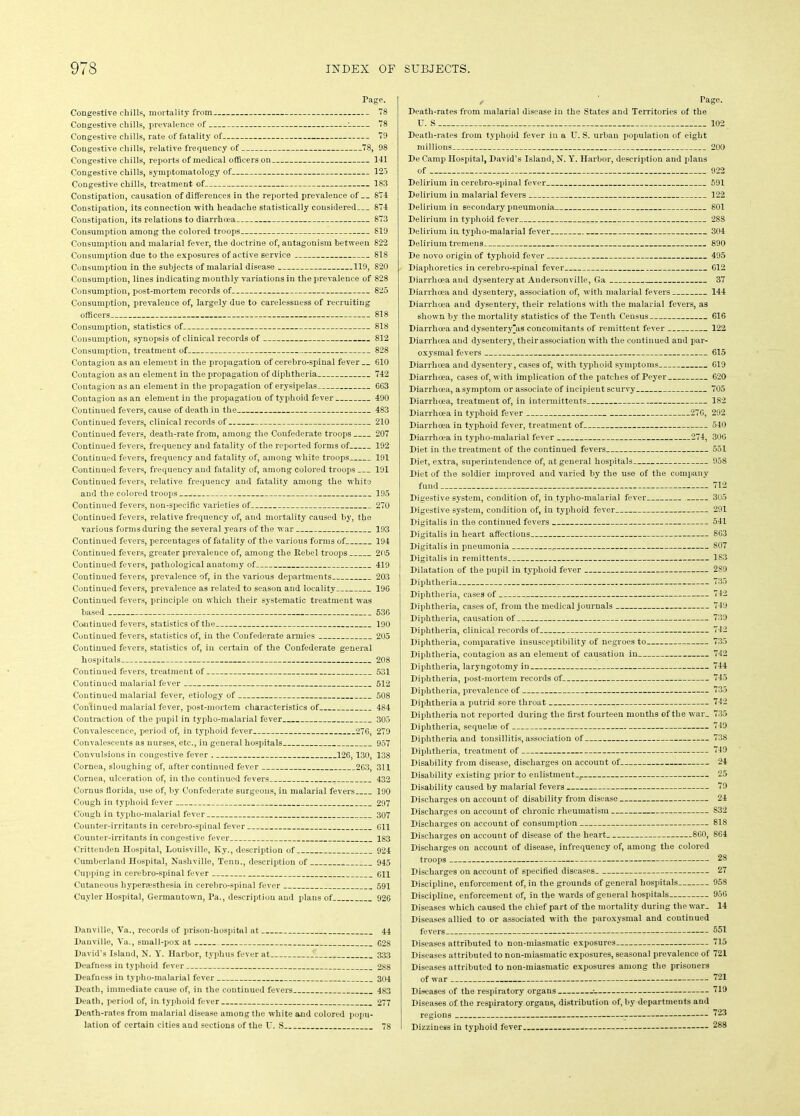 Page. Congestive chills, mortality from 78 Congestive chills, prevalence of : 78 Congestive chills, rate of fatality of 79 Congestive chills, relative frequency of 78, 98 Congestive chills, reports of medical officers on 141 Congestive chills, symptomatology of 125 Congestive chills, treatment of 183 Constipation, causation of differences in the reported prevalence of 874 Constipation, its connection with headache statistically considered 874 Constipation, its relations to diarrhoea 873 Consumption among the colored troops 819 Consumption and malarial fever, the doctrine of, antagonism between 822 Consumption due to the exposures of active service 818 Consumption in the subjects of malarial disease 119, 820 Consumption, lines indicating monthly variations in the prevalence of 828 Consumption, post-mortem records of 825 Consumption, prevalence of, largely due to carelessness of recruiting officers 818 Consumption, statistics of 818 Consumption, synopsis of clinical records of 812 Consumption, treatment of 828 Contagion as an element in the propagation of cerebro-spinal fever G10 Contagion as an element in the propagation of diphtheria 742 Contagion as an element in the propagation of erysipelas 6G3 Contagion as an element in the propagation of typhoid fever 490 Continued fevers, cause of death in the 483 Continued fevers, clinical records of 210 Continued fevers, death-rate from, among the Confederate troops 207 Continued fevers, frequency and fatality of the reported forms of 192 Continued fevers, frequency and fatality of, among white troops 191 Continued fevers, frequency and fatality of, among colored troops 191 Continued fevers, relative frequency and fatality among the white and the colored troops 195 Continued fevers, non-specific varieties of 270 Continued fevers, relative frequency of, and mortality caused by, the various forms during the several years of the war 193 Continued fevers, percentages of fatality of the various forms of 194 Continued fevers, greater prevalence of, among the Rebel troops 205 Continued fevers, pathological anatomy of 419 Continued fevers, prevalence of, in the various departments 203 Continued fevers, prevalence as related to season and locality 196 Continued fevers, principle on which their systematic treatment was based 536 Continued fevers, statistics of the 190 Continued fevers, statistics of, in the Confederate armies 205 Continued fevers, statistics of, in certain of the Confederate general hospitals 208 Continued fevers, treatment of 531 Continued malarial fever 512 Continued malarial fever, etiology of 508 Continued malarial fever, post-mortem characteristics of 484 Contraction of the pupil in typho-malarial fever 305 Convalescence, period of, in typhoid fever 276, 279 Convalescents as nurses, etc., in general hospitals 957 Convulsions in congestive fever 126,130, 138 Cornea, sloughing of, after continued fever 263, 311 Cornea, ulceration of, in the continued fevers 432 Cornu's florida, use of, by Confederate surgeons, in malarial fevers 190 Cough in typhoid fever 297 Cough in typho-malarial fever 307 Counter-irritants in cerebro-spinal fever 611 Counter-irritants in congestive fever 183 Crittenden Hospital, Louisville, Ky., description of 924 Cumberland Hospital, Nashville, Tenn., description of 945 Cupping in cerebro-spinal fever 611 Cutaneous hyperesthesia in cerebro-spinal fever 591 Cuyler Hospital, Germantown, Pa., description and plans of 926 Danville, Va., records of prison-hospital at 44 Danville, Va., small-pox at 628 David's Island, N. Y. Harbor, typhus fever at 333 Deafness in typhoid fever 288 Deafness in typho-malarial fever 304 Death, immediate cause of, in the continued fevers 483 Death, period of, in typhoid fever 277 Death-rates from malarial disease among the white and colored popu- lation of certain cities and sections of the U. S 78 Page. Death-rates from malarial disease in the States and Territories of the U. S 102 Death-rates from typhoid fever in a U. S. urban population of eight millions 200 De Camp Hospital, David’s Island, N. Y. Harbor, description and plans of 922 Delirium in cerebro-spinal fever 591 Delirium in malarial fevers 122 Delirium in secondary pneumonia 801 Delirium in typhoid fever 288 Delirium in typho-malarial fever 304 Delirium tremens - 890 De novo origin of typhoid fever 495 Diaphoretics in cerebro-spinal fever 612 Diarrhoea and dysentery at Andersonville, Ga 37 Diarrhoea and dysenter}r, association of, with malarial fevers 144 Diarrhoea and dysentery, their relations with the malarial fevers, as shown by the mortality statistics of the Tenth Census 616 Diarrhoea and dysentery“as concomitants of remittent fever 122 Diarrhoea and dysentery, their association with the continued and par- oxysmal fevers 615 Diarrhoea and dysentery, cases of, with typhoid symptoms 619 Diarrhoea, cases of, with implication of the patches of Peyer 620 Diarrhoea, a symptom or associate of incipient scurvy 705 Diarrhoea, treatment of, in intermittents 1S2 Diarrhoea in typhoid fever 276, 292 Diarrhoea in typhoid fever, treatment of 540 Diarrhoea in typho-malarial fever 274, 306 Diet in the treatment of the continued fevers 551 Diet, extra, superintendence of, at general hospitals 958 Diet of the soldier improved and varied by the use of the company fund 7P2 Digestive system, condition of, in typho-malarial fever 305 Digestive system, condition of, in typhoid fever 291 Digitalis in the continued fevers 541 Digitalis in heart affections 863 Digitalis in pneumonia . 807 Digitalis in remittents 1S3 Dilatation of the pupil in typhoid fever 2S9 Diphtheria 735 Diphtheria, cases of 742 Diphtheria, cases of, from the medical journals 749 Diphtheria, causation of 739 Diphtheria, clinical records of 742 Diphtheria, comparative insusceptibility of negroes to 735 Diphtheria, contagion as an element of causation in 742 Diphtheria, laryngotomy in 744 Diphtheria, post-mortem records of 745 Diphtheria, prevalence of 735 Diphtheria a putrid sore throat 742 Diphtheria not reported during the first fourteen months of the war_ 735 Diphtheria, sequele of 749 Diphtheria and tonsillitis, association of 738 Diphtheria, treatment of 749 Disability from disease, discharges on account of 24 Disability existing prior to enlistment... 25 Disability caused by malarial fevers 79 Discharges on account of disability from disease 24 Discharges on account of chronic rheumatism S32 Discharges on account of consumption 818 Discharges on account of disease of the heart 860, 864 Discharges on account of disease, infrequency of, among the colored troops 28 Discharges on account of specified diseases 27 Discipline, enforcement of, in the grounds of general hospitals 958 Discipline, enforcement of, in the wards of general hospitals 956 Diseases which caused the chief part of the mortality during the war. 14 Diseases allied to or associated with the paroxysmal and continued fevers 551 Diseases attributed to non-miasmatic exposures 715 Diseases attributed to non-miasmatic exposures, seasonal prevalence of 721 Diseases attributed to non-miasmatic exposures among the prisoners of war 721 Diseases of the respiratory organs 719 Diseases of the respiratory organs, distribution of, by departments and regions Dizziness in typhoid fever