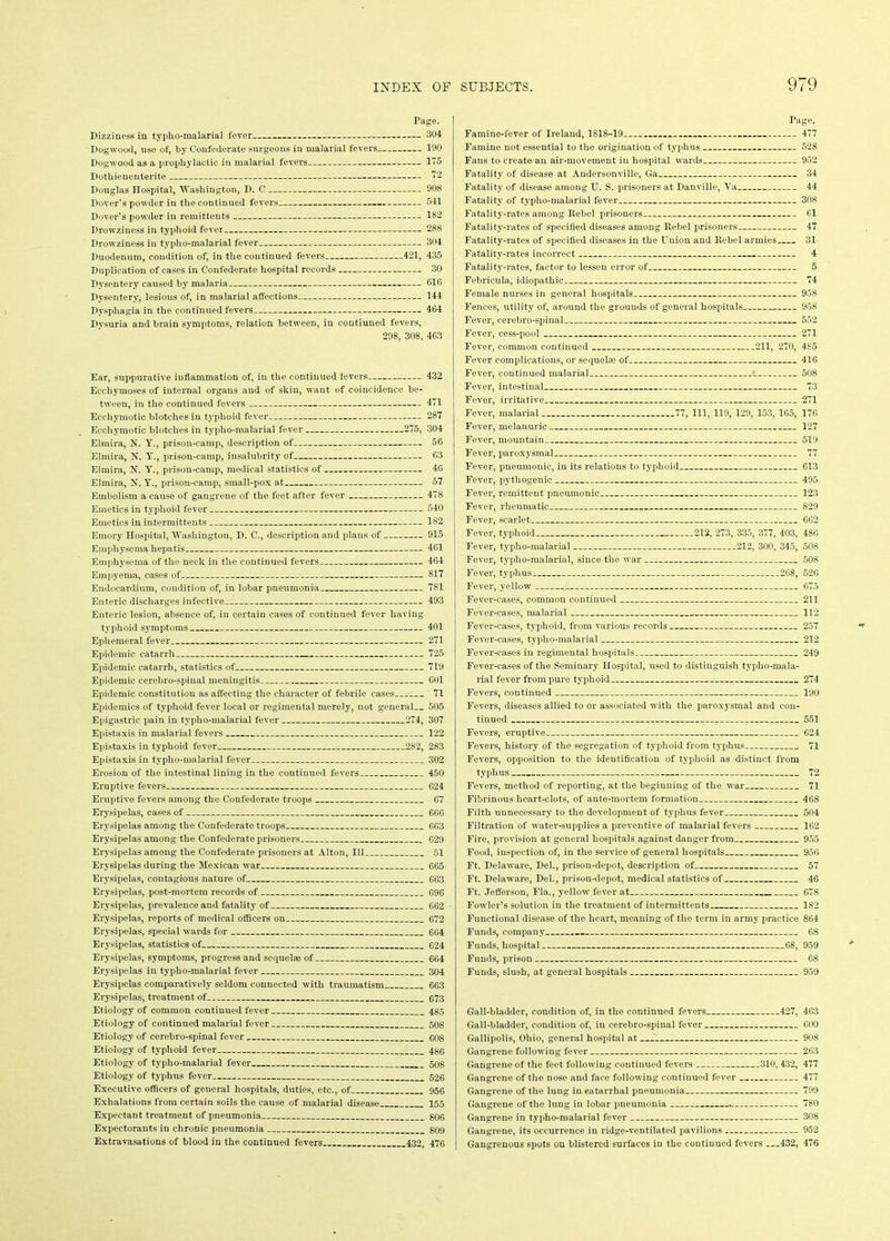 Page. Dizziness in typho-malarial fever 304 Dogwood, use of, by Confederate surgeons in malarial fevers 190 Dogwood as a prophylactic in malarial fevers 175 Dothienenterite 72 Douglas Hospital, Washington, D. C 908 Dover's powder in the continued fevers 541 Dover’s powder in remittents 182 Drowziness in typhoid fever 288 Drowziness in typho-malarial fever 304 Duodenum, condition of, in the continued fevers 421, 435 Duplication of cases in Confederate hospital records 30 Dysentery caused by malaria 016 Dysentery, lesious of, in malarial affections . 144 Dysphagia in the continued fevers 404 Dysuria and brain symptoms, relation between, in contiuned fevers, 298, 308, 463 Ear, suppurative inflammation of, in the continued levers 432 Ecchymoses of internal organs and of skin, want of coincidence be- tween, in the continued fevers 471 Ecchymotic blotches in typhoid fever 287 Ecchymotic blotches in typho-malarial fever 275, 304 Elmira, 2?. Y., prison-camp, description of 56 Elmira, N. Y., prison-camp, insalubrity of 63 Elmira, N. Y., prison-camp, medical statistics of 4G Elmira, N. Y., prison-camp, small-pox at 57 Embolism a cause of gangrene of the feet after fever 478 Emetics in typhoid fever 540 Emetics in intermittents 182 Emory Hospital, Washington, D. C., description and plans of 915 Emphysema hepatis 461 Emphysema of the neck in the continued fevers 464 Empyema, cases of 817 Endocardium, condition of, in lobar pneumonia 781 Enteric discharges infective 493 Enteric lesion, absence of, in certain cases of continued fever having typhoid symptoms 401 Ephemeral fever 271 Epidemic catarrh 725 Epidemic catarrh, statistics of 719 Epidemic cerebro-spinal meningitis 601 Epidemic constitution as affecting the character of febrile cases 71 Epidemics of typhoid fever local or regimental merely, not general 505 Epigastric pain in typho-malarial fever 274, 307 Epistaxis in malarial fevers 122 Epistaxis in typhoid fever 282, 283 Epistaxis in typho-malarial fever 302 Erosion of the intestinal lining in the continued fevers 450 Eruptive fevers G24 Eruptive fevers among the Confederate troops 67 Erysipelas, cases of 666 Erysipelas among the Confederate troops 663 Erysipelas among the Confederate prisoners 629 Erysipelas among the Confederate prisoners at Alton, 111 51 Erysipelas during the Mexican war 665 Erysipelas, contagious nature of 663 Erysipelas, post-mortem records of 696 Erysipelas, prevalence and fatality of 662 Erysipelas, reports of medical officers on 672 Erysipelas, special wards for 664 Erysipelas, statistics of 624 Erysipelas, symptoms, progress and sequela of 664 Erysipelas in typho-malarial fever 304 Erysipelas comparatively seldom connected with traumatism 663 Erysipelas, treatment of 673 Etiology of common continued fever 485 Etiology of continued malarial fever 508 Etiology of cerebro-spinal fever 608 Etiology of typhoid fever 486 Etiology of typho-malarial fever 508 Etiology of typhus fever 526 Executive officers of general hospitals, duties, etc., of 956 Exhalations from certain soils the cause of malarial disease 155 Expectant treatment of pneumonia 806 Expectorants in chronic pneumonia 809 Extravasations of blood in the continued fevers 432 476 Page. Famine-fever of Ireland, 1818-19 477 Famine not essential to the origination of typhus 528 Fans to create an air-movement in hospital wards 952 Fatality of disease at Andersonville, Ga 34 Fatality of disease among U. S. prisoners at Danville, Ya 44 Fatality of typho-malarial fever 308 Fatality-rates among Rebel prisoners 61 Fatality-rates of specified diseases among Rebel prisoners 47 Fatality-rates of specified diseases in the Union and Rebel armies 31 Fatality-rates incorrect 4 Fatality-rates, factor to lessen error of 5 Febricula, idiopathic 74 Female nurses in general hospitals 958 Fences, utility of, around the grounds of general hospitals 958 Fever, cerebro-spinal 552 Fever, cess-pool 271 Fever, common continued 211, 270, 485 Fever complications, or sequelae of 416 Fever, continued malarial 508 Fever, intestinal 73 Fever, irritative * 271 Fever, malarial 77, 111, 119, 129, 153, 165, 176 Fever, melanuric 127 Fever, mountain 519 Fever, paroxysmal 77 Fever, pneumonic, in its relations to typhoid 613 Fever, pythogenic 495 Fever, remittent pneumonic 123 Fever, rheumatic 829 Fever, scarlet 662 Fever, typhoid 212, 273, 335, 377, 403, 486 Fever, typho-malarial 212, 300, 345, 508 Fever, typlio-malarial, since the war 508 Fever, typhus 268, 526 Fever, yellow 675 Fever-cases, common continued 211 Fever-cases, malarial 112 Fever-cases, typhoid, from various records 257 Fever-cases, typho-malarial 212 Fever-cases in regimental hospitals 249 Fever-cases of the Seminary Hospital, used to distinguish typho-mala- rial fever from pure typhoid 274 Fevers, continued 190 Fevers, diseases allied to or associated with the paroxysmal and con- tinued 551 Fevers, eruptive 624 Fevers, history of the segregation of typhoid from typhus 71 Fevers, opposition to the identification of typhoid as distinct from typhus 72 Fevers, method of reporting, at the beginning of the war 71 Fibrinous heart-clots, of ante-mortem formation 468 Filth unnecessary to the development of typhus fever 504 Filtration of water-supplies a preventive of malarial fevers 162 Fire, provision at general hospitals against danger from 955 Food, inspection of, in the service of general hospitals 956 Ft. Delaware, Del., prison-depot, description of 57 Ft. Delaware, Del., prison-depot, medical statistics of 46 Ft. Jefferson, Fla., yellow fever at 678 Fowler’s solution in the treatment of intermittents 182 Functional disease of the heart, meaning of the term in army practice 864 Funds, company 68 Funds, hospital 68, 959 Funds, prison 68 Funds, slush, at general hospitals 959 Gall-bladder, condition of, in the continued fevers 427, 463 Gall-bladder, condition of, in cerebro-spinal fever 600 Gallipolis, Ohio, general hospital at 908 Gangrene following fever 263 Gangrene of the feet following continued fevers 310,432, 477 Gangrene of the nose and face following continued fever 477 Gangrene of the lung in catarrhal pneumonia 799 Gangrene of the lung in lobar pneumonia 780 Gangrene in typho-malarial fever 308 Gangrene, its occurrence in ridge-ventilated pavilions 952 Gangrenous spots on blistered surfaces in the continued fevers —432, 476