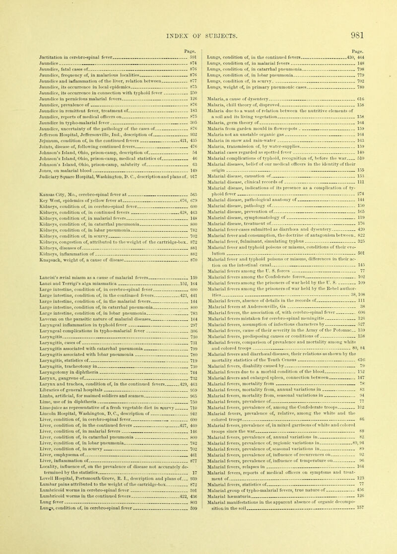 Page. Jactitation in cerebro-spinal fever 591 Jaundice 874 Jaundice, fatal cases of 876 Jaundice, frequency of, in malarious localities 876 Jaundice and inflammation of the liver, relation between 877 Jaundice, its occurrence in local epidemics 875 Jaundice, its occurrence in connection with typhoid fever 250 Jaundice in pernicious malarial fevers 126 Jaundice, prevalence of 876 Jaundice in remittent fever, treatment of 183 Jaundice, reports of medical officers on 875 Jaundice in typlio-malarial fever 305 Jaundice, uncertainty of the pathology of the cases of 876 Jefferson Hospital, Jeffersonville, Indi, description of 932 Jejunum, condition of, in the continued fevers 421, 435 Joints, disease of, following continued fevers 476 Johnson’s Island, Ohio, prison-camp, description of 54 Johnson’s Island, Ohio, prison-camp, medical statistics of 46 Johnson's Island, Ohio, prison-camp, salubrity of 63 Jones, on malarial blood 149 Judiciary Square Hospital, Washington, I). C., description and plans of_ 917 Kansas City, Mo., cerebro-spinal fever at 565 Key West, epidemics of yellow fever at 676, 679 Kidneys, condition of, in cerebro-spinal fever 600 Kidneys, condition of, in continued fevers 428, 463 Kidneys, condition of, in malarial fevers 148 Kidneys, condition of, in catarrhal pneumonia 800 Kidneys, condition of, in lobar pneumonia 782 Kidneys, condition of, in scurvy 702 Kidneys, congestion of, attributed to the weight of the cartridge-box. 872 Kidneys, diseases of 881 Kidneys, inflammation of 882 Knapsack, weight of, a cause of disease 870 Lancisi’s serial miasm as a cause of malarial fevers 159 Lanzi and Terrigi’s alga miasmatica 152, 164 Large intestine, condition of, in cerebro-spinal fever 600 Large intestine, condition of, in the continued fevers 423, 441 Large intestine, condition of, in the malarial fevers 144 Large intestine, condition of, in catarrhal pneumonia 800 Large intestine, condition of, in lobar pneumonia 783 Laveran on the parasitic nature of malarial diseases 164 Laryngeal inflammation in typhoid fever 297 Laryngeal complications in typlio-malarial fever 306 Laryngitis 730 Laryngitis, cases of 731 Laryngitis associated with catarrhal pneumonia 799 Laryngitis associated with lobar pneumonia 780 Laryngitis, statistics of 719 Laryngitis, tracheotomy in 730 Laryngotomy in diphtheria 744 Larynx, gangrene of 732 Larynx and trachea, condition of, in the continued fevers 429, 463 Libraries of general hospitals 959 Limbs, artificial, for maimed soldiers and seamen 965 Lime, use of in diphtheria 750 Lime-juice as representative of a fresh vegetable diet in scurvy 710 Lincoln Hospital, Washington, D. C., description of 942 Liver, condition of, in cerebro-spinal fever 600 Liver, condition of, in the continued fevers ( 427, 460 Liver, condition of, in malarial fevers 146 Liver, condition of, in catarrhal pneumonia 800 Liver, condition of, in lobar pneumonia 782 Liver, condition of, in scurvy 702 Liver, emphysema of 461 Liver, inflammation of 877 Locality, influence of, on the prevalence of disease not accurately de- termined by the statistics 17 Lovell Hospital, Portsmouth Grove, It. I., description and plans of 939 Lumbar pains attributed to the weight of the cartridge-box 872 Lumbricoid worms in cerebro-spinal fever 591 Lumbricoid worms in the continued fevers 422, 436 Lung fever 803 Lungs, condition of, in cerebro-spinal fever 599 Page. Lungs, condition of, in the continued fevers 430, 464 Lungs, condition of, in malarial fevers 148 Lungs, condition of, in catarrhal pneumonia 798 Lungs, condition of, in lobar pneumonia 779 Lungs, condition of, in scurvy 702 Lungs, weight of, in primary pneumonic cases 780 Malaria, a cause of dysentery 616 Malaria, chill theory of, disproved 158 Malaria due to a want of relation between the nutritive elements of a soil and its living vegetation 158 Malaria, germ theory of 164 Malaria from garden mould in flower-pots 159 Malaria not an unstable organic gas 164 Malaria in snow and rain-water 163 Malaria, transmission of, by water-supplies 159 Malarial cases regarded as spotted fever 140 Malarial complications of typhoid, recognition of, before the war 510 Malarial diseases, belief of our medical officers in the identity of their origin 155 Malarial disease, causation of 153 Malarial disease, clinical records of 111 Malarial disease, indications of its presence as a complication of ty- phoid fever 274 Malarial disease, pathological anatomy of 144 Malarial disease, pathology of 150 Malarial disease, prevention of 165 Malarial disease, symptomatology of 119 Malarial disease, treatment of 176 Malarial fever-cases submitted as diarrhoea and dysentery 420 Malarial fever and consumption, the doctrine of antagonism between. 822 Malarial fever, fulminant, simulating typhus 325 Malarial fever and typhoid poisons or miasms, conditions of their evo- lution 501 Malarial fever and typhoid poisons or miasms, differences in their ac- tion on the intestinal canal 145 Malarial fevers among the U. S. forces 77 Malarial fevers among the Confederate forces 102 Malarial fevers among the prisoners of war held by the IT. S. 109 Malarial fevers among the prisoners of war held by the Rebel author- ities 38,108 Malarial fevers, absence of details in the records of 111 Malarial fevers at Andersonville, Ga 38 Malarial fevers, the association of, with cerebro-spinal fever 606 Malarial fevers mistaken for cerebro-spinal meningitis 126 Malarial fevers, assumption of infectious characters by 527 Malarial fevers, cause of their severity in the Army of the Potomac.. 159 Malarial fevers, predisposing causes or conditions of 158 Malarial fevers, comparison of prevalence and mortality among white and colored troops 80, 84 Malarial fevers and diarrlioeal diseases, their relations as shown by the mortality statistics of the Tenth Census 610. Malarial fevers, disability caused by 79 Malarial fevers due to a morbid condition of the blood 152 Malarial-fevers and enlarged spleen, connection between 147' Malarial fevers, mortality from 78: Malarial fevers, mortality from, annual variations in 83 Malarial fevers, mortality from, seasonal variations in 94 Malarial fevers, prevalence of 77 Malarial fevers, prevalence of, among the Confederate troops 102 Malarial fevers, prevalence of, relative, among the white and the colored troops 86 Malarial fevers, prevalence of, in mixed garrisons of white and colored troops since the war 88 Malarial fevers, prevalence of, annual variations in 82. Malarial fevers, prevalence of, regionic variations in 89, 94 Malarial fevers, prevalence of, seasonal variations in 89 Malarial fevers, jn-evalence of, influence of recurrences on 92 Malarial fevers, prevalence of, influence of temperature on 96 Malarial fevers, relapses in 164 Malarial fevers, reports of medical officers on symptoms and treat- ment of 123 Malarial fevers, statistics of 77 Malarial group of typlio-malarial fevers, true nature of 456 Malarial hsematuria 126 Malarial manifestations in the apparent absence of organic decompo- sition in the soil