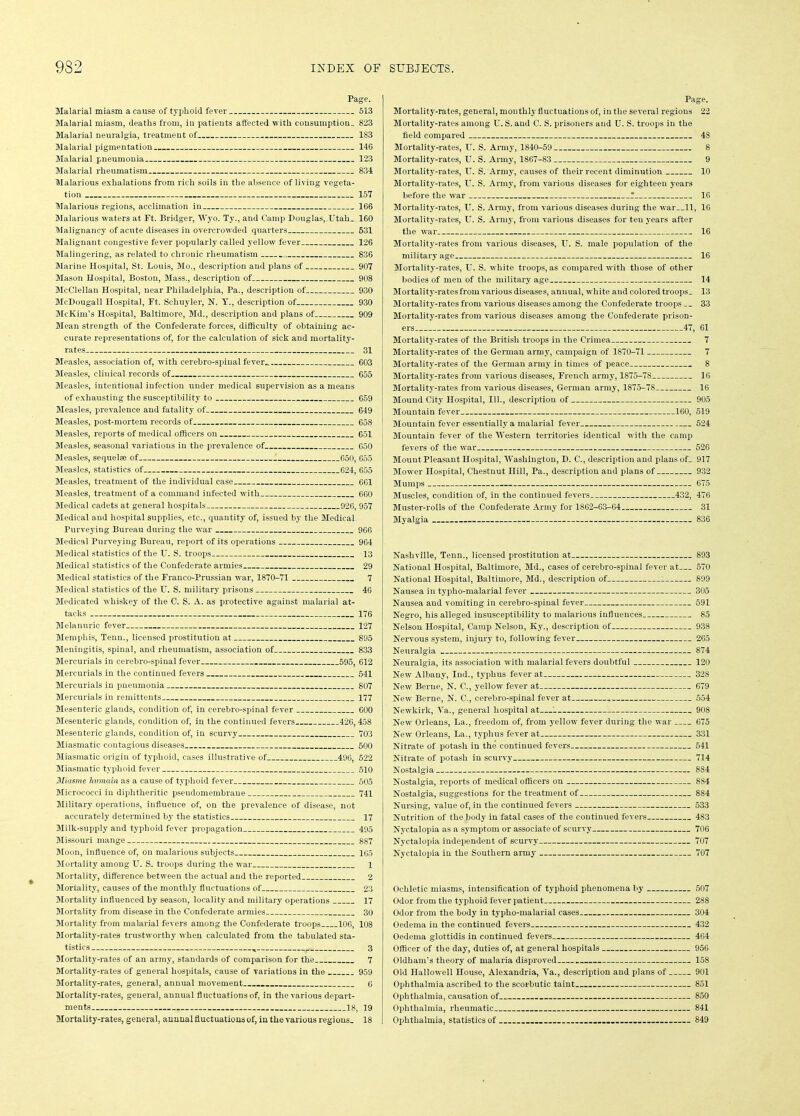 Page. Malarial miasm a cause of typhoid fever 513 Malarial miasm, deaths from, iu patients affected with consumption, 823 Malarial neuralgia, treatment of 183 Malarial pigmentation 146 Malarial pneumonia 123 Malarial rheumatism 834 Malarious exhalations from rich soils in the absence of living vegeta- tion 157 Malarious regions, acclimation in 166 Malarious waters at Ft. Bridger, Wyo. Ty., and Camp Douglas, Utah, 160 Malignancy of acute diseases in overcrowded quarters 531 Malignant congestive fever popularly called yellow fever 126 Malingering, as related to chronic rheumatism 836 Marine Hospital, St. Louis, Mo., description and plans of 907 Mason Hospital, Boston, Mass., description of 908 McClellan Hospital, near Philadelphia, Pa., description of 930 McDougall Hospital, Ft. Schuyler, N. Y., description of 930 McKim’s Hospital, Baltimore, Md., description and plans of 909 Mean strength of the Confederate forces, difficulty of obtaining ac- curate representations of, for the calculation of sick and mortality- rates 31 Measles, association of, with cerebro-spinal fever.. 603 Measles, clinical records of 655 Measles, intentional infection under medical supervision as a means of exhausting the susceptibility to 659 Measles, prevalence and fatality of 649 Measles, post-mortem records of 658 Measles, reports of medical officers on 651 Measles, seasonal variations in the prevalence of 650 Measles, sequela of 650, 655 Measles, statistics of 624, 655 Measles, treatment of the individual case 661 Measles, treatment of a command infected with 660 Medical cadets at general hospitals 926, 957 Medical and hospital supplies, etc., quantity of, issued by the Medical Purveying Bureau during the war 966 Medical Purveying Bureau, report of its operations 964 Medical statistics of the U. S. troops 13 Medical statistics of the Confederate armies 29 Medical statistics of the Franco-Prussian war, 1870-71 7 Medical statistics of the U. S. military prisons 46 Medicated whiskey of the C. S. A. as protective against malarial at- tacks 176 Melanuric fever 127 Memphis, Tenn., licensed prostitution at 895 Meningitis, spinal, and rheumatism, association of 833 Mercurials in cerebro-spinal fever 595, 612 Mercurials in the continued fevers 541 Mercurials in pneumonia 807 Mercurials in remittents 177 Mesenteric glands, condition of, in cerebro-spinal fever 600 Mesenteric glands, condition of, in the continued fevers 426, 458 Mesenteric glands, condition of, in scurvy 703 Miasmatic contagious diseases 500 Miasmatic origin of typhoid, cases illustrative of 496, 522 Miasmatic typhoid fever 510 Miasme hmnain as a cause of typhoid fever 505 Micrococci in diphtheritic pseudomembrane 741 Military operations, influence of, on the prevalence of disease, not accurately determined by the statistics 17 Milk-supply and typhoid fever propagation 495 Missouri mange 887 Moon, influence of, on malarious subjects 165 Mortality among U. S. troops during the war 1 Mortality, difference between the actual and the reported 2 Mortality, causes of the monthly fluctuations of 23 Mortality influenced by season, locality and military operations 17 Mortality from disease in the Confederate armies 30 Mortality from malarial fevers among the Confederate troops 106, 108 Mortality-rates trustworthy when calculated from the tabulated sta- tistics 3 Mortality-rates of an army, standards of comparison for the 7 Mortality-rates of general hospitals, cause of variations in the 959 Mortality-rates, general, annual movement 6 Mortality-rates, general, annual fluctuations of, in the various depart- ments 18, 39 Mortality-rates, general, annnal fluctuations of, in the various regions. 18 Page. Mortalitj'-rates, general, monthly fluctuations of, in the several regions 22 Mortality-rates among U. S. and C. S. prisoners and U. S. troops in the field compared 48 Mortality-rates, U. S. Army, 1840-59 8 Mortality-rates, U. S. Army, 1867-83 9 Mortality-rates, IT. S. Army, causes of their recent diminution 10 Mortality-rates, U. S. Army, from various diseases for eighteen years before the war * 16 Mortality-rates, U. S. Army, from various diseases during the war 11, 16 Mortality-rates, U. S. Army, from various diseases for ten years after the war 16 Mortality-rates from various diseases, U. S. male population of the military age 16 Mortality-rates, U. S. white troops, as compared with those of other bodies of men of the military age 14 Mortality-rates from various diseases, annual, white and colored troops. 13 Mortality-rates from various diseases among the Confederate troops 33 Mortality-rates from various diseases among the Confederate prison- ers 47, 61 Mortality-rates of the British troops in the Crimea 7 Mortality-rates of the German army, campaign of 1870-71 7 Mortality-rates of the German army in times of peace 8 Mortality-rates from various diseases, French army, 1875-78 16 Mortality-rates from various diseases, German army, 1875-78 16 Mound City Hospital, 111., description of 905 Mountain fever 160, 519 Mountain fever essentially a malarial fever 524 Mountain fever of the Western territories identical with the camp fevers of the war 526 Mount Pleasant Hospital, Washington, D. C., description and plans of_ 917 Mower Hospital, Chestnut Hill, Pa., description and plans of 932 Mumps 675 Muscles, condition of, in the continued fevers 432, 476 Muster-rolls of the Confederate Army for 1862-63-64 31 Myalgia 836 Nashville, Tenn., licensed prostitution at 893 National Hospital, Baltimore, Md., cases of cerebro-spinal fever at 570 National Hospital, Baltimore, Md., description of 899 Nausea in typho-malarial fever 305 Nausea and vomiting in cerebro-spinal fever 591 Negro, his alleged insusceptibility to malarious influences 85 Nelson Hospital, Camp Nelson, Ky., description of 938 Nervous system, injury to, following fever 265 Neuralgia 874 Neuralgia, its association with malarial fevers doubtful 120 New Albany, Ind., typhus fever at 328 New Berne, N. C., yellow fever at 679 New Berne, N. C., cerebro-spinal fever at 554 Newkirk, Ya., general hospital at—‘ 908 New Orleans, La., freedom of, from yellow fever during the war 675 New Orleans, La., typhus fever at 331 Nitrate of potash in the continued fevers 541 Nitrate of potash in scurvy 714 Nostalgia 884 Nostalgia, reports of medical officers on 884 Nostalgia, suggestions for the treatment of 884 Nursing, value of, in the continued fevers 533 Nutrition of the body in fatal cases of the continued fevers 483 Nyctalopia as a symptom or associate of scurvy 706 Nyctalopia independent of scurvy 707 Nyctalopia in the Southern army 707 Ocliletic miasms, intensification of typhoid phenomena by 507 Odor from the typhoid fever patient 288 Odor from the body in typho-malarial cases 304 Oedema in the continued fever's 432 Oedema glottidis in continued fevers 464 Officer of the day, duties of, at general hospitals 956 Oldham’s theory of malaria disproved 158 Old Hallowell House, Alexandria, Ya., description and plans of 901 Ophthalmia ascribed to the scorbutic taint 851 Ophthalmia, causation of 850 Ophthalmia, rheumatic 841 Ophthalmia, statistics of ......... 849