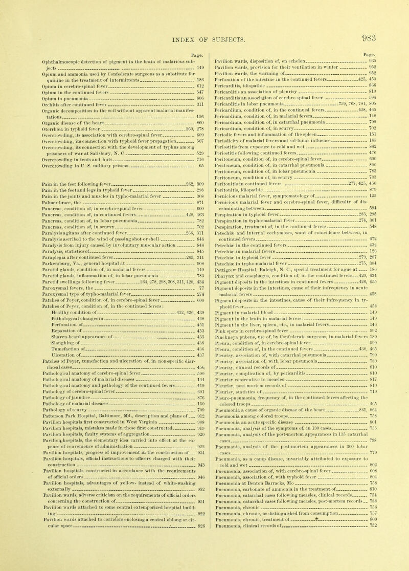 Page. Ophthalmoscopic detection of pigment in the brain of malarious sub- jects 149 Opium and ammonia used by Confederate surgeons as a substitute for quinine in the treatment of intermittents 186 Opium in cerebro-spinal fever 612 Opium in the continued fevers 547 Opium in pneumonia 806 Orchitis after continued fever 311 Organic decomposition in the soil without apparent malarial manifes- tations 156 Organic disease of the heart 860 0torrlicea in typhoid fever 260, 278 Overcrowding, its association with cerebro-spinal fever 609 Overcrowding, its connection with typhoid fever propagation 507 Overcrowding, its connection with the development of typhus among prisoners of war at Salisbury, N. C 529 Overcrowding in tents and huts 716 Overcrowding in U. S. military prisons 65 Pain in the feet following fever 262, 309 Pain in the feetand legs in typhoid fever 298 Pain in the joints and muscles in typho-malarial fever 308 Palmer-brace, the 871 Pancreas, condition of, in cerebro-spinal fever 600 Pancreas, condition of, in continued fevers 428, 463 Pancreas, condition of, in lobar pneumonia 782 Pancreas, condition of, in scurvy 702 Paralysis agitans after continued fever 266, 311 Paralysis ascribed to the wind of passing shot or shell 846 Paralysis from injury caused by involuntary muscular action 846 Paralysis, statistics of 845 Paraplegia after continued fever 265, 311 Parkersburg, Ya., general hospital at 908 Parotid glands, condition of, in malarial fevers 149 Parotid glands, inflammation of, in lobar pneumonia 783 Parotid swellings following fever 264,278,298,308,311/420, 434 Paroxysmal fevers, the 77 Paroxysmal type of typho-malarial fever 274 Patches of Peyer, condition of, in cerebro-spinal fever 600 Patches of Peyer, condition of, in the continued fevers: Healthy condition of 422, 436, 439 Pathological changes in 448 Perforation of 451 Reparation of 453 Shaven-beard appearance of 455 Sloughing of 438 Tumefaction of 436 Ulceration of 437 Patches of Peyer, tumefaction and ulceration of, in non-specific diar- rliceal cases 456 Pathological anatomy of cerebro-spinal fever 590 Pathological anatomy of malarial diseases 144 Pathological anatomy and pathology of the continued fevers 419 Pathology of cerebro-spinal fever 601 Pathology of jaundice 876 Pathology of malarial diseases 150 Pathology of scurvy 709 Patterson Park Hospital, Baltimore, Md., description and plans of 912 Pavilion hospitals first constructed in West Virginia 908 Pavilion hospitals, mistakes made in those first constructed 919 Pavilion hospitals, faulty systems of aggregation 920 Pavilion, hospitals, the elementary idea carried into effect at the ex- pense of convenience of administration 922 Pavilion hospitals, progress of improvement in the construction of 934 Pavilion hospitals, official instructions to officers charged with their construction 943 Pavilion hospitals constructed in accordance with the requirements of official orders 946 Pavilion hospitals, advantages of yellow- instead of white-washing externally 952 Pavilion wards, adverse criticism on the requirements of official orders concerning the construction of 951 Pavilion wards attached to some central extemporized hospital build- ing * 922 Pavilion wards attached to corridors enclosing a central oblong or cir- cular space : 926 Page. Pavilion wards, disposition of, en echelon 935 Pavilion wards, provision for their ventilation in winter 952 Pavilion wards, the warming of 952 Perforation of the intestine in the continued fevers 425, 450 Pericarditis, idiopathic 866 Pericarditis an association of pleurisy 810 Pericarditis an association of cerebro-spinal fever 594 Pericarditis in lobar pneumonia 759, 768, 781, 805 Pericardium, condition of, in the continued fevers 428, 465 Pericardium, condition of, in malarial fevers 148 Pericardium, condition of, in catarrhal pneumonia 799 Pericardium, condition of, in scurvy 702 Periodic fevers and inflammation of the spleen 151 Periodicity of malarial fevers and sol-lunar influence 165 Periostitis from exposure to cold and wet 842 Periostitis following continued fevers 476 Peritoneum, condition of, in cerebro-spinal fever 600 Peritoneum, condition of, in catarrhal pneumonia 800 Peritoneum, condition of, in lobar pneumonia 783 Peritoneum, condition of, in scurvy 703 Peritonitis in continued fevers 277, 425, 450 Peritonitis, idiopathic 879 Pernicious malarial fever, symptomatology of 125 Pernicious malarial fever and cerebro-spinal fever, difficulty of dis- criminating between 594 Perspiration in typhoid fever 283, 295 Perspiration in typho-malarial fever 274, 301 Perspiration, treatment of, in the continued fevers 548 Petechise and internal eccliymoses, want of coincidence between, in continued fevers 472 Petechise in the continued fevers 432 Petechise in malarial fevers 126 Petechise in typhoid fever 279, 287 Petechise in typho-malarial fever 275, 304 Pettigrew Hospital, Raleigh, N. C., special treatment for ague at 186 Pharynx and oesophagus, condition of, in the continued fevers 420, 434 Pigment deposits in the intestines in continued fevers 426, 455 Pigment deposits in the intestines, cause of their infrequency in acute malarial fevers 458 Pigment deposits in the intestines, cause of their infrequency in ty- phoid fever 458 Pigment in malarial blood 149 Pigment in the brain in malarial fevers 149 Pigment in the liver, spleen, etc., in malarial fevers 146 Tink spots in cerebro-spinal fever . 592 Piuekne3’a pubens, use of, by Confederate surgeons, in malarial fevers 189 Pleura, condition of, in cerebro-spinal fever 599 Pleura, condition of, in the continued fevers 430, 465 rieurisy, association of, with catarrhal pneumonia 799 rieurisy, association of, with lobar pneumonia 780 Pleurisy, clinical records of 810 Pleurisy, complication of, by pericarditis 810 Pleurisy consecutive to measles 817 Pleurisy, post-mortem records of 810 Pleurisy, statistics of 719 Pleuro-pneumonia, frequency of, in the continued fevers affecting the colored troops 465 Pneumonia a cause of organic disease of the heart 861, 864 Pneumonia among colored troops 758 Pneumonia an acute specific disease 801 Pneumonia, analysis of the symptoms of, in 130 cases 755 Pneumonia, analysis of the post-mortem appearances in 135 catarrhal cases 798 Pneumonia, analysis of the post-mortem appearances in 300 lobar cases 779 Pneumonia, as a camp disease, invariably attributed to exposure to cold and wet 802 Pneumonia, association of, with cerebro-spinal fever 608 Pneumonia, association of, with typhoid fever 804 Pneumonia at Benton Barracks, Mo 758 Pneumonia, carbonate of ammonia in the treatment of 810 Pneumonia, catarrhal cases following measles, clinical records 754 Pneumonia, catarrhal cases following measles, post-mortem records— 788 Pneumonia, chronic 756 Pneumonia, chronic, as distinguished from consumption 757 Pneumonia, chronic, treatment of , ¥ 809 Pneumonia, clinical records of 752