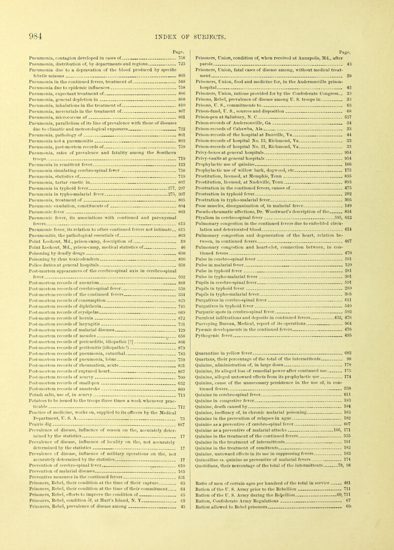 Page. Pneumonia, contagion developed in cases of 758 Pneumonia, distribution of, by departments and regions 723 Pneumonia due to a depravation of the blood produced by specific febrile miasms 805 Pneumonia in the continued fevers, treatment of 548 Pneumonia due to epidemic influences 758 Pneumonia, expectant treatment of 806 Pneumonia, general depletion in 808 Pneumonia, inhalations in the treatment of 810 Pneumonia, mercurials in the treatment of 807 Pneumonia, micrococcus of 801 Pneumonia, parallelism of its line of prevalence with those of diseases due to climatic and meteorological exposures 722 Pneumonia, pathology of 801 Pneumonia not a pneumonitis 803 Pneumonia, post-mortem records of 759 Pneumonia, rates of prevalence and fatality among the Southern troops 719 Pneumonia in remittent fever 123 Pneumonia simulating cerebro-spinal ferer 758 Pneumonia, statistics of 719 Pneumonia, tartar emetic in 807 Pneumonia in typhoid fever 277, 297 Pneumonia in typho-malarial fever 275, 307 Pneumonia, treatment of 805 Pneumonic exudation, constituents of 804 Pneumonic .fever 803 Pneumonic fever, its associations with continued and paroxysmal fevers 613 Pneumonic fever, its relation to other continued fevers not intimate 615 Pneumonitis, the pathological essentials of 803 Point Lookout, Md., prison-camp, description of 59 Point Lookout, Md., prison-camp, medical statistics of 46 Poisoning by deadly drugs 890 Poisoning by rhus toxicodendron 890 Police duties at general hospitals 958 Post-mortem appearances of the cerebro-spinal axis in cerebro-spinal fever 592 Post-mortem records of aneurism 868 Post-mortem records of cerebro-spinal fever 558 Post-mortem-records of the continued fevers 334 Post-mortem records of consumption 825 Post-mortem records of diphtheria 745 Post-mortem records of erysipelas 669 Post-mortem records of hernia 872 Post-mortem records of laryngitis 731 Post-mortem records of malarial diseases 129 Post-mortem records of measles 658 Post-mortem records of pericarditis, idiopathic [?] 866 Post-mortem records of peritonitis (idiopathic?) 879 Post-mortem records of pneumonia, catarrhal 783 Post-mortem records of pneumonia, lobar 759 Post-mortem records of rheumatism, acute 831 Post-mortem records of ruptured heart 867 Post-mortem records of scurvy 700 Post-mortem records of small-pox 632 Post-mortem records of sunstroke 860 Potash salts, use of, in scurvy 713 Potatoes to be issued to the troops three times a week whenever prac- ticable 712 Practice of medicine, works on, supplied to its officers by the Medical Department, U. S. A 73 Prairie dig 887 Prevalence of disease, influence of season on the, accurately deter- mined by the statistics 17 Prevalence of disease, influence of locality on the, not accurately determined by the statistics 17 Prevalence of disease, influence of military operations on the, not accurately determined by the statistics 17 Prevention of cerebro-spinal fever.. 610 Prevention of malarial diseases 165 Preventive measures in the continued fevers 631 Prisoners, Rebel, their condition at the time of their capture 63 Prisoners, Rebel, their condition at the time of their commitment 64 Prisoners, Rebel, efforts to improve the condition of 65 Prisoners, Rebel, condition of, at Hart’s Island, N. Y 65 Prisoners, Rebel, prevalence of disease among 45 Page. Prisoners, Union, condition of, when received at Annapolis, Md., after parole : 43 Prisoners, Union, fatal cases of disease among, without medical treat- ment 39 Prisoners, Union, food and medicine for, in the Andersonville prison- hospital 42 Prisoners, Union, rations provided for by the Confederate Congress 39 Prisons, Rebel, prevalence of disease among U. S. troops in 33 Prisons, U. S., commitments to 63 Prison-fund, U. S., sources and disposition 68 Prison-pen at Salisbury, N. C 527 Prison-records of Andersonville, Ga 34 Prison-records of Cahawba, Ala 33 Prison-records of the hospital at Danville, Ya 44 Prison-records of hospital No. 13, Richmond, Ya 33 Prison-records of hospital No. 21, Richmond, Ya 33 Privy-boxes at general hospitals 954 Privy-vaults at general hospitals 954 Prophylactic use of quinine 166 Prophylactic use of willow bark, dogwood, etc 175 Prostitution, licensed, at Memphis, Tenn 895 Prostitution, licensed, at Nashville, Tenn 893 Prostration in the continued fevers, causes of 475 Prostration in typhoid fever 282 Prostration in typho-malarial fever 805 Psose muscles, disorganization of, in malarial fever 149 Pseudo-rheumatic affections, Dr. Woodward’s description of the 834 Ptyalism in cerebro-spinal fever 595, 612 Pulmonaiy congestion in the continued fevers due to enfeebled circu- lation and deteriorated blood 614 Pulmonary congestion and degeneration of the heart, relation be- tween, in continued fevers 467 Pulmonary congestion and heart-clot, connection between, in con- tinued fevers 470 Pulse in cerebro-spinal fever 591 Pulse in malarial fever 120 Pulse in typhoid fever 281 Pulse in typho-malarial fever 301 Pupils in cerebro-spinal fever 591 Pupils in typhoid fever 289 Pupils in typho-malarial fever 305 Purgatives in cerebro-spinal fever 611 Purgatives in typhoid fever 540 Purpuric spots in cerebro-spinal fever 592 Purulent infiltrations and deposits in continued fevers 432, 476 Purveying Bureau, Medical, report of its operations 964 Pyamiic developments in the continued fevers 476 Pythogenic fever 495 Quarantine in yellow fever 682 Quartans, their percentage of the total of the intermittents 98 Quinine, administration of, in large doses 178 Quinine, its alleged loss of remedial power after continued use 175 Quinine, alleged untoward effects from its prophylactic use 174 Quinine, cause of the unnecessary persistence in the use of, in con- tinued fevers 538 Quinine in cerebro-spinal fever 611 Quinine in congestive fever 183 Quinine, death caused by 184 Quinine, inefficacy of, in chronic malarial poisoning 183 Quinine in the prevention of relapses in ague 182 Quinine as a preventive cf cerebro-spinal fever 607 Quinine as a preventive of malarial attacks 166, 171 Quinine in the treatment of the continued fevers 535 Quinine in the treatment of intermittents 181 Quinine in the treatment of remittents 182 Quinine, untoward effects in its use in suppressing fevers 1S3 Quinoidine vs. quinine as preventive of malarial fevers 174 Quotidians, their nercentage of the total of the intermittents 78, 98 Ratio of men of certain ages per hundred of the total in service 481 Ration of the U. S. Army prior to the Rebellion 711 Ration of the U. S. Army during the ReVelliou 69, 711 Ration, Confederate Army Regulations 67 Ration allowed to Rebel prisoners 69'