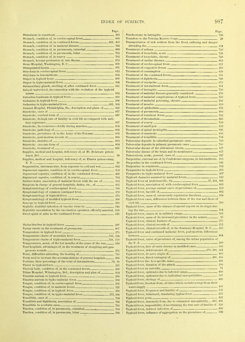 Page. Stimulants in remittents - - 183 Stomach, condition of, in cerebro-spinal fever 600 Stomach, condition of, in continued fevers 421, 435 Stomach, condition of, in malarial diseases 144 Stomach, condition of, in pneumonia, catarrhal 800 Stomach, condition of, in pneumonia, lobar 782 Stomach, condition of, in scurvy 702 Stomach, hernial protrusion of, into thorax 872 Stone Hospital, Washington, I>. C 908 Strangulated hernia 871 Strychnia in cerebro-spinal fever 612 Strychnia in intermittents 182 Stupor in typhoid fever 288 Stupor in typlio-malarial fever 304 Submaxillary glands, swelling of, after continued fever 311 Subsoil water-level, its connection with the evolution of the typhoid miasm 502 Subsultus tendinum in typhoid fever 289 Sudamina in typhoid fever 284 Sudamina in typho-malarial fever 303, 304 Summit Hospital, Philadelphia, Pa., description and plans of 922 Sunstroke, cases of ■ 857 Sunstroke, cerebral form of 857 Sunstroke, its high rate of fatality in civil life as compared with mili- tary experience 857 Sunstroke, its occurrence chiefly during marches 854 Sunstroke, pathology of 854 Sunstroke, prevalence of, in the Army of the Potomac 854 Sunstroke, post-mortem records of 860 Sunstroke, statistics of 853 Sunstroke syncopic form of 854 Sunstroke, treatment of 856 Supplies, medical and hospital, deficiency of, at Ft. Delaware prison- depot, Del 58 Supplies, medical and hospital, deficiency of, at Elmira prison-camp, N. Y 56 Suppuration, intermuscular, from exposure to cold and wet 812 Suprarenal capsules, condition of, in cerebro-spinal fever 600 Suprarenal capsules, condition of, in the continued fevers 428 Suprarenal capsules, condition of, in scurvy 702 Surface-water, association of malarial fevers with the use of 162 Surgeons in charge of general hospitals, duties, etc., of 955 Symptomatology of cerebro-spinal fever 590 Symptomatology of common continued fever 270 Symptomatology of typhoid fever 273 Symptomatology of modified typhoid fever 300 Syncope in typhoid fever 278 Syphilis, doubtful infection of vaccine virus by 646 Syphilitic inoculation by the vaccination operation officially asserted. 638 Sweet spirit of nitre in the continued fevers 541 Taches bleuatres in typhoid fever , 287 Tartar emetic in the treatment of pneumonia 807 Temperature in typhoid fever 279 Temperature charts of mountain fever 523, 524 Temperature charts of typho-malarial fever 518, 520 Temperatures, mean, of the hot months of the years of the war 854 Tent-hospitals, advantages of, in the treatment of sloughing and gan- grenous wounds 952 Tents, difficulties attending the heating of 716 Tents used to increase the accommodations of general hospitals 908 Tertians, their percentage of the total of intermittents 78, 98 Thirst in typhoid fever 291 Thyroid body, condition of, in the continued fevers 430 Tilton Hospital, Wilmington, Del., description and plan of 924 Tinnitus aurium in typhoid fever 288 Tinnitus aurium in typho-malarial fever 304 Tongue, condition of, in cerebro-spinal fever 591 Tongue, condition of, in malarial fevers 121 Tongue, condition of, in typhoid fever 291 Tongue, condition of, in typho-malarial fever 275, 306 Tonsillitis, cases of 734 Tonsillitis and diphtheria, association of 738 Tonsillitis in scorbutic cases 736 Trachea, condition of, in pneumonia, catarrhal 799 Trachea, condition of, in pneumonia, lobar 780 Page. Tracheotomy in laryngitis .... 730 Transfers to the Veteran Reserve Corps 28 Transportation of sick soldiers from the front, suffering and danger attending the 534 Treatment of asthma 729 Treatment of bronchitis, acute 728 Treatment of bronchitis, chronic 728 Treatment of cardiac diseases 863 Treatment of cerebro-spinal fever 611 Treatment of congestive fevers 183 Treatment of consumption 828 Treatment of the continued fevers - 531 Treatment of diphtheria 748 Treatment of erysipelas 673 Treatment of intermittent fever 181 Treatment of laryngitis 730 Treatment of malarial diseases generally considered 176 Treatment of malarial complications of typhoid fever 535 Treatment of malarial poisoning, chronic 183 Treatment of measles 659 Treatment of ophthalmia 851 Treatment of pneumonia 806 Treatment of remittent fever 182 Treatment of rheumatism 843 Treatment of scurvy 709 Treatment of small-pox 633 Treatment of spinal meningitis 846 Treatment of sunstroke 856 Treatment of tonsillitis 734 Tubercular deposits in catarrhal pneumonic cases 799 Tubercular deposits in primary pneumonic cases 780 Tubercular disease of the abdominal viscera 827 Tubercular disease of the brain and its membranes 827 Tuberculosis, acute, general, cases of 827 Turpentine, external use of, by Confederate surgeons, in intermittents. 185 Turpentine in the continued fevers 541 Turpentine in remittents 182 Tympanites in typhoid fever 295 Tympanites in typho-malarial fever 307 Typhoid character assumed by malarial fevers 119 Typhoid fever at Andersonville, Ga 37, 208, 491 Typhoid fever, association of, with cerebro-spinal fever 605 Typhoid fever, average annual curve of prevalence of 200 Typhoid fever, baccilli of 492 Typhoid fever, cases of, erroneously reported as diarrhoea 618 Typhoid fever cases, differences between those of the war and those of civil life 300 Typhoid fever, cause of the absence of special reports on its origin dur- ing the war 504 Typhoid fever, causes of, in military camps 505 Typhoid fever, cause of its increased prevalence in the armies 15 Typhoid fever, clinical features of 275 Typhoid fever, clinical records of 212 Typhoid fever, clinical records of, at the Seminary Hospital, D. C 215 Typhoid fever and continued malarial fever, post-mortem differences between 484 Typhoid fever, curve of prevalence of, among the urban population of the U. S 200 Typhoid fever, date of onset obscure in modified cases 303 Typhoid fever, defervescence of 276, 280, 284 Typhoid fever, de novo origin of 495 Typhoid fever, direct contagion of 490, 493 Typhoid fever due to a specific cause 491 Typhoid fever, duration of the attack 280 Typhoid fever an enteritis 71 Typhoid fever, epidemics due to infected camps 489 Typhoid fever, epidemics due to individual susceptibilities 507 Typhoid fever, etiology of 486 Typhoid fever, freedom from, of cities which exclude sewage from their water-supply ,— 495 Typhoid fever, frequency and fatality of 191 Typhoid fever, fulminant, simulating typhus fever 325 Typhoid fever germ 492 Typhoid fever, immunity from, due to exhausted susceptibility...489, 491 Typhoid fever, impossibility of ascertaining the true rate of fatality of. 195 Typhoid fever, indirect infection of__ 493 Typhoid fever, influence of aggregation on the prevalence of 199