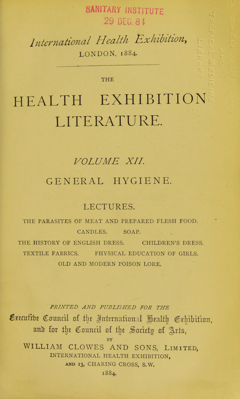 sanitary institute 29 DEG. 8 t Interndtioncd Health Exhibition^ LONDON, 1884- ■ I i THE HEALTH EXHIBITION LITERATURE. VOLUME XII. GENERAL HYGIENE. LECTURES. THE PARASITES OF MEAT AND PREPARED FLESH FOOD. CANDLES. SOAP. THE HISTORY OF ENGLISH DRESS. CHILDREN’S DRESS. TEXTILE FABRICS. PHYSICAL EDUCATION OF GIRLS. OLD AND MODERN POISON LORE. PRINTED AND PUBLISHED FOR THE €omtxl of tin |ntcrmitioit;il ^^rMIiitioii, anb for Coxmcil of lljc Socwfo of BY WILLIAM CLOWES AND SONS, Limited, INTERNATIONAL HEALTH EXHIBITION, AND 13, CHARING CROSS, S.W. 1884.