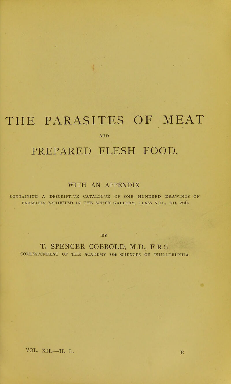 THE PARASITES OE MEAT AND PREPARED FLESH FOOD. WITH AN APPENDIX CONTAINING A DESCRIPTIVE CATALOGUE OF ONE HUNDRED DRAWINGS OF PARASITES EXHIBITED IN THE SOUTH GALLERY, CLASS VIII., NO. 2o6. BY T. SPENCER COBBOLD, M.D., F.R.S. CORRESPONDENT OF THE ACADEMY 0» SCIENCES OF PHILADELPHIA. VOL. XII.—H. L. B