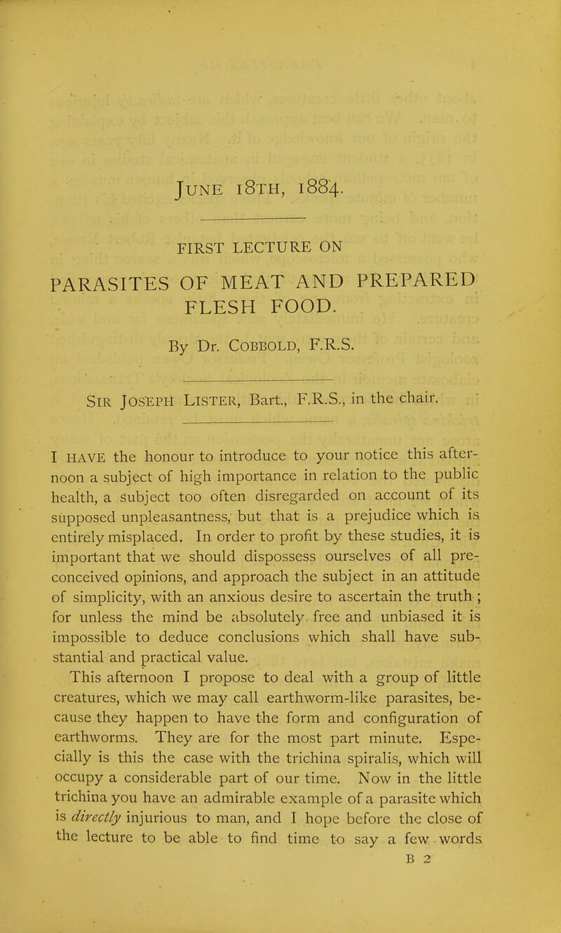 June i8th, 1884. FIRST LECTURE ON PARASITES OF MEAT AND PREPARED FLESH FOOD. By Dr. COBBOLD, F.R.S. Sir Joseph Lister, Bart, F.R.S., in the chair. I I-IAVE the honour to introduce to your notice this after- noon a subject of high importance in relation to the public health, a Subject too often disregarded on account of its supposed unpleasantness, but that is a prejudice which is entirely misplaced. In order to profit by these studies, it is important that we should dispossess ourselves of all pre- conceived opinions, and approach the subject in an attitude of simplicity, with an anxious desire to ascertain the truth ; for unless the mind be absolutely free and unbiased it is impossible to deduce conclusions which shall have sub- stantial and practical value. This afternoon I propose to deal with a group of little creatures, which we may call earthworm-like parasites, be- cause they happen to have the form and configuration of earthworms. They are for the most part minute. Espe- cially is this the case with the trichina spiralis, which will occupy a considerable part of our time. Now in the little trichina you have an admirable example of a parasite which is directly injurious to man, and I hope before the close of the lecture to be able to find time to say a few words