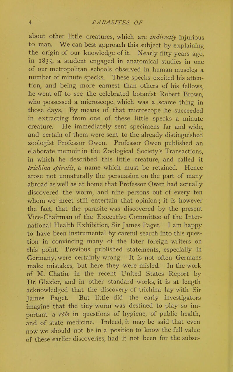 about other little creatures, which are indirectly injurious to man. We can best approach this subject by explaining the origin of our knowledge of it Nearly fifty years ago, in 1835, a student engaged in anatomical studies in one of our metropolitan schools observed in human muscles a number of minute specks. These specks excited his atten- tion, and being more earnest than others of his fellows, he went off to see the celebrated botanist Robert Brown, who possessed a microscope, which was a .scarce thing in those days. By means of that microscope he succeeded in extracting from one of these little specks a minute creature. He immediately sent specimens far and wide, and certain of them were sent to the already distinguished zoologist Professor Owen. Professor Owen published an elaborate memoir in the Zoological Society’s Transactions, in which he described this little creature, and called it trichina spiralis, a name which must be retained. Hence arose not unnaturally the persuasion on the part of many abroad as well as at home that Professor Owen had actually discovered the worm, and nine persons out of every ten whom we meet still entertain that opinion ; it is however the fact, that the parasite was discovered by the present Vice-Chairman of the Executive Committee of the Inter- national Health Exhibition, Sir James Paget. I am happy to have been instrumental by careful search into this ques- tion in convincing many of the later foreign writers on this point. Previous published statements, especially in Germany, were certainly wrong. It is not often Germans make mistakes, but here they were misled. In the work of M. Chatin, in the recent United States Report by Dr. Glazier, and in other standard works, it is at length acknowledged that the discovery of trichina lay with Sir James Paget. But little did the early investigators imagine that the tiny worm was destined to play so im- portant a role in questions of hygiene, of public health, and of state medicine. Indeed, it may be said that even now we should not be in a position to know the full value of these earlier discoveries, had it not been for the subse-