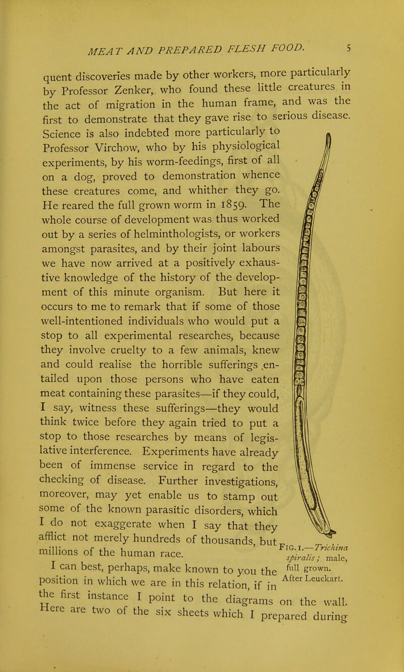 quent discoveries made by other workers, more particularly by Professor Zenker, who found these little creatures in the act of migration in the human frame, and was the first to demonstrate that they gave rise to serious disease. Science is also indebted more particularly to Professor Virchow, who by his physiological experiments, by his worm-feedings, first of all on a dog, proved to demonstration whence these creatures come, and whither they go. He reared the full grown worm in 1859. The whole course of development was thus worked out by a series of helminthologists, or workers amongst parasites, and by their joint labours we have now arrived at a positively exhaus- tive knowledge of the history of the develop- ment of this minute organism. But here it occurs to me to remark that if some of those well-intentioned individuals who would put a stop to all experimental researches, because they involve cruelty to a few animals, knew and could realise the horrible sufferings .en- tailed upon those persons who have eaten meat containing these parasites—if they could, I say, witness these sufferings—they would think twice before they again tried to put a stop to those researches by means of legis- lative interference. Experiments have already been of immense service in regard to the checking of disease. Further investigations, moreover, may yet enable us to stamp out some of the known parasitic disorders, which I do not exaggerate when I say that they afflict not merely hundreds of thousands butr- millions of the human race. ’ I can best, perhaps, make known to you the grown, position in which we are in this relation, if in the first instance I point to the diagrams on the wall, two of the SIX sheets which I prepared dur Here are mg