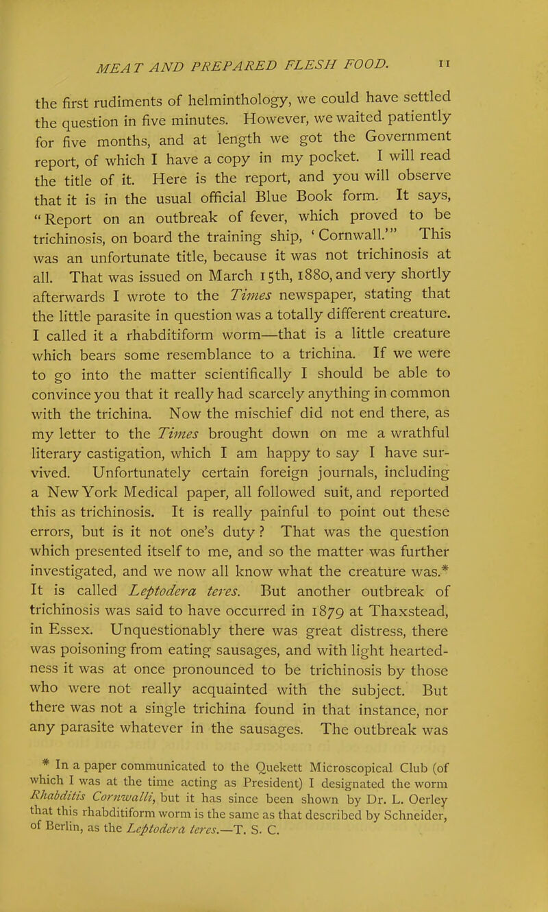 the first rudiments of helminthology, we could have settled the question in five minutes. However, we waited patiently for five months, and at length we got the Government report, of which I have a copy in my pocket. I will read the title of it. Here is the report, and you will observe that it is in the usual official Blue Book form. It says, “Report on an outbreak of fever, which proved to be trichinosis, on board the training ship, ‘ Cornwall. This was an unfortunate title, because it was not trichinosis at all. That was issued on March 15th, 1880, and very shortly afterwards I wrote to the Times newspaper, stating that the little parasite in question was a totally different creature. I called it a rhabditiform worm—that is a little creature which bears some resemblance to a trichina. If we were to go into the matter scientifically I should be able to convince you that it really had scarcely anything in common with the trichina. Now the mischief did not end there, as my letter to the Times brought down on me a wrathful literary castigation, which I am happy to say I have sur- vived. Unfortunately certain foreign journals, including a New York Medical paper, all followed suit, and reported this as trichinosis. It is really painful to point out these errors, but is it not one’s duty ? That was the question which presented itself to me, and so the matter was further investigated, and we now all know what the creature was.* It is called Leptodera teres. But another outbreak of trichinosis was said to have occurred in 1879 at Thaxstead, in Essex. Unquestionably there was great distress, there was poisoning from eating sausages, and with light hearted- ness it was at once pronounced to be trichinosis by those who were not really acquainted with the subject. But there was not a single trichina found in that instance, nor any parasite whatever in the sausages. The outbreak was * In a paper communicated to the Quekett Microscopical Club (of which I was at the time acting as President) I designated the worm Rhabditis Cornwalli, but it has since been shown by Dr. L. Oerley that this rhabditiform worm is the same as that described by Schneider, of Berlin, as the Leptodera teres.—T. S. C.