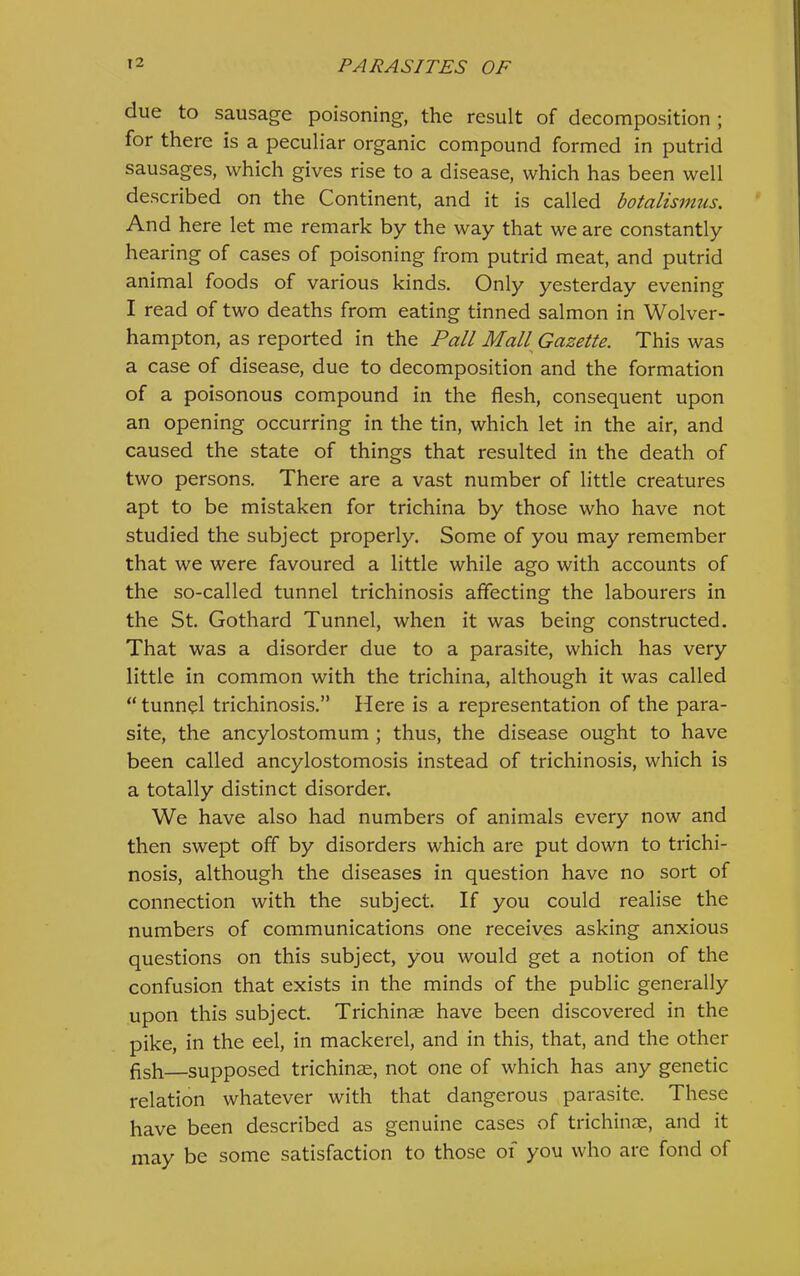due to sausage poisoning, the result of decomposition ; for there is a peculiar organic compound formed in putrid sausages, which gives rise to a disease, which has been well described on the Continent, and it is called botalismus. And here let me remark by the way that we are constantly hearing of cases of poisoning from putrid meat, and putrid animal foods of various kinds. Only yesterday evening I read of two deaths from eating tinned salmon in Wolver- hampton, as reported in the Pall Mall^ Gazette. This was a case of disease, due to decomposition and the formation of a poisonous compound in the flesh, consequent upon an opening occurring in the tin, which let in the air, and caused the state of things that resulted in the death of two persons. There are a vast number of little creatures apt to be mistaken for trichina by those who have not studied the subject properly. Some of you may remember that we were favoured a little while ago with accounts of the so-called tunnel trichinosis affecting the labourers in the St. Gothard Tunnel, when it was being constructed. That was a disorder due to a parasite, which has very little in common with the trichina, although it was called “tunnol trichinosis.” Here is a representation of the para- site, the ancylostomum ; thus, the disease ought to have been called ancylostomosis instead of trichinosis, which is a totally distinct disorder. We have also had numbers of animals every now and then swept off by disorders which are put down to trichi- nosis, although the diseases in question have no sort of connection with the subject. If you could realise the numbers of communications one receives asking anxious questions on this subject, you would get a notion of the confusion that exists in the minds of the public generally upon this subject. Trichinae have been discovered in the pike, in the eel, in mackerel, and in this, that, and the other flsh—supposed trichinae, not one of which has any genetic relation whatever with that dangerous parasite. These have been described as genuine cases of trichinae, and it may be some satisfaction to those oi you who are fond of