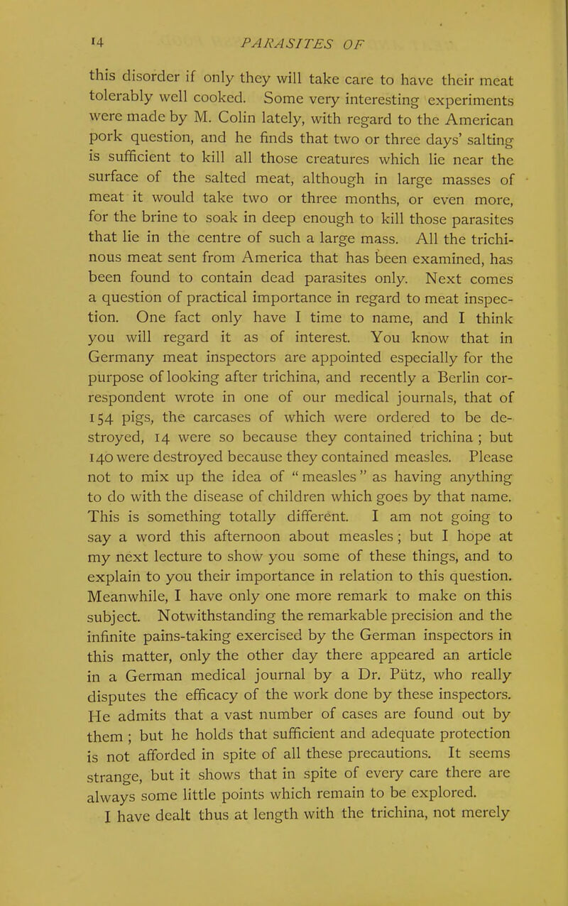 this disorder if only they will take care to have their meat tolerably well cooked. Some very interesting experiments were made by M. Colin lately, with regard to the American pork question, and he finds that two or three days’ salting is sufficient to kill all those creatures which lie near the surface of the salted meat, although in large masses of meat it would take two or three months, or even more, for the brine to soak in deep enough to kill those parasites that lie in the centre of such a large mass. All the trichi- nous meat sent from America that has teen examined, has been found to contain dead parasites only. Next comes a question of practical importance in regard to meat inspec- tion. One fact only have I time to name, and I think you will regard it as of interest. You know that in Germany meat inspectors are appointed especially for the purpose of looking after trichina, and recently a Berlin cor- respondent wrote in one of our medical journals, that of 154 pigs, the carcases of which were ordered to be de- stroyed, 14 were so because they contained trichina ; but 140 were destroyed because they contained measles. Please not to mix up the idea of “ measles ” as having anything to do with the disease of children which goes by that name. This is something totally different. I am not going to say a word this afternoon about measles ; but I hope at my next lecture to show you some of these things, and to explain to you their importance in relation to this question. Meanwhile, I have only one more remark to make on this subject. Notwithstanding the remarkable precision and the infinite pains-taking exercised by the German inspectors in this matter, only the other day there appeared an article in a German medical journal by a Dr. Piitz, who really disputes the efficacy of the work done by these inspectors. He admits that a vast number of cases are found out by them ; but he holds that sufficient and adequate protection is not afforded in spite of all these precautions. It seems strange, but it shows that in spite of every care there are always some little points which remain to be explored. I have dealt thus at length with the trichina, not merely