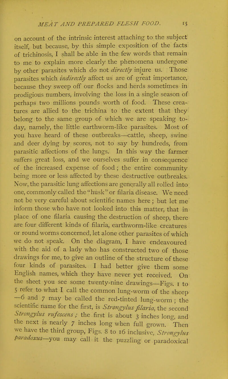 on account of the intrinsic interest attaching to the subject itself, but because, by this simple exposition of the facts of trichinosis, I shall be able in the few words that remain to me to explain more clearly the phenomena undergone by other parasites which do not directly injure us. Those parasites which indirectly affect us are of great importance, because they sweep off our flocks and herds sometimes in prodigious numbers, involving the loss in a single season of perhaps two millions pounds worth of food. These crea- tures are allied to the trichina to the extent that they belong to the same group of which we are speaking to- day, namely, the little earthworm-like parasites. Most of you have heard of these outbreaks—cattle, sheep, swine and deer dying by scores, not to say by hundreds, from parasitic affections of the lungs. In this way the farmer suffers great loss, and we ourselves suffer in consequence of the increased expense of food ; the entire community being more or less affected by these destructive outbreaks. Now, the parasitic lung affections are generally all rolled into one, commonly called the “husk” or filaria disease. We need not be very careful about scientific names here ; but let me inform those who have not looked into this matter, that in place of one filaria causing the destruction of sheep, there are four different kinds of filaria, earthworm-like creatures or round worms concerned, let alone other parasites of which we do not speak. On the diagram, I have endeavoured with the aid of a lady who has constructed two of those drawings for me, to give an outline of the structure of these four kinds of parasites. I had better give them some English names, which they have never yet received. On the sheet you see some twenty-nine drawings Figs, i to 5 refer to what I call the common lung-worm of the sheep —6 and 7 may be called the red-tinted lung-worm ; the scientific name for the first, is Strongyhis filaria, the second Strongylus rtifescens ; the first is about 3 inches long, and the next is nearly 7 inches long when full grown. Then we have the third group, Figs. 8 to 16 inclusive, Strongylus paradoxus~yoM may call it the puzzling or paradoxical